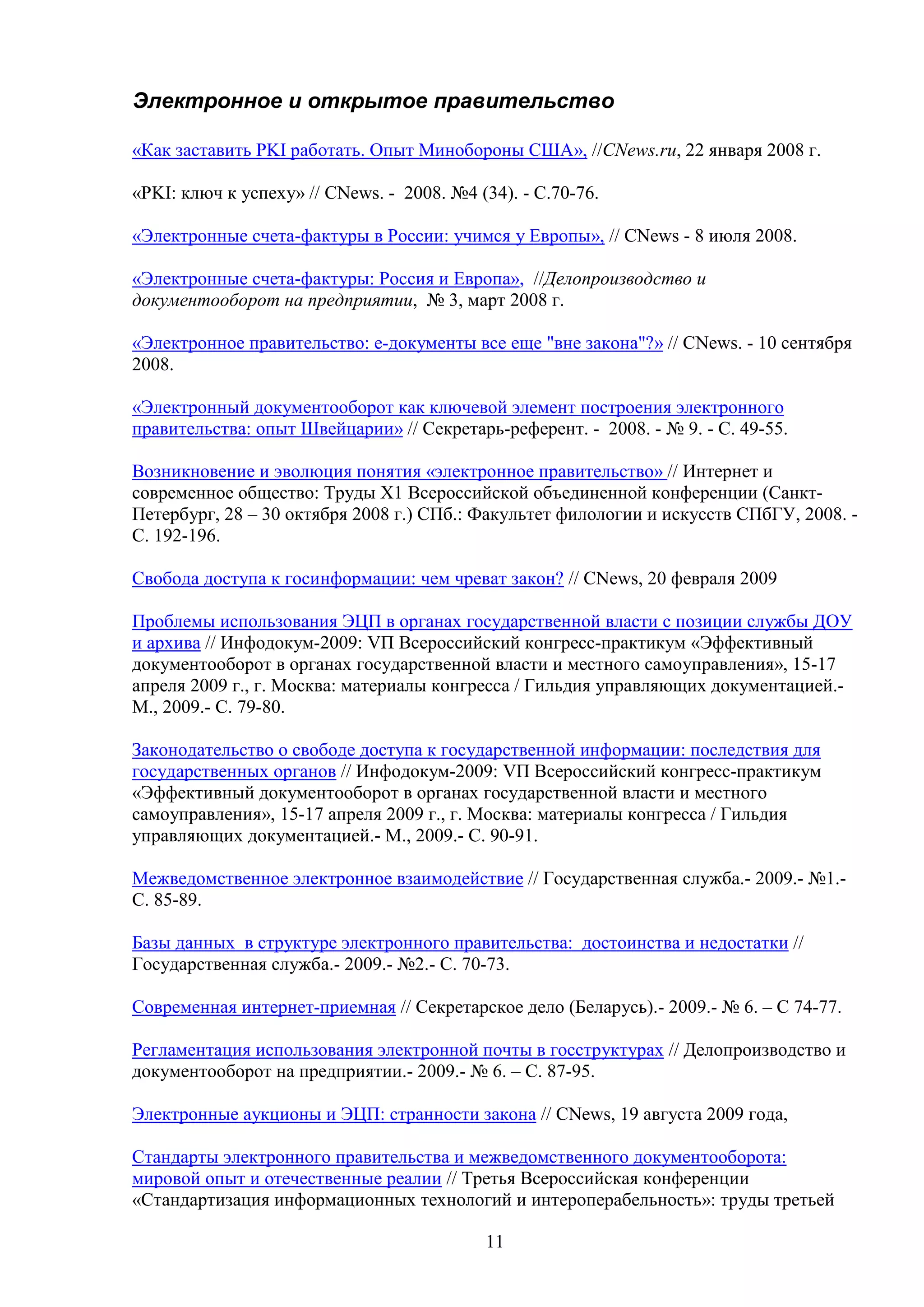 Электронное и открытое правительство
«Как заставить PKI работать. Опыт Минобороны США», //CNews.ru, 22 января 2008 г.
«PKI: ключ к успеху» // CNews. - 2008. №4 (34). - С.70-76.
«Электронные счета-фактуры в России: учимся у Европы», // CNews - 8 июля 2008.
«Электронные счета-фактуры: Россия и Европа», //Делопроизводство и
документооборот на предприятии, № 3, март 2008 г.
«Электронное правительство: e-документы все еще "вне закона"?» // CNews. - 10 сентября
2008.
«Электронный документооборот как ключевой элемент построения электронного
правительства: опыт Швейцарии» // Секретарь-референт. - 2008. - № 9. - С. 49-55.
Возникновение и эволюция понятия «электронное правительство» // Интернет и
современное общество: Труды Х1 Всероссийской объединенной конференции (СанктПетербург, 28 – 30 октября 2008 г.) СПб.: Факультет филологии и искусств СПбГУ, 2008. С. 192-196.
Свобода доступа к госинформации: чем чреват закон? // CNews, 20 февраля 2009
Проблемы использования ЭЦП в органах государственной власти с позиции службы ДОУ
и архива // Инфодокум-2009: VП Всероссийский конгресс-практикум «Эффективный
документооборот в органах государственной власти и местного самоуправления», 15-17
апреля 2009 г., г. Москва: материалы конгресса / Гильдия управляющих документацией.М., 2009.- С. 79-80.
Законодательство о свободе доступа к государственной информации: последствия для
государственных органов // Инфодокум-2009: VП Всероссийский конгресс-практикум
«Эффективный документооборот в органах государственной власти и местного
самоуправления», 15-17 апреля 2009 г., г. Москва: материалы конгресса / Гильдия
управляющих документацией.- М., 2009.- С. 90-91.
Межведомственное электронное взаимодействие // Государственная служба.- 2009.- №1.С. 85-89.
Базы данных в структуре электронного правительства: достоинства и недостатки //
Государственная служба.- 2009.- №2.- С. 70-73.
Современная интернет-приемная // Секретарское дело (Беларусь).- 2009.- № 6. – С 74-77.
Регламентация использования электронной почты в госструктурах // Делопроизводство и
документооборот на предприятии.- 2009.- № 6. – С. 87-95.
Электронные аукционы и ЭЦП: странности закона // CNews, 19 августа 2009 года,
Стандарты электронного правительства и межведомственного документооборота:
мировой опыт и отечественные реалии // Третья Всероссийская конференции
«Стандартизация информационных технологий и интероперабельность»: труды третьей
11

 