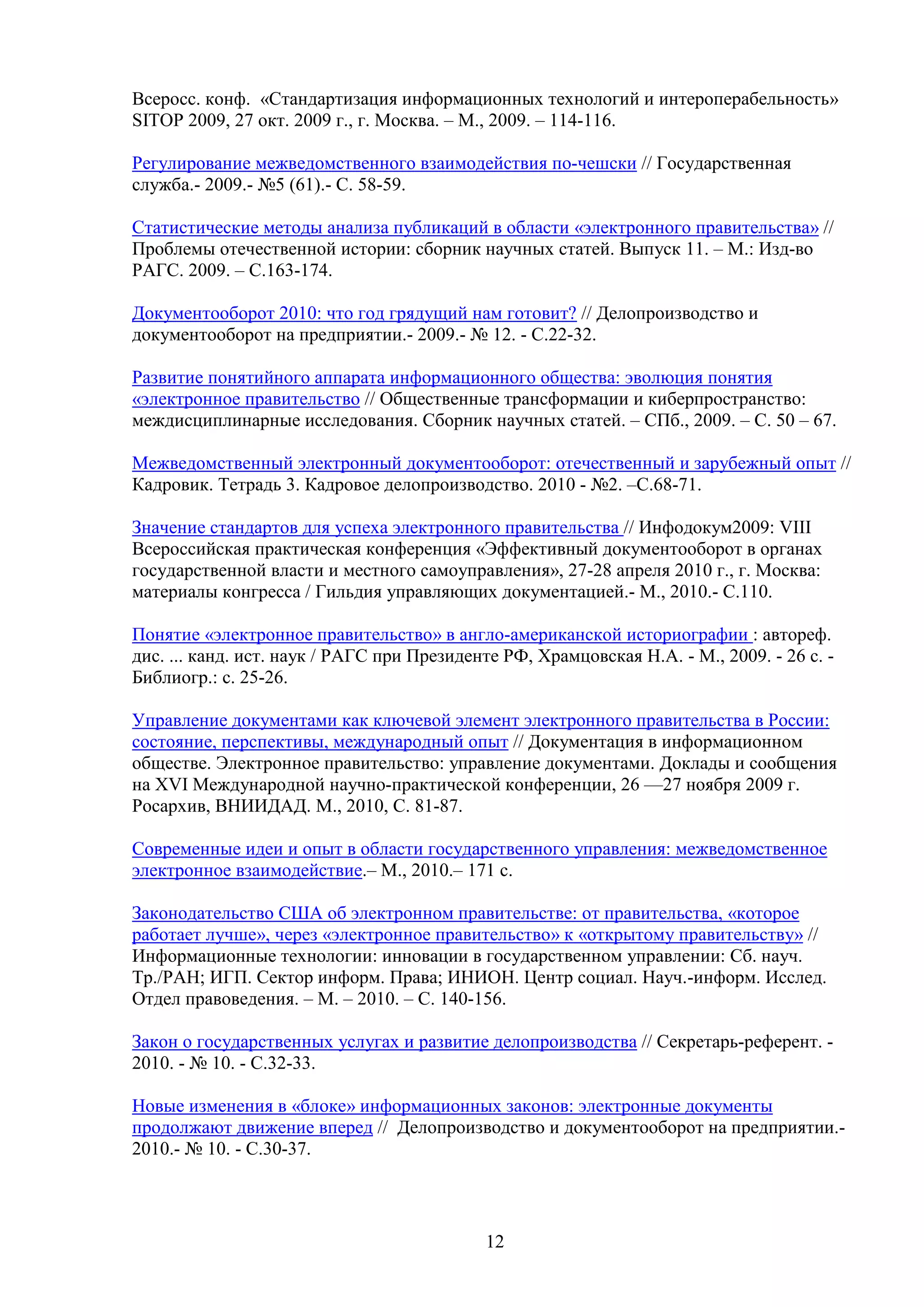 Всеросс. конф. «Стандартизация информационных технологий и интероперабельность»
SITOP 2009, 27 окт. 2009 г., г. Москва. – М., 2009. – 114-116.
Регулирование межведомственного взаимодействия по-чешски // Государственная
служба.- 2009.- №5 (61).- С. 58-59.
Статистические методы анализа публикаций в области «электронного правительства» //
Проблемы отечественной истории: сборник научных статей. Выпуск 11. – М.: Изд-во
РАГС. 2009. – С.163-174.
Документооборот 2010: что год грядущий нам готовит? // Делопроизводство и
документооборот на предприятии.- 2009.- № 12. - С.22-32.
Развитие понятийного аппарата информационного общества: эволюция понятия
«электронное правительство // Общественные трансформации и киберпространство:
междисциплинарные исследования. Сборник научных статей. – СПб., 2009. – С. 50 – 67.
Межведомственный электронный документооборот: отечественный и зарубежный опыт //
Кадровик. Тетрадь 3. Кадровое делопроизводство. 2010 - №2. –С.68-71.
Значение стандартов для успеха электронного правительства // Инфодокум2009: VIII
Всероссийская практическая конференция «Эффективный документооборот в органах
государственной власти и местного самоуправления», 27-28 апреля 2010 г., г. Москва:
материалы конгресса / Гильдия управляющих документацией.- М., 2010.- С.110.
Понятие «электронное правительство» в англо-американской историографии : автореф.
дис. ... канд. ист. наук / РАГС при Президенте РФ, Храмцовская Н.А. - М., 2009. - 26 с. Библиогр.: с. 25-26.
Управление документами как ключевой элемент электронного правительства в России:
состояние, перспективы, международный опыт // Документация в информационном
обществе. Электронное правительство: управление документами. Доклады и сообщения
на XVI Международной научно-практической конференции, 26 —27 ноября 2009 г.
Росархив, ВНИИДАД. М., 2010, С. 81-87.
Современные идеи и опыт в области государственного управления: межведомственное
электронное взаимодействие.– М., 2010.– 171 с.
Законодательство США об электронном правительстве: от правительства, «которое
работает лучше», через «электронное правительство» к «открытому правительству» //
Информационные технологии: инновации в государственном управлении: Сб. науч.
Тр./РАН; ИГП. Сектор информ. Права; ИНИОН. Центр социал. Науч.-информ. Исслед.
Отдел правоведения. – М. – 2010. – С. 140-156.
Закон о государственных услугах и развитие делопроизводства // Секретарь-референт. 2010. - № 10. - С.32-33.
Новые изменения в «блоке» информационных законов: электронные документы
продолжают движение вперед // Делопроизводство и документооборот на предприятии.2010.- № 10. - С.30-37.

12

 