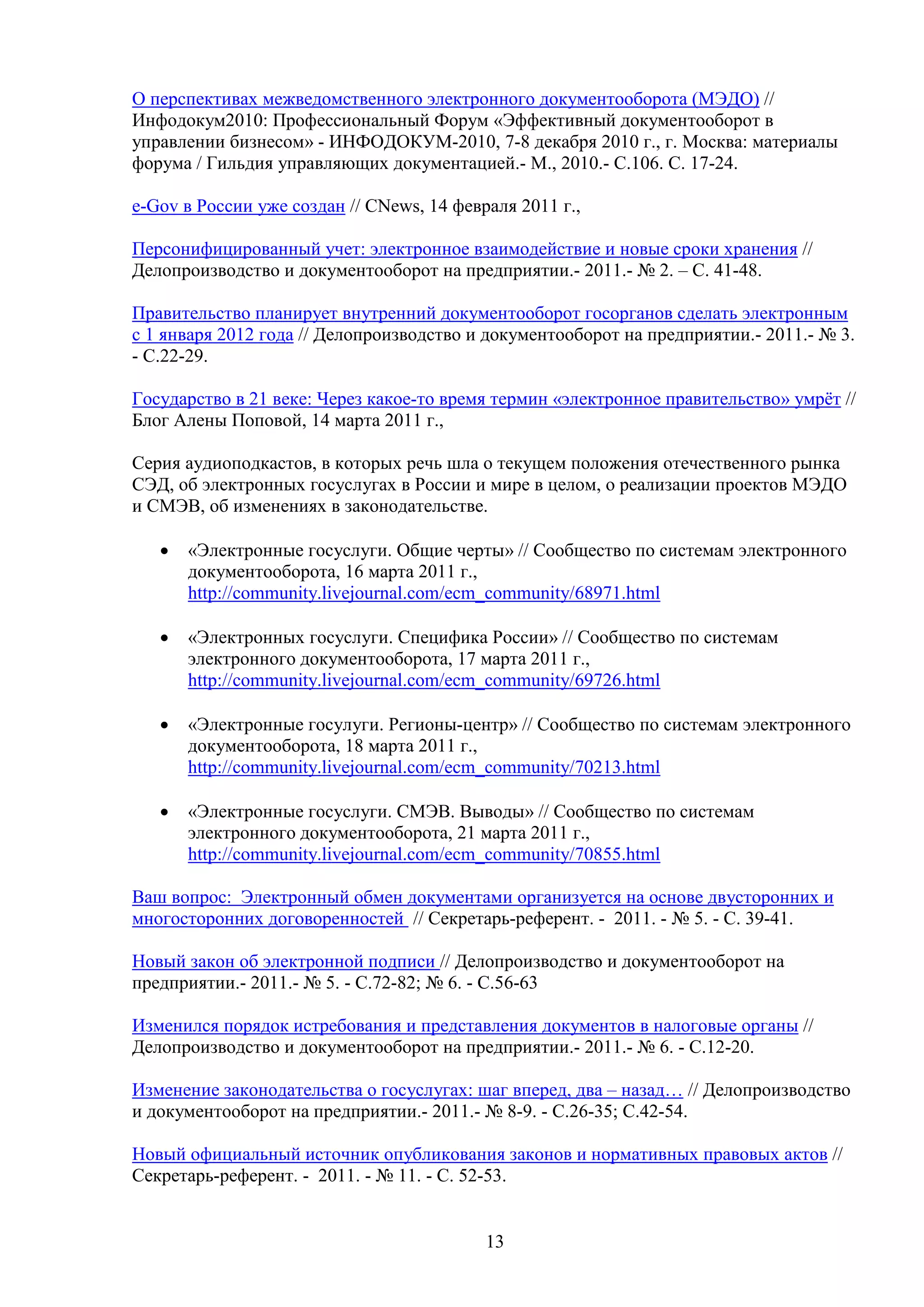 О перспективах межведомственного электронного документооборота (МЭДО) //
Инфодокум2010: Профессиональный Форум «Эффективный документооборот в
управлении бизнесом» - ИНФОДОКУМ-2010, 7-8 декабря 2010 г., г. Москва: материалы
форума / Гильдия управляющих документацией.- М., 2010.- С.106. С. 17-24.
e-Gov в России уже создан // CNews, 14 февраля 2011 г.,
Персонифицированный учет: электронное взаимодействие и новые сроки хранения //
Делопроизводство и документооборот на предприятии.- 2011.- № 2. – С. 41-48.
Правительство планирует внутренний документооборот госорганов сделать электронным
с 1 января 2012 года // Делопроизводство и документооборот на предприятии.- 2011.- № 3.
- С.22-29.
Государство в 21 веке: Через какое-то время термин «электронное правительство» умрёт //
Блог Алены Поповой, 14 марта 2011 г.,
Серия аудиоподкастов, в которых речь шла о текущем положения отечественного рынка
СЭД, об электронных госуслугах в России и мире в целом, о реализации проектов МЭДО
и СМЭВ, об изменениях в законодательстве.
•

«Электронные госуслуги. Общие черты» // Сообщество по системам электронного
документооборота, 16 марта 2011 г.,
http://community.livejournal.com/ecm_community/68971.html

•

«Электронных госуслуги. Специфика России» // Сообщество по системам
электронного документооборота, 17 марта 2011 г.,
http://community.livejournal.com/ecm_community/69726.html

•

«Электронные госулуги. Регионы-центр» // Сообщество по системам электронного
документооборота, 18 марта 2011 г.,
http://community.livejournal.com/ecm_community/70213.html

•

«Электронные госуслуги. СМЭВ. Выводы» // Сообщество по системам
электронного документооборота, 21 марта 2011 г.,
http://community.livejournal.com/ecm_community/70855.html

Ваш вопрос: Электронный обмен документами организуется на основе двусторонних и
многосторонних договоренностей // Секретарь-референт. - 2011. - № 5. - С. 39-41.
Новый закон об электронной подписи // Делопроизводство и документооборот на
предприятии.- 2011.- № 5. - С.72-82; № 6. - С.56-63
Изменился порядок истребования и представления документов в налоговые органы //
Делопроизводство и документооборот на предприятии.- 2011.- № 6. - С.12-20.
Изменение законодательства о госуслугах: шаг вперед, два – назад… // Делопроизводство
и документооборот на предприятии.- 2011.- № 8-9. - С.26-35; С.42-54.
Новый официальный источник опубликования законов и нормативных правовых актов //
Секретарь-референт. - 2011. - № 11. - С. 52-53.

13

 