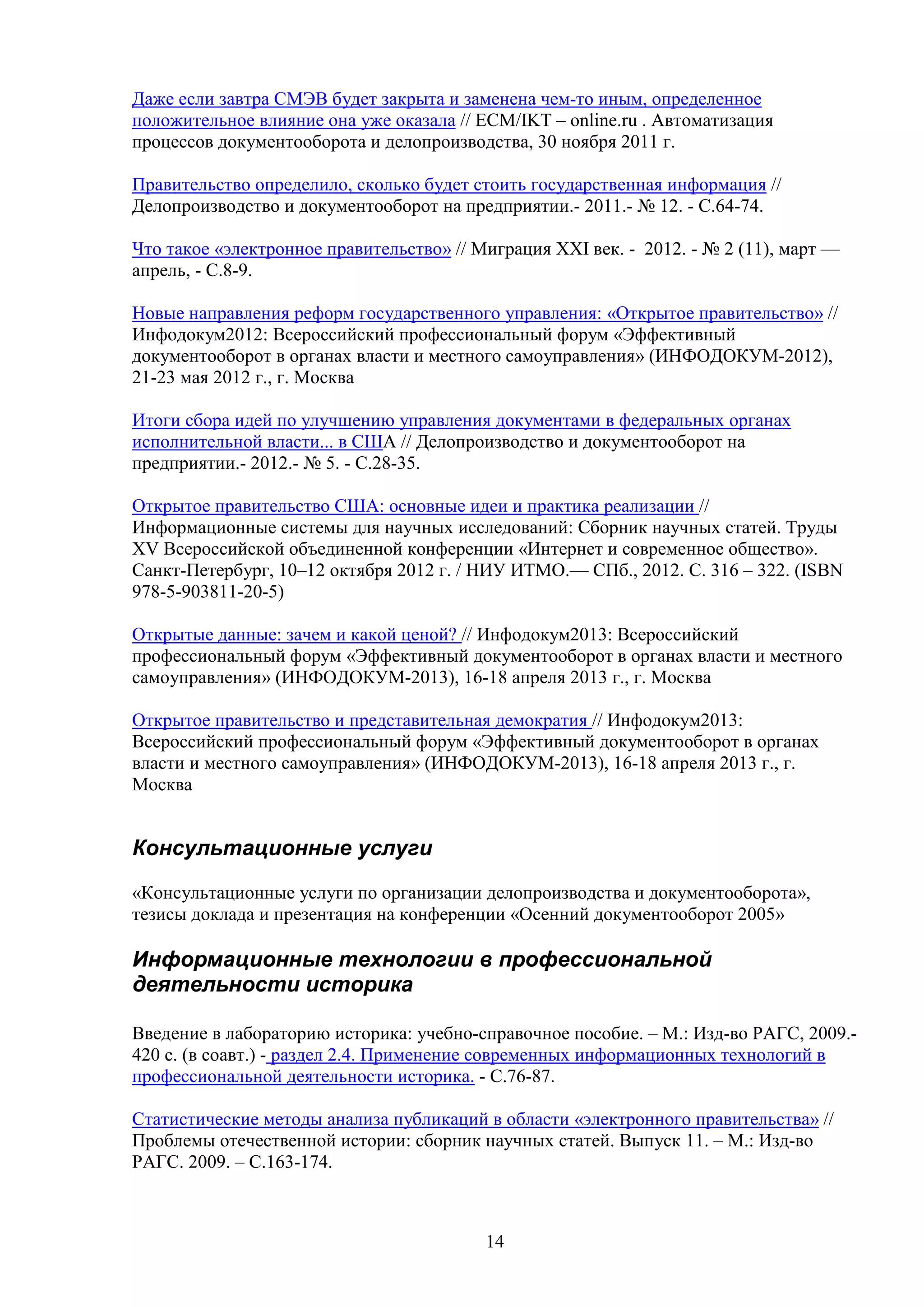 Даже если завтра СМЭВ будет закрыта и заменена чем-то иным, определенное
положительное влияние она уже оказала // ECM/IKT – online.ru . Автоматизация
процессов документооборота и делопроизводства, 30 ноября 2011 г.
Правительство определило, сколько будет стоить государственная информация //
Делопроизводство и документооборот на предприятии.- 2011.- № 12. - С.64-74.
Что такое «электронное правительство» // Миграция XXI век. - 2012. - № 2 (11), март —
апрель, - С.8-9.
Новые направления реформ государственного управления: «Открытое правительство» //
Инфодокум2012: Всероссийский профессиональный форум «Эффективный
документооборот в органах власти и местного самоуправления» (ИНФОДОКУМ-2012),
21-23 мая 2012 г., г. Москва
Итоги сбора идей по улучшению управления документами в федеральных органах
исполнительной власти... в США // Делопроизводство и документооборот на
предприятии.- 2012.- № 5. - С.28-35.
Открытое правительство США: основные идеи и практика реализации //
Информационные системы для научных исследований: Сборник научных статей. Труды
XV Всероссийской объединенной конференции «Интернет и современное общество».
Санкт-Петербург, 10–12 октября 2012 г. / НИУ ИТМО.— СПб., 2012. С. 316 – 322. (ISBN
978-5-903811-20-5)
Открытые данные: зачем и какой ценой? // Инфодокум2013: Всероссийский
профессиональный форум «Эффективный документооборот в органах власти и местного
самоуправления» (ИНФОДОКУМ-2013), 16-18 апреля 2013 г., г. Москва
Открытое правительство и представительная демократия // Инфодокум2013:
Всероссийский профессиональный форум «Эффективный документооборот в органах
власти и местного самоуправления» (ИНФОДОКУМ-2013), 16-18 апреля 2013 г., г.
Москва

Консультационные услуги
«Консультационные услуги по организации делопроизводства и документооборота»,
тезисы доклада и презентация на конференции «Осенний документооборот 2005»

Информационные технологии в профессиональной
деятельности историка
Введение в лабораторию историка: учебно-справочное пособие. – М.: Изд-во РАГС, 2009.420 с. (в соавт.) - раздел 2.4. Применение современных информационных технологий в
профессиональной деятельности историка. - С.76-87.
Статистические методы анализа публикаций в области «электронного правительства» //
Проблемы отечественной истории: сборник научных статей. Выпуск 11. – М.: Изд-во
РАГС. 2009. – С.163-174.

14

 