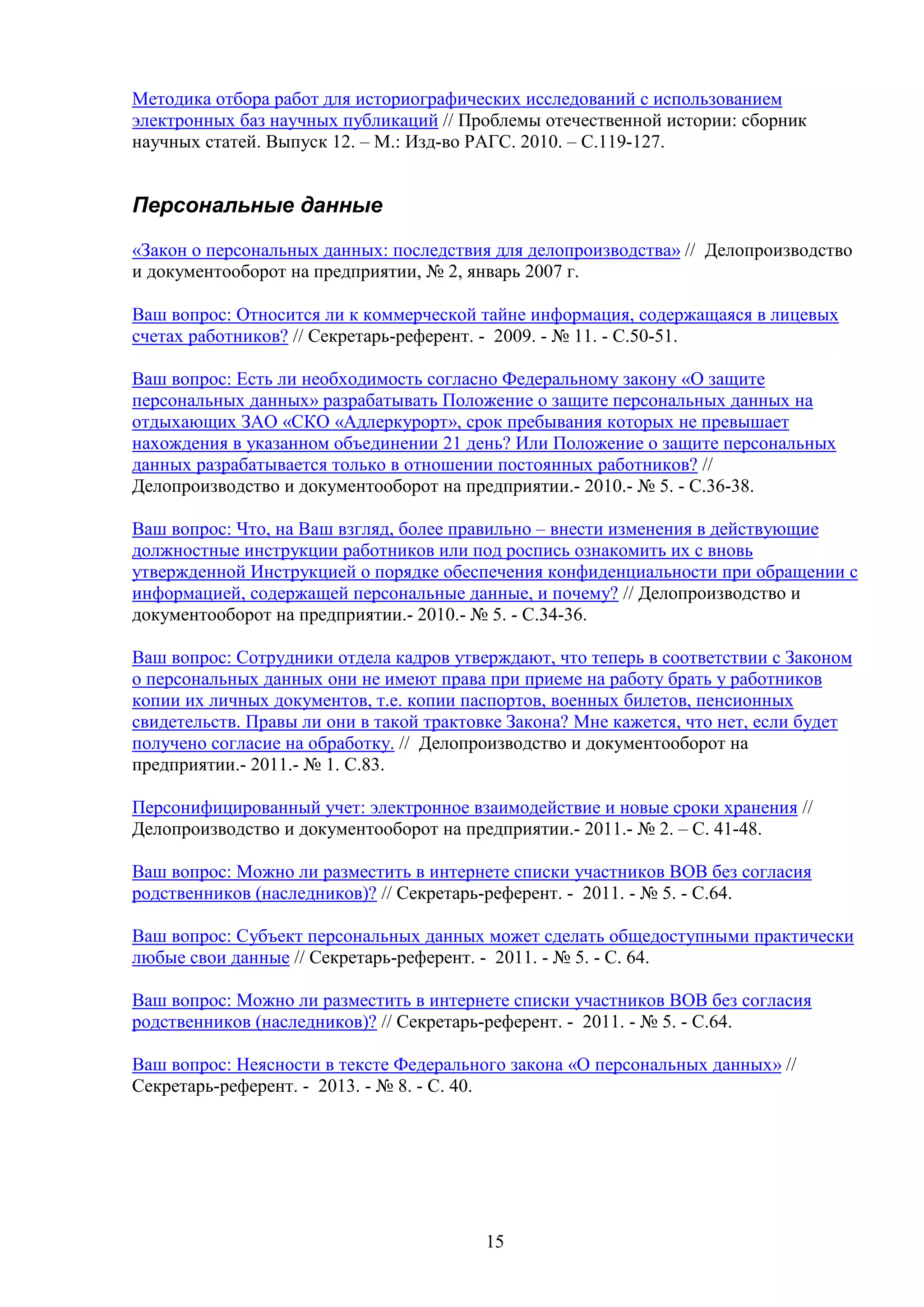 Методика отбора работ для историографических исследований с использованием
электронных баз научных публикаций // Проблемы отечественной истории: сборник
научных статей. Выпуск 12. – М.: Изд-во РАГС. 2010. – С.119-127.

Персональные данные
«Закон о персональных данных: последствия для делопроизводства» // Делопроизводство
и документооборот на предприятии, № 2, январь 2007 г.
Ваш вопрос: Относится ли к коммерческой тайне информация, содержащаяся в лицевых
счетах работников? // Секретарь-референт. - 2009. - № 11. - С.50-51.
Ваш вопрос: Есть ли необходимость согласно Федеральному закону «О защите
персональных данных» разрабатывать Положение о защите персональных данных на
отдыхающих ЗАО «СКО «Адлеркурорт», срок пребывания которых не превышает
нахождения в указанном объединении 21 день? Или Положение о защите персональных
данных разрабатывается только в отношении постоянных работников? //
Делопроизводство и документооборот на предприятии.- 2010.- № 5. - С.36-38.
Ваш вопрос: Что, на Ваш взгляд, более правильно – внести изменения в действующие
должностные инструкции работников или под роспись ознакомить их с вновь
утвержденной Инструкцией о порядке обеспечения конфиденциальности при обращении с
информацией, содержащей персональные данные, и почему? // Делопроизводство и
документооборот на предприятии.- 2010.- № 5. - С.34-36.
Ваш вопрос: Сотрудники отдела кадров утверждают, что теперь в соответствии с Законом
о персональных данных они не имеют права при приеме на работу брать у работников
копии их личных документов, т.е. копии паспортов, военных билетов, пенсионных
свидетельств. Правы ли они в такой трактовке Закона? Мне кажется, что нет, если будет
получено согласие на обработку. // Делопроизводство и документооборот на
предприятии.- 2011.- № 1. С.83.
Персонифицированный учет: электронное взаимодействие и новые сроки хранения //
Делопроизводство и документооборот на предприятии.- 2011.- № 2. – С. 41-48.
Ваш вопрос: Можно ли разместить в интернете списки участников ВОВ без согласия
родственников (наследников)? // Секретарь-референт. - 2011. - № 5. - С.64.
Ваш вопрос: Субъект персональных данных может сделать общедоступными практически
любые свои данные // Секретарь-референт. - 2011. - № 5. - С. 64.
Ваш вопрос: Можно ли разместить в интернете списки участников ВОВ без согласия
родственников (наследников)? // Секретарь-референт. - 2011. - № 5. - С.64.
Ваш вопрос: Неясности в тексте Федерального закона «О персональных данных» //
Секретарь-референт. - 2013. - № 8. - С. 40.

15

 
