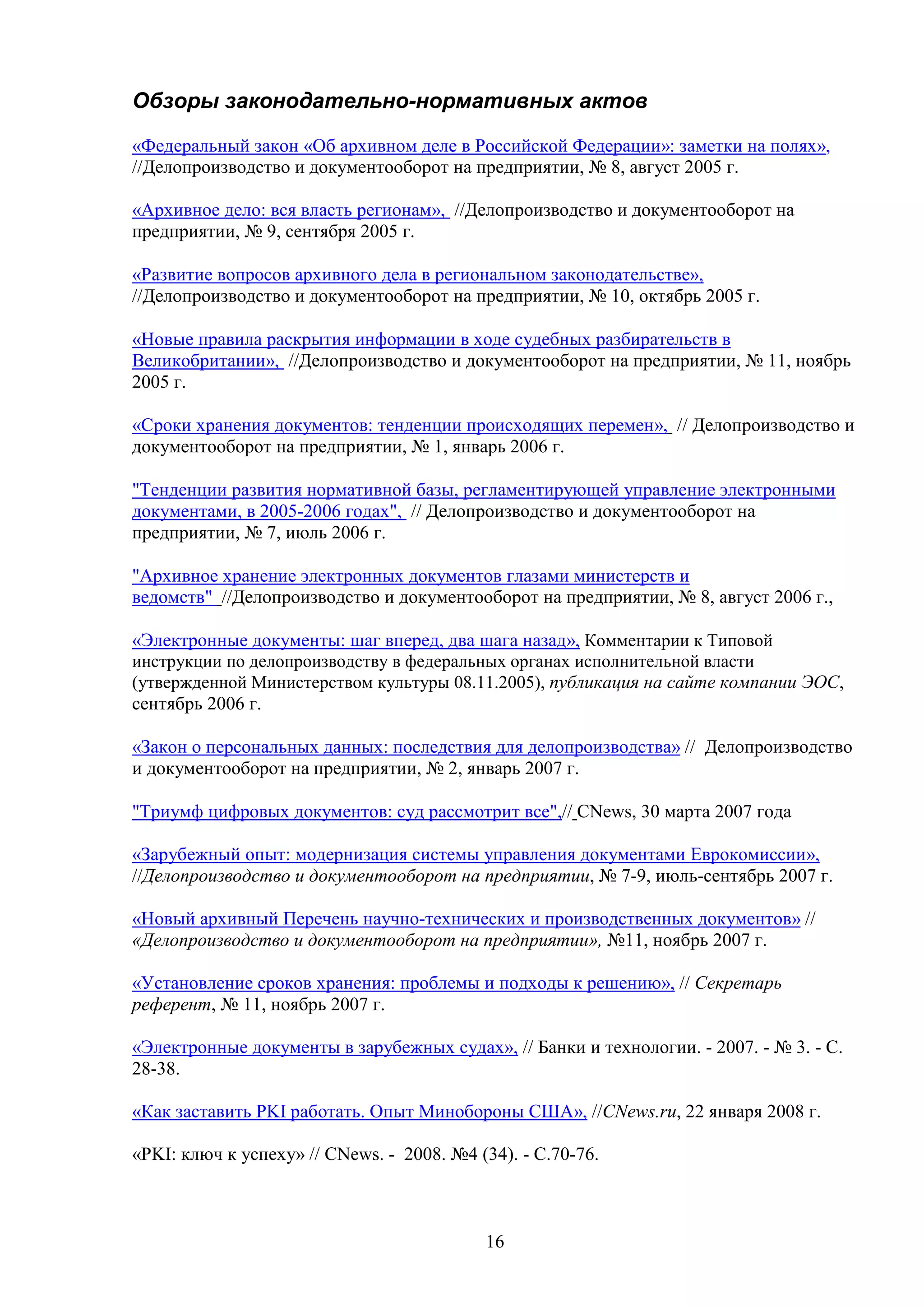 Обзоры законодательно-нормативных актов
«Федеральный закон «Об архивном деле в Российской Федерации»: заметки на полях»,
//Делопроизводство и документооборот на предприятии, № 8, август 2005 г.
«Архивное дело: вся власть регионам», //Делопроизводство и документооборот на
предприятии, № 9, сентября 2005 г.
«Развитие вопросов архивного дела в региональном законодательстве»,
//Делопроизводство и документооборот на предприятии, № 10, октябрь 2005 г.
«Новые правила раскрытия информации в ходе судебных разбирательств в
Великобритании», //Делопроизводство и документооборот на предприятии, № 11, ноябрь
2005 г.
«Сроки хранения документов: тенденции происходящих перемен», // Делопроизводство и
документооборот на предприятии, № 1, январь 2006 г.
"Тенденции развития нормативной базы, регламентирующей управление электронными
документами, в 2005-2006 годах", // Делопроизводство и документооборот на
предприятии, № 7, июль 2006 г.
"Архивное хранение электронных документов глазами министерств и
ведомств" //Делопроизводство и документооборот на предприятии, № 8, август 2006 г.,
«Электронные документы: шаг вперед, два шага назад», Комментарии к Типовой
инструкции по делопроизводству в федеральных органах исполнительной власти
(утвержденной Министерством культуры 08.11.2005), публикация на сайте компании ЭОС,
сентябрь 2006 г.
«Закон о персональных данных: последствия для делопроизводства» // Делопроизводство
и документооборот на предприятии, № 2, январь 2007 г.
"Триумф цифровых документов: суд рассмотрит все",// CNews, 30 марта 2007 года
«Зарубежный опыт: модернизация системы управления документами Еврокомиссии»,
//Делопроизводство и документооборот на предприятии, № 7-9, июль-сентябрь 2007 г.
«Новый архивный Перечень научно-технических и производственных документов» //
«Делопроизводство и документооборот на предприятии», №11, ноябрь 2007 г.
«Установление сроков хранения: проблемы и подходы к решению», // Секретарь
референт, № 11, ноябрь 2007 г.
«Электронные документы в зарубежных судах», // Банки и технологии. - 2007. - № 3. - С.
28-38.
«Как заставить PKI работать. Опыт Минобороны США», //CNews.ru, 22 января 2008 г.
«PKI: ключ к успеху» // CNews. - 2008. №4 (34). - С.70-76.

16

 
