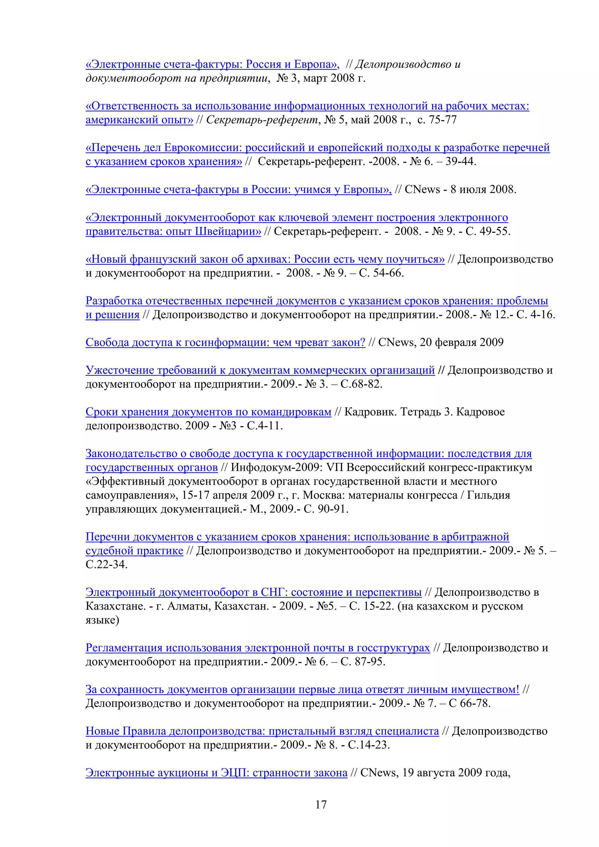 «Электронные счета-фактуры: Россия и Европа», // Делопроизводство и
документооборот на предприятии, № 3, март 2008 г.
«Ответственность за использование информационных технологий на рабочих местах:
американский опыт» // Секретарь-референт, № 5, май 2008 г., с. 75-77
«Перечень дел Еврокомиссии: российский и европейский подходы к разработке перечней
с указанием сроков хранения» // Секретарь-референт. -2008. - № 6. – 39-44.
«Электронные счета-фактуры в России: учимся у Европы», // CNews - 8 июля 2008.
«Электронный документооборот как ключевой элемент построения электронного
правительства: опыт Швейцарии» // Секретарь-референт. - 2008. - № 9. - С. 49-55.
«Новый французский закон об архивах: России есть чему поучиться» // Делопроизводство
и документооборот на предприятии. - 2008. - № 9. – С. 54-66.
Разработка отечественных перечней документов с указанием сроков хранения: проблемы
и решения // Делопроизводство и документооборот на предприятии.- 2008.- № 12.- С. 4-16.
Свобода доступа к госинформации: чем чреват закон? // CNews, 20 февраля 2009
Ужесточение требований к документам коммерческих организаций // Делопроизводство и
документооборот на предприятии.- 2009.- № 3. – С.68-82.
Сроки хранения документов по командировкам // Кадровик. Тетрадь 3. Кадровое
делопроизводство. 2009 - №3 - С.4-11.
Законодательство о свободе доступа к государственной информации: последствия для
государственных органов // Инфодокум-2009: VП Всероссийский конгресс-практикум
«Эффективный документооборот в органах государственной власти и местного
самоуправления», 15-17 апреля 2009 г., г. Москва: материалы конгресса / Гильдия
управляющих документацией.- М., 2009.- С. 90-91.
Перечни документов с указанием сроков хранения: использование в арбитражной
судебной практике // Делопроизводство и документооборот на предприятии.- 2009.- № 5. –
С.22-34.
Электронный документооборот в СНГ: состояние и перспективы // Делопроизводство в
Казахстане. - г. Алматы, Казахстан. - 2009. - №5. – С. 15-22. (на казахском и русском
языке)
Регламентация использования электронной почты в госструктурах // Делопроизводство и
документооборот на предприятии.- 2009.- № 6. – С. 87-95.
За сохранность документов организации первые лица ответят личным имуществом! //
Делопроизводство и документооборот на предприятии.- 2009.- № 7. – С 66-78.
Новые Правила делопроизводства: пристальный взгляд специалиста // Делопроизводство
и документооборот на предприятии.- 2009.- № 8. - С.14-23.
Электронные аукционы и ЭЦП: странности закона // CNews, 19 августа 2009 года,
17

 