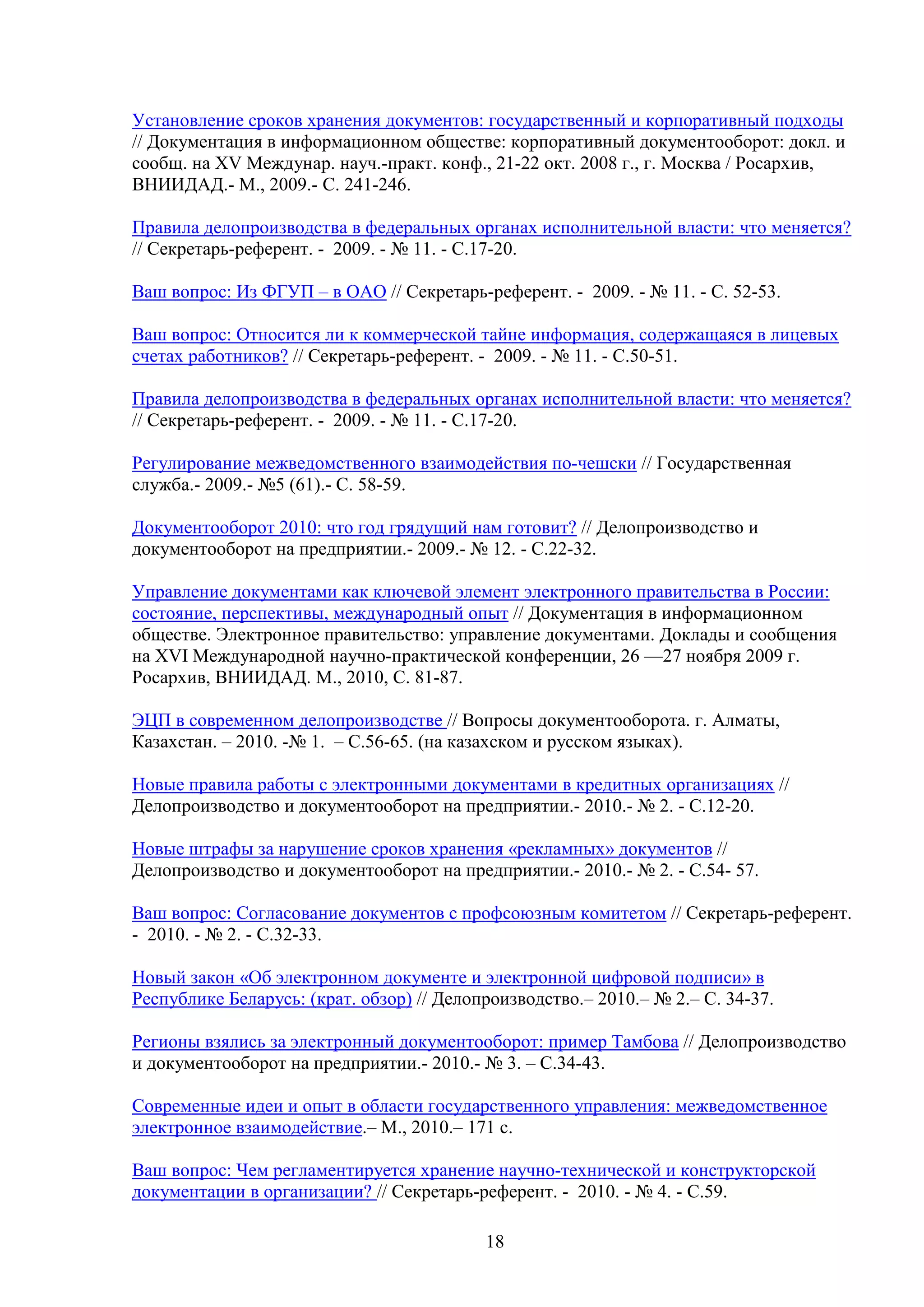 Установление сроков хранения документов: государственный и корпоративный подходы
// Документация в информационном обществе: корпоративный документооборот: докл. и
сообщ. на XV Междунар. науч.-практ. конф., 21-22 окт. 2008 г., г. Москва / Росархив,
ВНИИДАД.- М., 2009.- С. 241-246.
Правила делопроизводства в федеральных органах исполнительной власти: что меняется?
// Секретарь-референт. - 2009. - № 11. - С.17-20.
Ваш вопрос: Из ФГУП – в ОАО // Секретарь-референт. - 2009. - № 11. - С. 52-53.
Ваш вопрос: Относится ли к коммерческой тайне информация, содержащаяся в лицевых
счетах работников? // Секретарь-референт. - 2009. - № 11. - С.50-51.
Правила делопроизводства в федеральных органах исполнительной власти: что меняется?
// Секретарь-референт. - 2009. - № 11. - С.17-20.
Регулирование межведомственного взаимодействия по-чешски // Государственная
служба.- 2009.- №5 (61).- С. 58-59.
Документооборот 2010: что год грядущий нам готовит? // Делопроизводство и
документооборот на предприятии.- 2009.- № 12. - С.22-32.
Управление документами как ключевой элемент электронного правительства в России:
состояние, перспективы, международный опыт // Документация в информационном
обществе. Электронное правительство: управление документами. Доклады и сообщения
на XVI Международной научно-практической конференции, 26 —27 ноября 2009 г.
Росархив, ВНИИДАД. М., 2010, С. 81-87.
ЭЦП в современном делопроизводстве // Вопросы документооборота. г. Алматы,
Казахстан. – 2010. -№ 1. – С.56-65. (на казахском и русском языках).
Новые правила работы с электронными документами в кредитных организациях //
Делопроизводство и документооборот на предприятии.- 2010.- № 2. - С.12-20.
Новые штрафы за нарушение сроков хранения «рекламных» документов //
Делопроизводство и документооборот на предприятии.- 2010.- № 2. - С.54- 57.
Ваш вопрос: Согласование документов с профсоюзным комитетом // Секретарь-референт.
- 2010. - № 2. - С.32-33.
Новый закон «Об электронном документе и электронной цифровой подписи» в
Республике Беларусь: (крат. обзор) // Делопроизводство.– 2010.– № 2.– С. 34-37.
Регионы взялись за электронный документооборот: пример Тамбова // Делопроизводство
и документооборот на предприятии.- 2010.- № 3. – С.34-43.
Современные идеи и опыт в области государственного управления: межведомственное
электронное взаимодействие.– М., 2010.– 171 с.
Ваш вопрос: Чем регламентируется хранение научно-технической и конструкторской
документации в организации? // Секретарь-референт. - 2010. - № 4. - С.59.
18

 