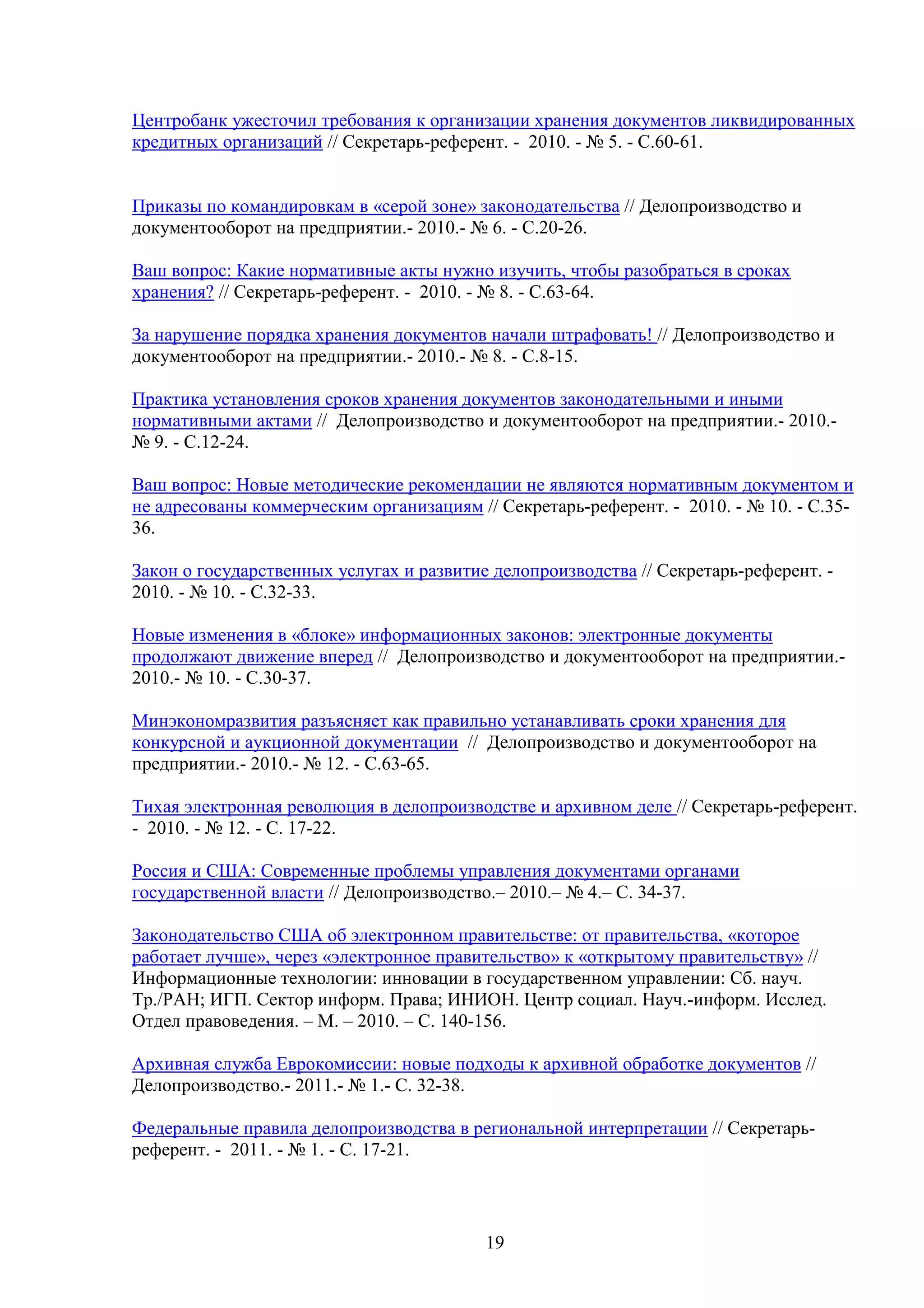Центробанк ужесточил требования к организации хранения документов ликвидированных
кредитных организаций // Секретарь-референт. - 2010. - № 5. - С.60-61.
Приказы по командировкам в «серой зоне» законодательства // Делопроизводство и
документооборот на предприятии.- 2010.- № 6. - С.20-26.
Ваш вопрос: Какие нормативные акты нужно изучить, чтобы разобраться в сроках
хранения? // Секретарь-референт. - 2010. - № 8. - С.63-64.
За нарушение порядка хранения документов начали штрафовать! // Делопроизводство и
документооборот на предприятии.- 2010.- № 8. - С.8-15.
Практика установления сроков хранения документов законодательными и иными
нормативными актами // Делопроизводство и документооборот на предприятии.- 2010.№ 9. - С.12-24.
Ваш вопрос: Новые методические рекомендации не являются нормативным документом и
не адресованы коммерческим организациям // Секретарь-референт. - 2010. - № 10. - С.3536.
Закон о государственных услугах и развитие делопроизводства // Секретарь-референт. 2010. - № 10. - С.32-33.
Новые изменения в «блоке» информационных законов: электронные документы
продолжают движение вперед // Делопроизводство и документооборот на предприятии.2010.- № 10. - С.30-37.
Минэкономразвития разъясняет как правильно устанавливать сроки хранения для
конкурсной и аукционной документации // Делопроизводство и документооборот на
предприятии.- 2010.- № 12. - С.63-65.
Тихая электронная революция в делопроизводстве и архивном деле // Секретарь-референт.
- 2010. - № 12. - С. 17-22.
Россия и США: Современные проблемы управления документами органами
государственной власти // Делопроизводство.– 2010.– № 4.– С. 34-37.
Законодательство США об электронном правительстве: от правительства, «которое
работает лучше», через «электронное правительство» к «открытому правительству» //
Информационные технологии: инновации в государственном управлении: Сб. науч.
Тр./РАН; ИГП. Сектор информ. Права; ИНИОН. Центр социал. Науч.-информ. Исслед.
Отдел правоведения. – М. – 2010. – С. 140-156.
Архивная служба Еврокомиссии: новые подходы к архивной обработке документов //
Делопроизводство.- 2011.- № 1.- С. 32-38.
Федеральные правила делопроизводства в региональной интерпретации // Секретарьреферент. - 2011. - № 1. - С. 17-21.

19

 