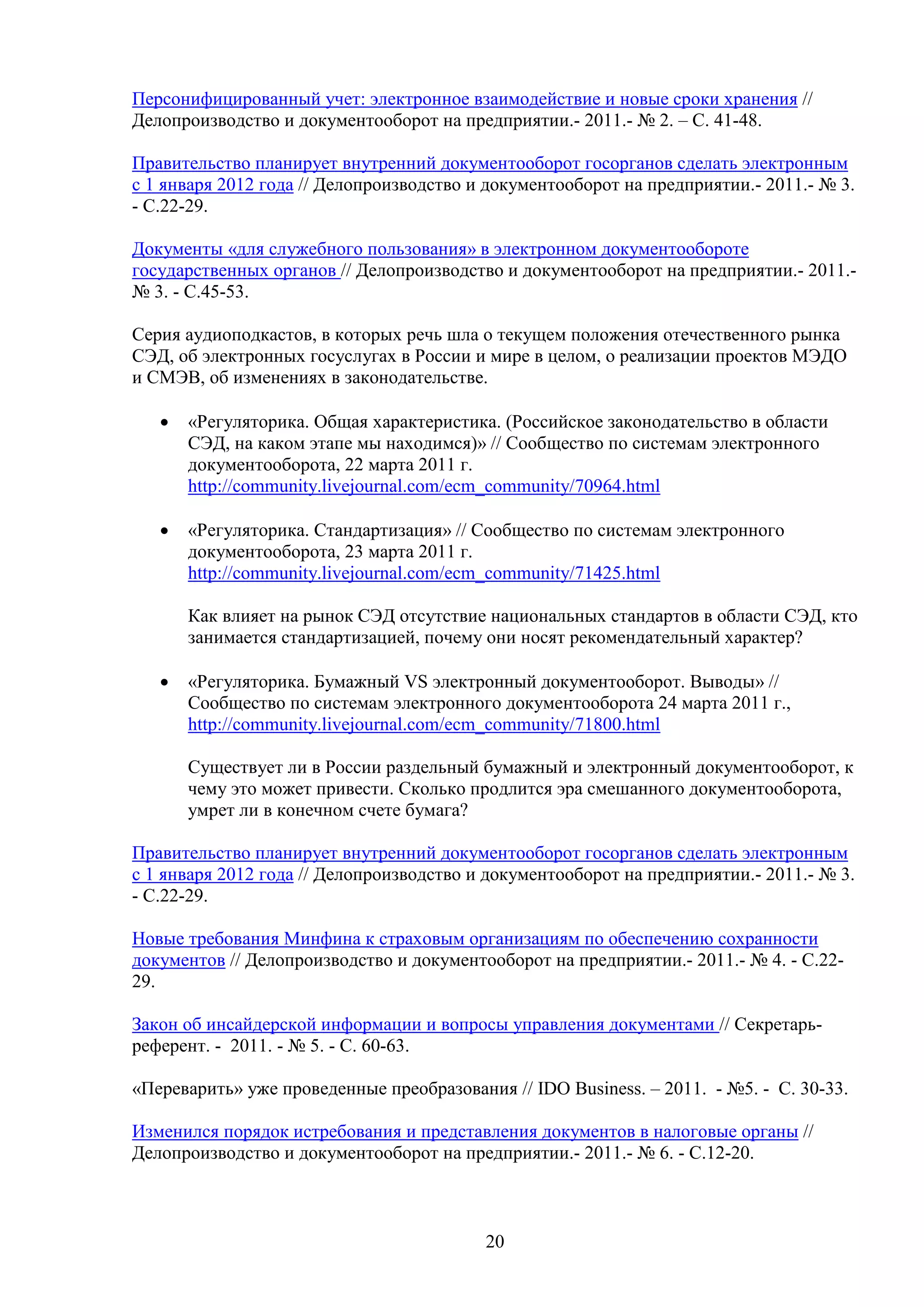 Персонифицированный учет: электронное взаимодействие и новые сроки хранения //
Делопроизводство и документооборот на предприятии.- 2011.- № 2. – С. 41-48.
Правительство планирует внутренний документооборот госорганов сделать электронным
с 1 января 2012 года // Делопроизводство и документооборот на предприятии.- 2011.- № 3.
- С.22-29.
Документы «для служебного пользования» в электронном документообороте
государственных органов // Делопроизводство и документооборот на предприятии.- 2011.№ 3. - С.45-53.
Серия аудиоподкастов, в которых речь шла о текущем положения отечественного рынка
СЭД, об электронных госуслугах в России и мире в целом, о реализации проектов МЭДО
и СМЭВ, об изменениях в законодательстве.
•

«Регуляторика. Общая характеристика. (Российское законодательство в области
СЭД, на каком этапе мы находимся)» // Сообщество по системам электронного
документооборота, 22 марта 2011 г.
http://community.livejournal.com/ecm_community/70964.html

•

«Регуляторика. Стандартизация» // Сообщество по системам электронного
документооборота, 23 марта 2011 г.
http://community.livejournal.com/ecm_community/71425.html
Как влияет на рынок СЭД отсутствие национальных стандартов в области СЭД, кто
занимается стандартизацией, почему они носят рекомендательный характер?

•

«Регуляторика. Бумажный VS электронный документооборот. Выводы» //
Сообщество по системам электронного документооборота 24 марта 2011 г.,
http://community.livejournal.com/ecm_community/71800.html
Существует ли в России раздельный бумажный и электронный документооборот, к
чему это может привести. Сколько продлится эра смешанного документооборота,
умрет ли в конечном счете бумага?

Правительство планирует внутренний документооборот госорганов сделать электронным
с 1 января 2012 года // Делопроизводство и документооборот на предприятии.- 2011.- № 3.
- С.22-29.
Новые требования Минфина к страховым организациям по обеспечению сохранности
документов // Делопроизводство и документооборот на предприятии.- 2011.- № 4. - С.2229.
Закон об инсайдерской информации и вопросы управления документами // Секретарьреферент. - 2011. - № 5. - С. 60-63.
«Переварить» уже проведенные преобразования // IDO Business. – 2011. - №5. - С. 30-33.
Изменился порядок истребования и представления документов в налоговые органы //
Делопроизводство и документооборот на предприятии.- 2011.- № 6. - С.12-20.

20

 