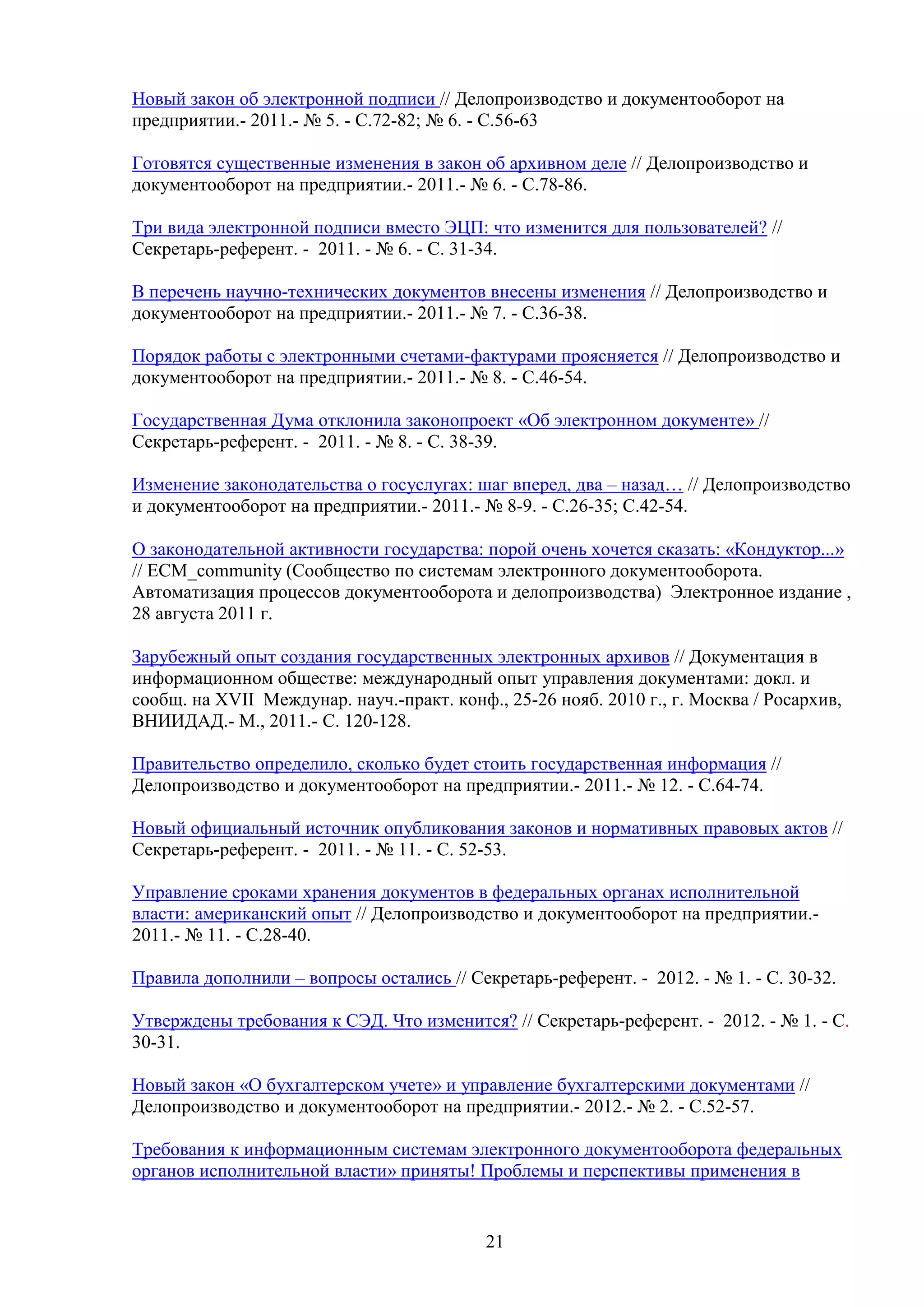Новый закон об электронной подписи // Делопроизводство и документооборот на
предприятии.- 2011.- № 5. - С.72-82; № 6. - С.56-63
Готовятся существенные изменения в закон об архивном деле // Делопроизводство и
документооборот на предприятии.- 2011.- № 6. - С.78-86.
Три вида электронной подписи вместо ЭЦП: что изменится для пользователей? //
Секретарь-референт. - 2011. - № 6. - С. 31-34.
В перечень научно-технических документов внесены изменения // Делопроизводство и
документооборот на предприятии.- 2011.- № 7. - С.36-38.
Порядок работы с электронными счетами-фактурами проясняется // Делопроизводство и
документооборот на предприятии.- 2011.- № 8. - С.46-54.
Государственная Дума отклонила законопроект «Об электронном документе» //
Секретарь-референт. - 2011. - № 8. - С. 38-39.
Изменение законодательства о госуслугах: шаг вперед, два – назад… // Делопроизводство
и документооборот на предприятии.- 2011.- № 8-9. - С.26-35; С.42-54.
О законодательной активности государства: порой очень хочется сказать: «Кондуктор...»
// ECM_community (Сообщество по системам электронного документооборота.
Автоматизация процессов документооборота и делопроизводства) Электронное издание ,
28 августа 2011 г.
Зарубежный опыт создания государственных электронных архивов // Документация в
информационном обществе: международный опыт управления документами: докл. и
сообщ. на XVII Междунар. науч.-практ. конф., 25-26 нояб. 2010 г., г. Москва / Росархив,
ВНИИДАД.- М., 2011.- С. 120-128.
Правительство определило, сколько будет стоить государственная информация //
Делопроизводство и документооборот на предприятии.- 2011.- № 12. - С.64-74.
Новый официальный источник опубликования законов и нормативных правовых актов //
Секретарь-референт. - 2011. - № 11. - С. 52-53.
Управление сроками хранения документов в федеральных органах исполнительной
власти: американский опыт // Делопроизводство и документооборот на предприятии.2011.- № 11. - С.28-40.
Правила дополнили – вопросы остались // Секретарь-референт. - 2012. - № 1. - С. 30-32.
Утверждены требования к СЭД. Что изменится? // Секретарь-референт. - 2012. - № 1. - С.
30-31.
Новый закон «О бухгалтерском учете» и управление бухгалтерскими документами //
Делопроизводство и документооборот на предприятии.- 2012.- № 2. - С.52-57.
Требования к информационным системам электронного документооборота федеральных
органов исполнительной власти» приняты! Проблемы и перспективы применения в

21

 