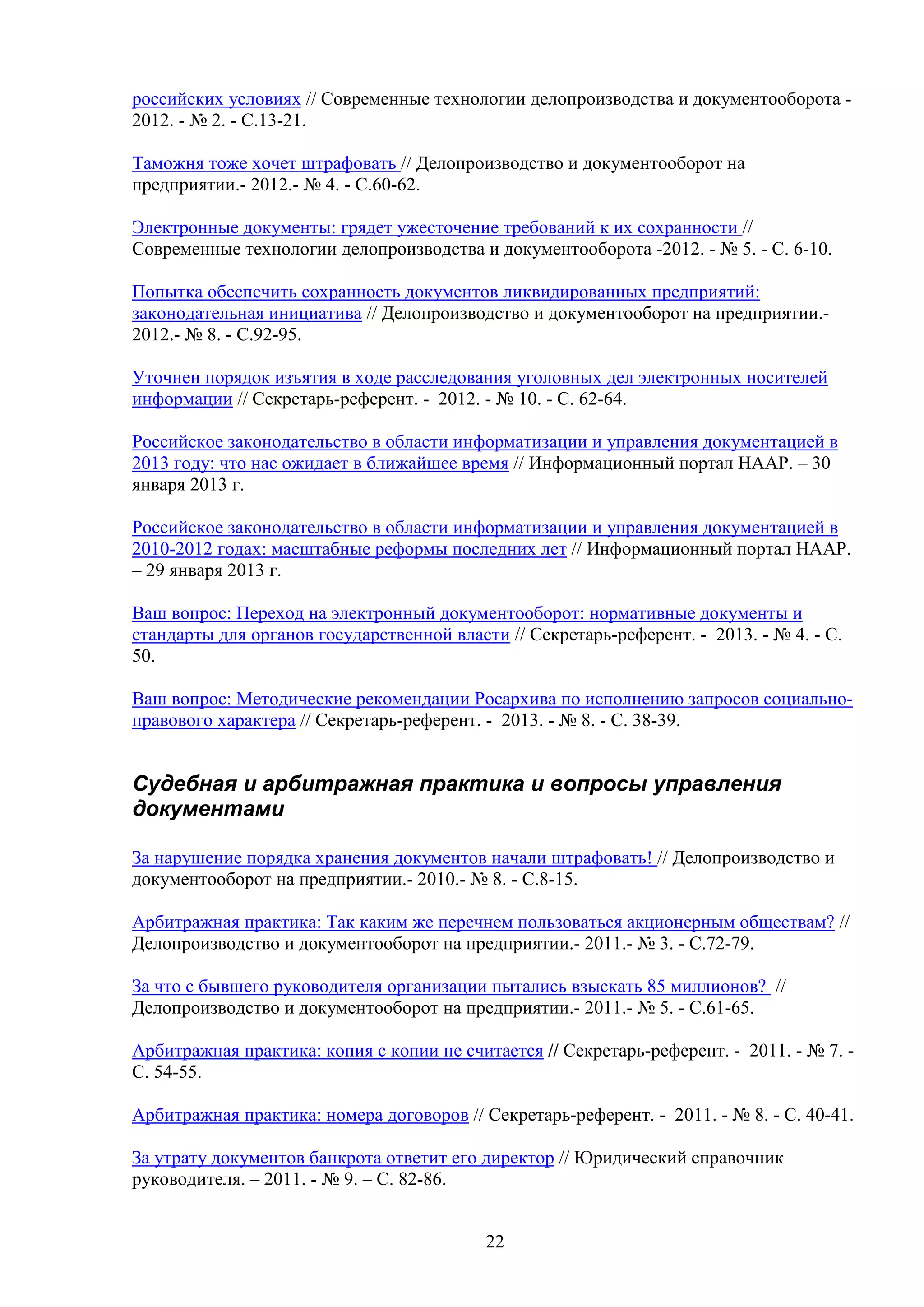 российских условиях // Современные технологии делопроизводства и документооборота 2012. - № 2. - C.13-21.
Таможня тоже хочет штрафовать // Делопроизводство и документооборот на
предприятии.- 2012.- № 4. - С.60-62.
Электронные документы: грядет ужесточение требований к их сохранности //
Современные технологии делопроизводства и документооборота -2012. - № 5. - C. 6-10.
Попытка обеспечить сохранность документов ликвидированных предприятий:
законодательная инициатива // Делопроизводство и документооборот на предприятии.2012.- № 8. - С.92-95.
Уточнен порядок изъятия в ходе расследования уголовных дел электронных носителей
информации // Секретарь-референт. - 2012. - № 10. - С. 62-64.
Российское законодательство в области информатизации и управления документацией в
2013 году: что нас ожидает в ближайшее время // Информационный портал НААР. – 30
января 2013 г.
Российское законодательство в области информатизации и управления документацией в
2010-2012 годах: масштабные реформы последних лет // Информационный портал НААР.
– 29 января 2013 г.
Ваш вопрос: Переход на электронный документооборот: нормативные документы и
стандарты для органов государственной власти // Секретарь-референт. - 2013. - № 4. - С.
50.
Ваш вопрос: Методические рекомендации Росархива по исполнению запросов социальноправового характера // Секретарь-референт. - 2013. - № 8. - С. 38-39.

Судебная и арбитражная практика и вопросы управления
документами
За нарушение порядка хранения документов начали штрафовать! // Делопроизводство и
документооборот на предприятии.- 2010.- № 8. - С.8-15.
Арбитражная практика: Так каким же перечнем пользоваться акционерным обществам? //
Делопроизводство и документооборот на предприятии.- 2011.- № 3. - С.72-79.
За что с бывшего руководителя организации пытались взыскать 85 миллионов? //
Делопроизводство и документооборот на предприятии.- 2011.- № 5. - С.61-65.
Арбитражная практика: копия с копии не считается // Секретарь-референт. - 2011. - № 7. С. 54-55.
Арбитражная практика: номера договоров // Секретарь-референт. - 2011. - № 8. - С. 40-41.
За утрату документов банкрота ответит его директор // Юридический справочник
руководителя. – 2011. - № 9. – С. 82-86.
22

 