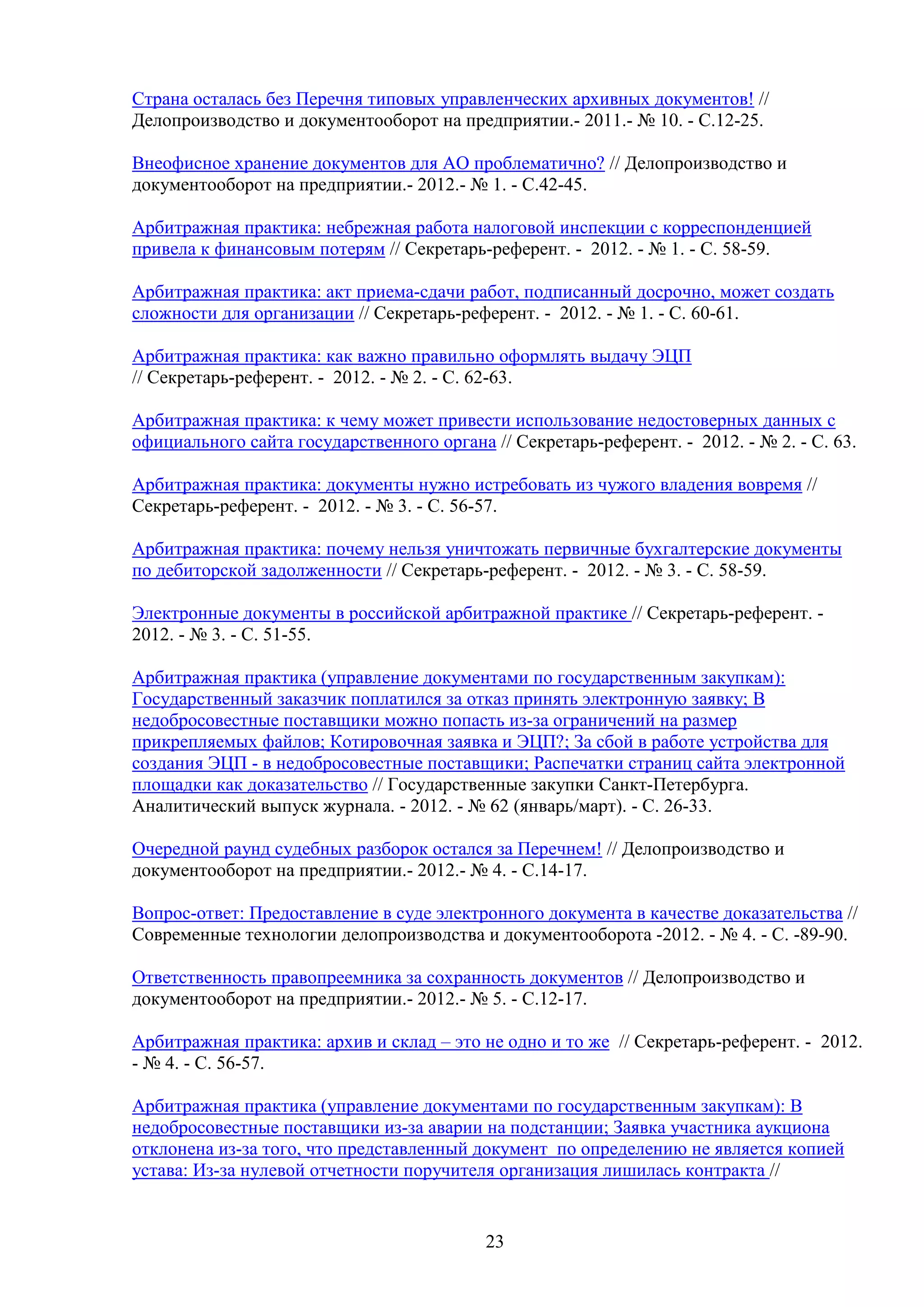 Страна осталась без Перечня типовых управленческих архивных документов! //
Делопроизводство и документооборот на предприятии.- 2011.- № 10. - С.12-25.
Внеофисное хранение документов для АО проблематично? // Делопроизводство и
документооборот на предприятии.- 2012.- № 1. - С.42-45.
Арбитражная практика: небрежная работа налоговой инспекции с корреспонденцией
привела к финансовым потерям // Секретарь-референт. - 2012. - № 1. - С. 58-59.
Арбитражная практика: акт приема-сдачи работ, подписанный досрочно, может создать
сложности для организации // Секретарь-референт. - 2012. - № 1. - С. 60-61.
Арбитражная практика: как важно правильно оформлять выдачу ЭЦП
// Секретарь-референт. - 2012. - № 2. - С. 62-63.
Арбитражная практика: к чему может привести использование недостоверных данных с
официального сайта государственного органа // Секретарь-референт. - 2012. - № 2. - С. 63.
Арбитражная практика: документы нужно истребовать из чужого владения вовремя //
Секретарь-референт. - 2012. - № 3. - С. 56-57.
Арбитражная практика: почему нельзя уничтожать первичные бухгалтерские документы
по дебиторской задолженности // Секретарь-референт. - 2012. - № 3. - С. 58-59.
Электронные документы в российской арбитражной практике // Секретарь-референт. 2012. - № 3. - С. 51-55.
Арбитражная практика (управление документами по государственным закупкам):
Государственный заказчик поплатился за отказ принять электронную заявку; В
недобросовестные поставщики можно попасть из-за ограничений на размер
прикрепляемых файлов; Котировочная заявка и ЭЦП?; За сбой в работе устройства для
создания ЭЦП - в недобросовестные поставщики; Распечатки страниц сайта электронной
площадки как доказательство // Государственные закупки Санкт-Петербурга.
Аналитический выпуск журнала. - 2012. - № 62 (январь/март). - С. 26-33.
Очередной раунд судебных разборок остался за Перечнем! // Делопроизводство и
документооборот на предприятии.- 2012.- № 4. - С.14-17.
Вопрос-ответ: Предоставление в суде электронного документа в качестве доказательства //
Современные технологии делопроизводства и документооборота -2012. - № 4. - C. -89-90.
Ответственность правопреемника за сохранность документов // Делопроизводство и
документооборот на предприятии.- 2012.- № 5. - С.12-17.
Арбитражная практика: архив и склад – это не одно и то же // Секретарь-референт. - 2012.
- № 4. - С. 56-57.
Арбитражная практика (управление документами по государственным закупкам): В
недобросовестные поставщики из-за аварии на подстанции; Заявка участника аукциона
отклонена из-за того, что представленный документ по определению не является копией
устава: Из-за нулевой отчетности поручителя организация лишилась контракта //

23

 