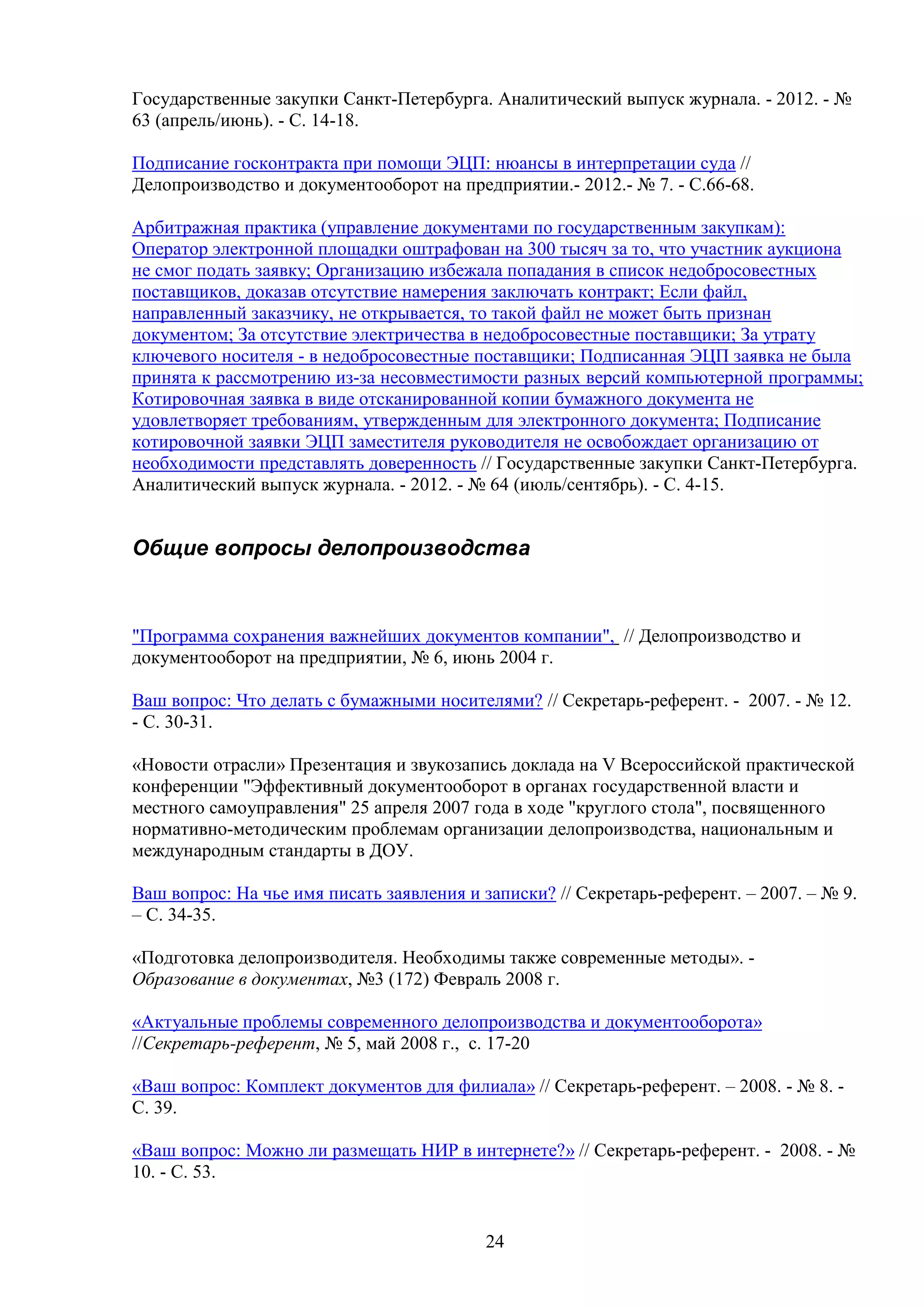 Государственные закупки Санкт-Петербурга. Аналитический выпуск журнала. - 2012. - №
63 (апрель/июнь). - С. 14-18.
Подписание госконтракта при помощи ЭЦП: нюансы в интерпретации суда //
Делопроизводство и документооборот на предприятии.- 2012.- № 7. - С.66-68.
Арбитражная практика (управление документами по государственным закупкам):
Оператор электронной площадки оштрафован на 300 тысяч за то, что участник аукциона
не смог подать заявку; Организацию избежала попадания в список недобросовестных
поставщиков, доказав отсутствие намерения заключать контракт; Если файл,
направленный заказчику, не открывается, то такой файл не может быть признан
документом; За отсутствие электричества в недобросовестные поставщики; За утрату
ключевого носителя - в недобросовестные поставщики; Подписанная ЭЦП заявка не была
принята к рассмотрению из-за несовместимости разных версий компьютерной программы;
Котировочная заявка в виде отсканированной копии бумажного документа не
удовлетворяет требованиям, утвержденным для электронного документа; Подписание
котировочной заявки ЭЦП заместителя руководителя не освобождает организацию от
необходимости представлять доверенность // Государственные закупки Санкт-Петербурга.
Аналитический выпуск журнала. - 2012. - № 64 (июль/сентябрь). - С. 4-15.

Общие вопросы делопроизводства

"Программа сохранения важнейших документов компании", // Делопроизводство и
документооборот на предприятии, № 6, июнь 2004 г.
Ваш вопрос: Что делать с бумажными носителями? // Секретарь-референт. - 2007. - № 12.
- С. 30-31.
«Новости отрасли» Презентация и звукозапись доклада на V Всероссийской практической
конференции "Эффективный документооборот в органах государственной власти и
местного самоуправления" 25 апреля 2007 года в ходе "круглого стола", посвященного
нормативно-методическим проблемам организации делопроизводства, национальным и
международным стандарты в ДОУ.
Ваш вопрос: На чье имя писать заявления и записки? // Секретарь-референт. – 2007. – № 9.
– С. 34-35.
«Подготовка делопроизводителя. Необходимы также современные методы». Образование в документах, №3 (172) Февраль 2008 г.
«Актуальные проблемы современного делопроизводства и документооборота»
//Секретарь-референт, № 5, май 2008 г., с. 17-20
«Ваш вопрос: Комплект документов для филиала» // Секретарь-референт. – 2008. - № 8. С. 39.
«Ваш вопрос: Можно ли размещать НИР в интернете?» // Секретарь-референт. - 2008. - №
10. - С. 53.

24

 