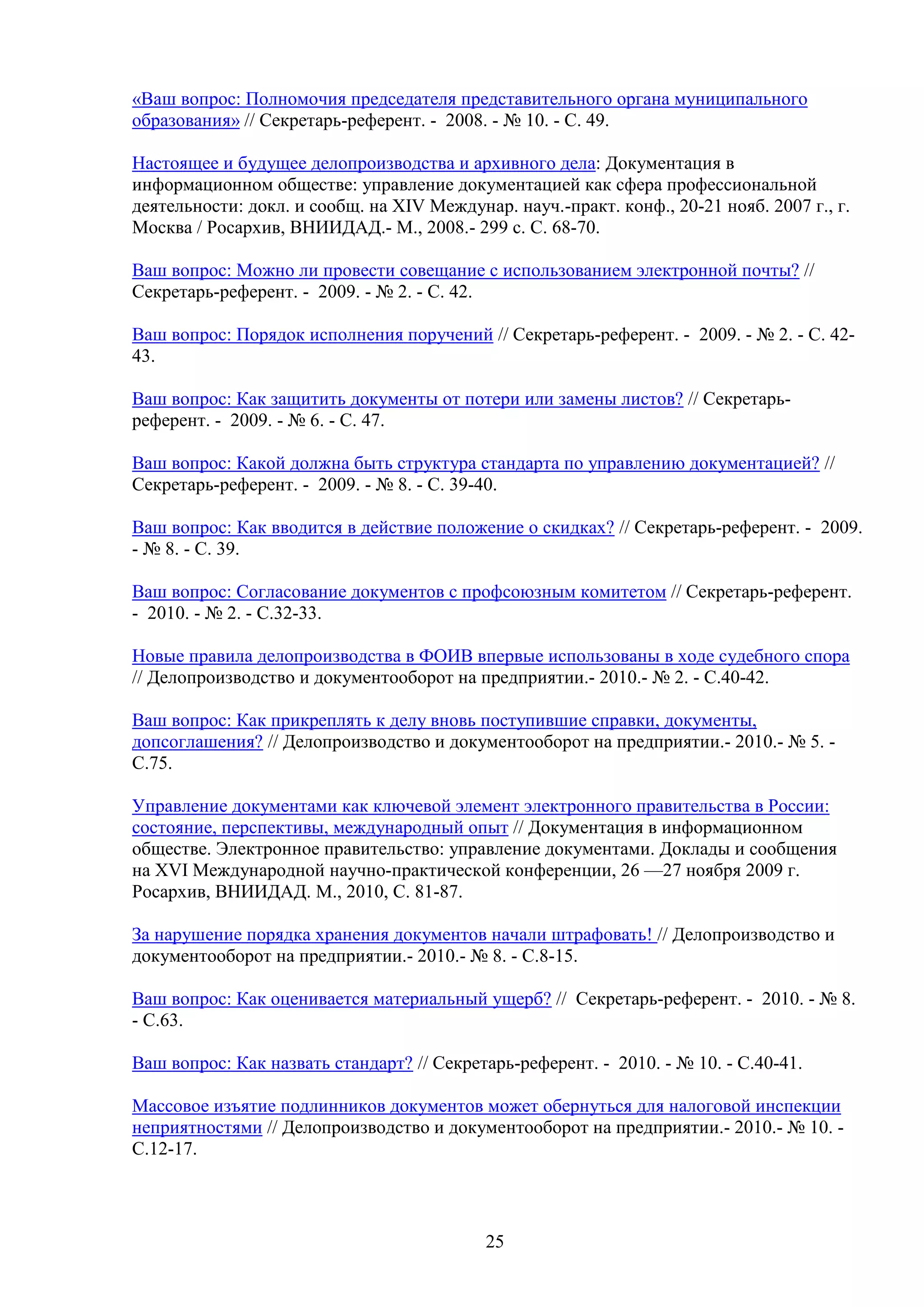 «Ваш вопрос: Полномочия председателя представительного органа муниципального
образования» // Секретарь-референт. - 2008. - № 10. - С. 49.
Настоящее и будущее делопроизводства и архивного дела: Документация в
информационном обществе: управление документацией как сфера профессиональной
деятельности: докл. и сообщ. на XIV Междунар. науч.-практ. конф., 20-21 нояб. 2007 г., г.
Москва / Росархив, ВНИИДАД.- М., 2008.- 299 с. С. 68-70.
Ваш вопрос: Можно ли провести совещание с использованием электронной почты? //
Секретарь-референт. - 2009. - № 2. - С. 42.
Ваш вопрос: Порядок исполнения поручений // Секретарь-референт. - 2009. - № 2. - С. 4243.
Ваш вопрос: Как защитить документы от потери или замены листов? // Секретарьреферент. - 2009. - № 6. - С. 47.
Ваш вопрос: Какой должна быть структура стандарта по управлению документацией? //
Секретарь-референт. - 2009. - № 8. - С. 39-40.
Ваш вопрос: Как вводится в действие положение о скидках? // Секретарь-референт. - 2009.
- № 8. - С. 39.
Ваш вопрос: Согласование документов с профсоюзным комитетом // Секретарь-референт.
- 2010. - № 2. - С.32-33.
Новые правила делопроизводства в ФОИВ впервые использованы в ходе судебного спора
// Делопроизводство и документооборот на предприятии.- 2010.- № 2. - С.40-42.
Ваш вопрос: Как прикреплять к делу вновь поступившие справки, документы,
допсоглашения? // Делопроизводство и документооборот на предприятии.- 2010.- № 5. С.75.
Управление документами как ключевой элемент электронного правительства в России:
состояние, перспективы, международный опыт // Документация в информационном
обществе. Электронное правительство: управление документами. Доклады и сообщения
на XVI Международной научно-практической конференции, 26 —27 ноября 2009 г.
Росархив, ВНИИДАД. М., 2010, С. 81-87.
За нарушение порядка хранения документов начали штрафовать! // Делопроизводство и
документооборот на предприятии.- 2010.- № 8. - С.8-15.
Ваш вопрос: Как оценивается материальный ущерб? // Секретарь-референт. - 2010. - № 8.
- С.63.
Ваш вопрос: Как назвать стандарт? // Секретарь-референт. - 2010. - № 10. - С.40-41.
Массовое изъятие подлинников документов может обернуться для налоговой инспекции
неприятностями // Делопроизводство и документооборот на предприятии.- 2010.- № 10. С.12-17.

25

 