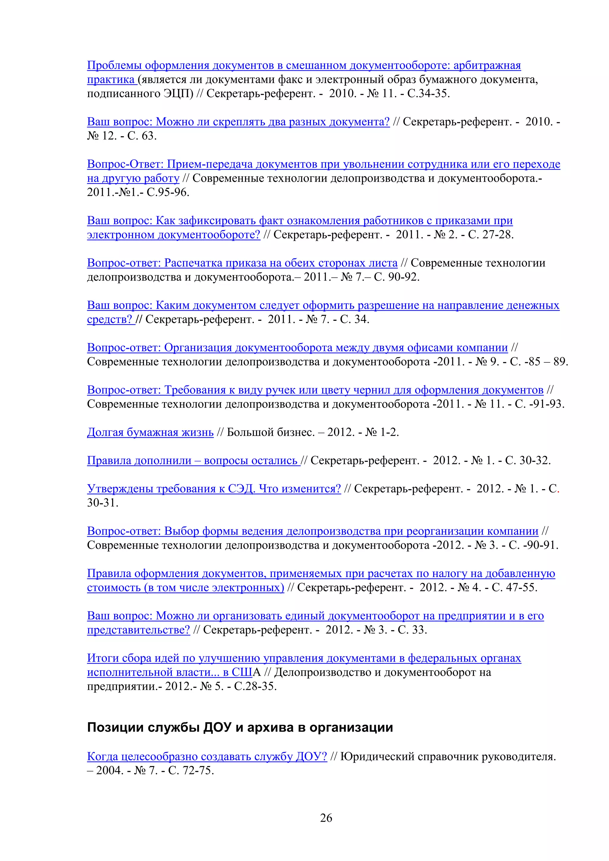 Проблемы оформления документов в смешанном документообороте: арбитражная
практика (является ли документами факс и электронный образ бумажного документа,
подписанного ЭЦП) // Секретарь-референт. - 2010. - № 11. - С.34-35.
Ваш вопрос: Можно ли скреплять два разных документа? // Секретарь-референт. - 2010. № 12. - С. 63.
Вопрос-Ответ: Прием-передача документов при увольнении сотрудника или его переходе
на другую работу // Современные технологии делопроизводства и документооборота.2011.-№1.- С.95-96.
Ваш вопрос: Как зафиксировать факт ознакомления работников с приказами при
электронном документообороте? // Секретарь-референт. - 2011. - № 2. - С. 27-28.
Вопрос-ответ: Распечатка приказа на обеих сторонах листа // Современные технологии
делопроизводства и документооборота.– 2011.– № 7.– С. 90-92.
Ваш вопрос: Каким документом следует оформить разрешение на направление денежных
средств? // Секретарь-референт. - 2011. - № 7. - С. 34.
Вопрос-ответ: Организация документооборота между двумя офисами компании //
Современные технологии делопроизводства и документооборота -2011. - № 9. - C. -85 – 89.
Вопрос-ответ: Требования к виду ручек или цвету чернил для оформления документов //
Современные технологии делопроизводства и документооборота -2011. - № 11. - C. -91-93.
Долгая бумажная жизнь // Большой бизнес. – 2012. - № 1-2.
Правила дополнили – вопросы остались // Секретарь-референт. - 2012. - № 1. - С. 30-32.
Утверждены требования к СЭД. Что изменится? // Секретарь-референт. - 2012. - № 1. - С.
30-31.
Вопрос-ответ: Выбор формы ведения делопроизводства при реорганизации компании //
Современные технологии делопроизводства и документооборота -2012. - № 3. - C. -90-91.
Правила оформления документов, применяемых при расчетах по налогу на добавленную
стоимость (в том числе электронных) // Секретарь-референт. - 2012. - № 4. - С. 47-55.
Ваш вопрос: Можно ли организовать единый документооборот на предприятии и в его
представительстве? // Секретарь-референт. - 2012. - № 3. - С. 33.
Итоги сбора идей по улучшению управления документами в федеральных органах
исполнительной власти... в США // Делопроизводство и документооборот на
предприятии.- 2012.- № 5. - С.28-35.

Позиции службы ДОУ и архива в организации
Когда целесообразно создавать службу ДОУ? // Юридический справочник руководителя.
– 2004. - № 7. - С. 72-75.

26

 