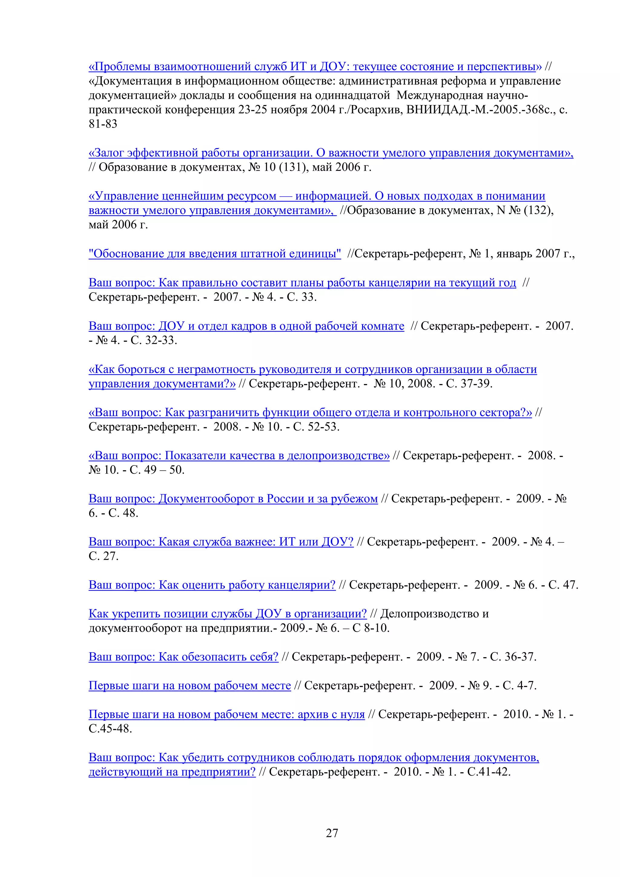«Проблемы взаимоотношений служб ИТ и ДОУ: текущее состояние и перспективы» //
«Документация в информационном обществе: административная реформа и управление
документацией» доклады и сообщения на одиннадцатой Международная научнопрактической конференция 23-25 ноября 2004 г./Росархив, ВНИИДАД.-М.-2005.-368с., с.
81-83
«Залог эффективной работы организации. О важности умелого управления документами»,
// Образование в документах, № 10 (131), май 2006 г.
«Управление ценнейшим ресурсом — информацией. О новых подходах в понимании
важности умелого управления документами», //Образование в документах, N № (132),
май 2006 г.
"Обоснование для введения штатной единицы" //Секретарь-референт, № 1, январь 2007 г.,
Ваш вопрос: Как правильно составит планы работы канцелярии на текущий год //
Секретарь-референт. - 2007. - № 4. - С. 33.
Ваш вопрос: ДОУ и отдел кадров в одной рабочей комнате // Секретарь-референт. - 2007.
- № 4. - С. 32-33.
«Как бороться с неграмотность руководителя и сотрудников организации в области
управления документами?» // Секретарь-референт. - № 10, 2008. - С. 37-39.
«Ваш вопрос: Как разграничить функции общего отдела и контрольного сектора?» //
Секретарь-референт. - 2008. - № 10. - С. 52-53.
«Ваш вопрос: Показатели качества в делопроизводстве» // Секретарь-референт. - 2008. № 10. - С. 49 – 50.
Ваш вопрос: Документооборот в России и за рубежом // Секретарь-референт. - 2009. - №
6. - С. 48.
Ваш вопрос: Какая служба важнее: ИТ или ДОУ? // Секретарь-референт. - 2009. - № 4. –
С. 27.
Ваш вопрос: Как оценить работу канцелярии? // Секретарь-референт. - 2009. - № 6. - С. 47.
Как укрепить позиции службы ДОУ в организации? // Делопроизводство и
документооборот на предприятии.- 2009.- № 6. – С 8-10.
Ваш вопрос: Как обезопасить себя? // Секретарь-референт. - 2009. - № 7. - С. 36-37.
Первые шаги на новом рабочем месте // Секретарь-референт. - 2009. - № 9. - С. 4-7.
Первые шаги на новом рабочем месте: архив с нуля // Секретарь-референт. - 2010. - № 1. С.45-48.
Ваш вопрос: Как убедить сотрудников соблюдать порядок оформления документов,
действующий на предприятии? // Секретарь-референт. - 2010. - № 1. - С.41-42.

27

 