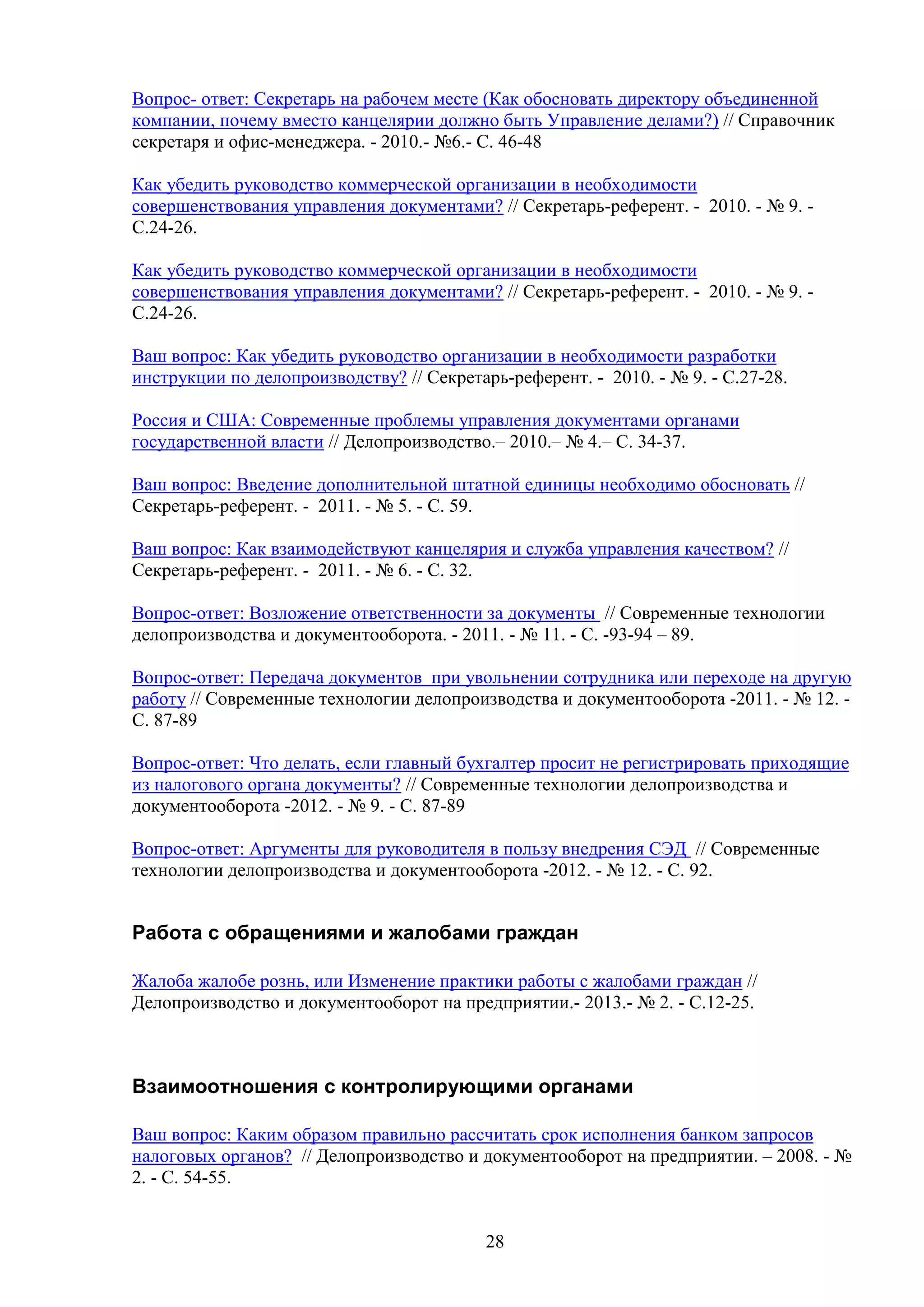 Вопрос- ответ: Секретарь на рабочем месте (Как обосновать директору объединенной
компании, почему вместо канцелярии должно быть Управление делами?) // Справочник
секретаря и офис-менеджера. - 2010.- №6.- С. 46-48
Как убедить руководство коммерческой организации в необходимости
совершенствования управления документами? // Секретарь-референт. - 2010. - № 9. С.24-26.
Как убедить руководство коммерческой организации в необходимости
совершенствования управления документами? // Секретарь-референт. - 2010. - № 9. С.24-26.
Ваш вопрос: Как убедить руководство организации в необходимости разработки
инструкции по делопроизводству? // Секретарь-референт. - 2010. - № 9. - С.27-28.
Россия и США: Современные проблемы управления документами органами
государственной власти // Делопроизводство.– 2010.– № 4.– С. 34-37.
Ваш вопрос: Введение дополнительной штатной единицы необходимо обосновать //
Секретарь-референт. - 2011. - № 5. - С. 59.
Ваш вопрос: Как взаимодействуют канцелярия и служба управления качеством? //
Секретарь-референт. - 2011. - № 6. - С. 32.
Вопрос-ответ: Возложение ответственности за документы // Современные технологии
делопроизводства и документооборота. - 2011. - № 11. - C. -93-94 – 89.
Вопрос-ответ: Передача документов при увольнении сотрудника или переходе на другую
работу // Современные технологии делопроизводства и документооборота -2011. - № 12. C. 87-89
Вопрос-ответ: Что делать, если главный бухгалтер просит не регистрировать приходящие
из налогового органа документы? // Современные технологии делопроизводства и
документооборота -2012. - № 9. - C. 87-89
Вопрос-ответ: Аргументы для руководителя в пользу внедрения СЭД // Современные
технологии делопроизводства и документооборота -2012. - № 12. - C. 92.

Работа с обращениями и жалобами граждан
Жалоба жалобе рознь, или Изменение практики работы с жалобами граждан //
Делопроизводство и документооборот на предприятии.- 2013.- № 2. - С.12-25.

Взаимоотношения с контролирующими органами
Ваш вопрос: Каким образом правильно рассчитать срок исполнения банком запросов
налоговых органов? // Делопроизводство и документооборот на предприятии. – 2008. - №
2. - С. 54-55.
28

 