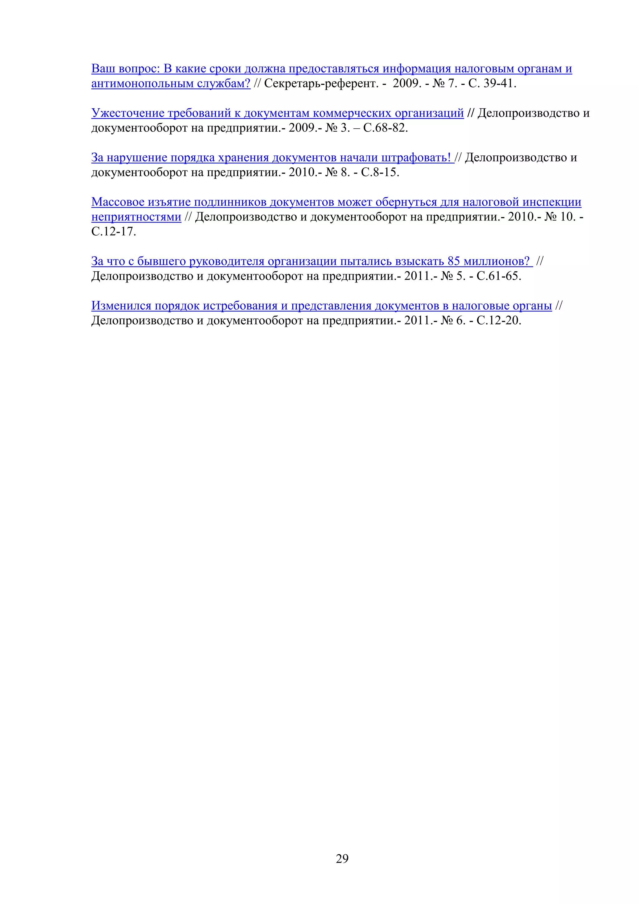 Ваш вопрос: В какие сроки должна предоставляться информация налоговым органам и
антимонопольным службам? // Секретарь-референт. - 2009. - № 7. - С. 39-41.
Ужесточение требований к документам коммерческих организаций // Делопроизводство и
документооборот на предприятии.- 2009.- № 3. – С.68-82.
За нарушение порядка хранения документов начали штрафовать! // Делопроизводство и
документооборот на предприятии.- 2010.- № 8. - С.8-15.
Массовое изъятие подлинников документов может обернуться для налоговой инспекции
неприятностями // Делопроизводство и документооборот на предприятии.- 2010.- № 10. С.12-17.
За что с бывшего руководителя организации пытались взыскать 85 миллионов? //
Делопроизводство и документооборот на предприятии.- 2011.- № 5. - С.61-65.
Изменился порядок истребования и представления документов в налоговые органы //
Делопроизводство и документооборот на предприятии.- 2011.- № 6. - С.12-20.

29

 