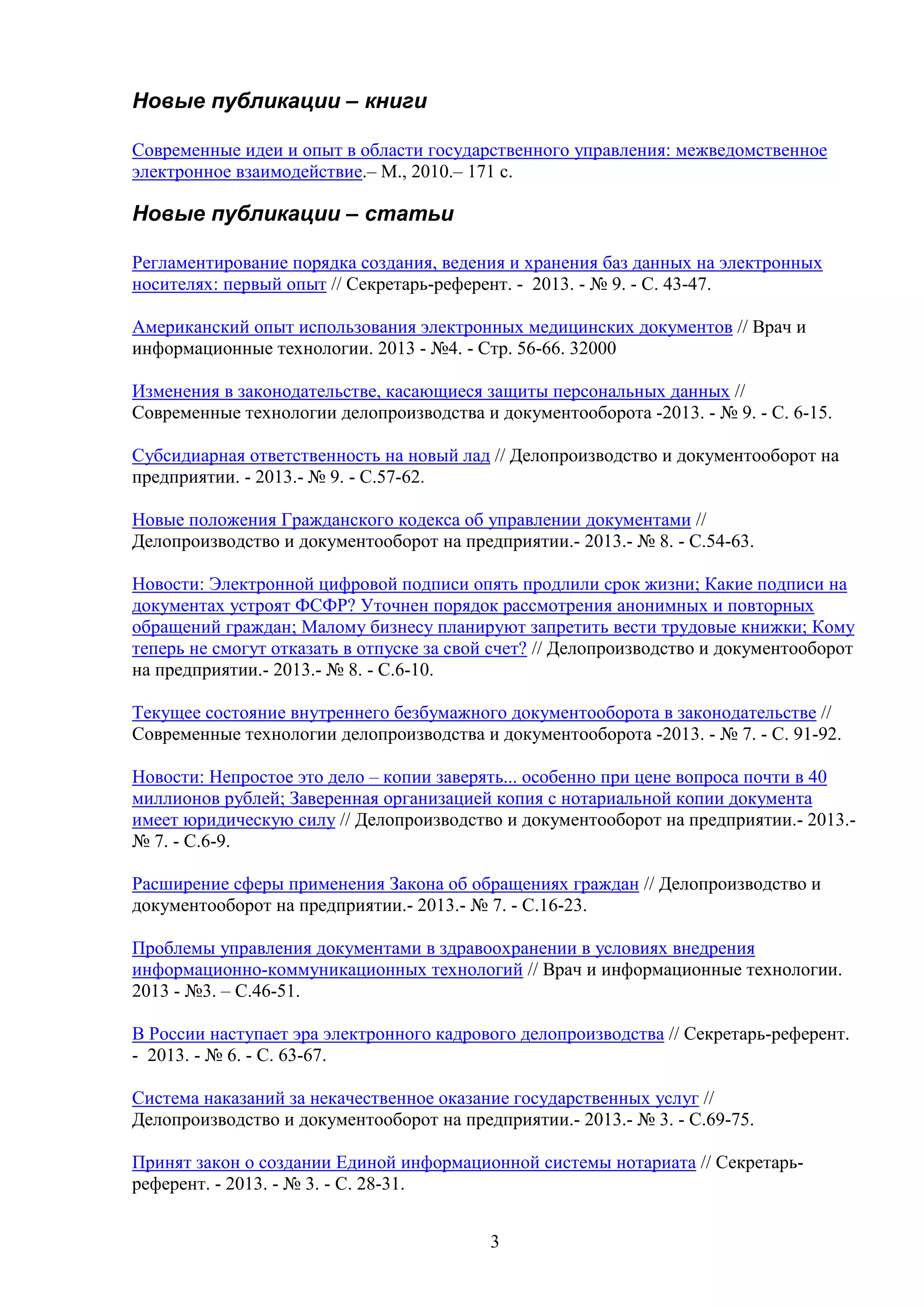 Новые публикации – книги
Современные идеи и опыт в области государственного управления: межведомственное
электронное взаимодействие.– М., 2010.– 171 с.

Новые публикации – статьи
Регламентирование порядка создания, ведения и хранения баз данных на электронных
носителях: первый опыт // Секретарь-референт. - 2013. - № 9. - С. 43-47.
Американский опыт использования электронных медицинских документов // Врач и
информационные технологии. 2013 - №4. - Стр. 56-66. 32000
Изменения в законодательстве, касающиеся защиты персональных данных //
Современные технологии делопроизводства и документооборота -2013. - № 9. - C. 6-15.
Субсидиарная ответственность на новый лад // Делопроизводство и документооборот на
предприятии. - 2013.- № 9. - С.57-62.
Новые положения Гражданского кодекса об управлении документами //
Делопроизводство и документооборот на предприятии.- 2013.- № 8. - С.54-63.
Новости: Электронной цифровой подписи опять продлили срок жизни; Какие подписи на
документах устроят ФСФР? Уточнен порядок рассмотрения анонимных и повторных
обращений граждан; Малому бизнесу планируют запретить вести трудовые книжки; Кому
теперь не смогут отказать в отпуске за свой счет? // Делопроизводство и документооборот
на предприятии.- 2013.- № 8. - С.6-10.
Текущее состояние внутреннего безбумажного документооборота в законодательстве //
Современные технологии делопроизводства и документооборота -2013. - № 7. - C. 91-92.
Новости: Непростое это дело – копии заверять... особенно при цене вопроса почти в 40
миллионов рублей; Заверенная организацией копия с нотариальной копии документа
имеет юридическую силу // Делопроизводство и документооборот на предприятии.- 2013.№ 7. - С.6-9.
Расширение сферы применения Закона об обращениях граждан // Делопроизводство и
документооборот на предприятии.- 2013.- № 7. - С.16-23.
Проблемы управления документами в здравоохранении в условиях внедрения
информационно-коммуникационных технологий // Врач и информационные технологии.
2013 - №3. – С.46-51.
В России наступает эра электронного кадрового делопроизводства // Секретарь-референт.
- 2013. - № 6. - С. 63-67.
Система наказаний за некачественное оказание государственных услуг //
Делопроизводство и документооборот на предприятии.- 2013.- № 3. - С.69-75.
Принят закон о создании Единой информационной системы нотариата // Секретарьреферент. - 2013. - № 3. - С. 28-31.
3

 