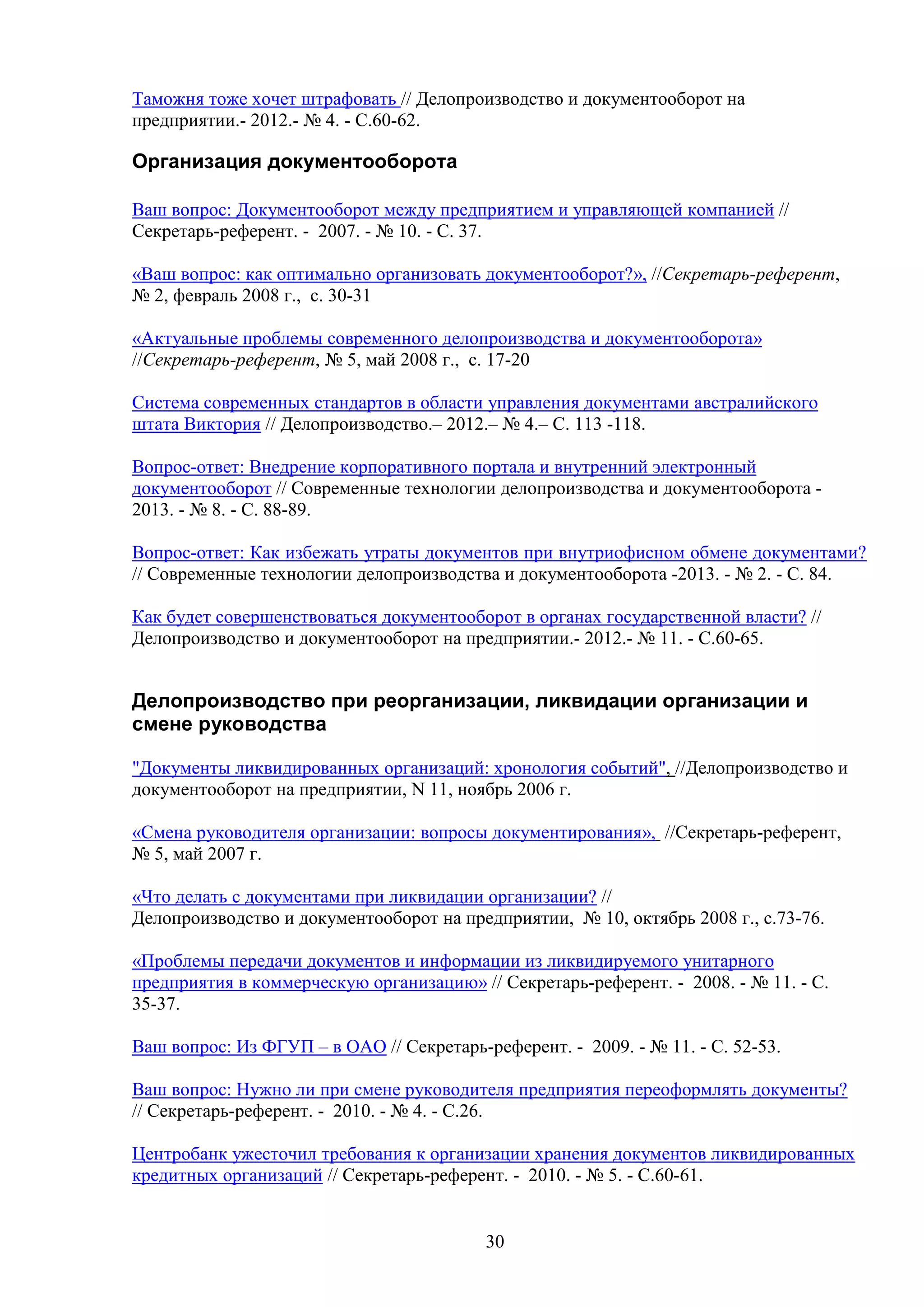 Таможня тоже хочет штрафовать // Делопроизводство и документооборот на
предприятии.- 2012.- № 4. - С.60-62.

Организация документооборота
Ваш вопрос: Документооборот между предприятием и управляющей компанией //
Секретарь-референт. - 2007. - № 10. - С. 37.
«Ваш вопрос: как оптимально организовать документооборот?», //Секретарь-референт,
№ 2, февраль 2008 г., с. 30-31
«Актуальные проблемы современного делопроизводства и документооборота»
//Секретарь-референт, № 5, май 2008 г., с. 17-20
Система современных стандартов в области управления документами австралийского
штата Виктория // Делопроизводство.– 2012.– № 4.– С. 113 -118.
Вопрос-ответ: Внедрение корпоративного портала и внутренний электронный
документооборот // Современные технологии делопроизводства и документооборота 2013. - № 8. - C. 88-89.
Вопрос-ответ: Как избежать утраты документов при внутриофисном обмене документами?
// Современные технологии делопроизводства и документооборота -2013. - № 2. - C. 84.
Как будет совершенствоваться документооборот в органах государственной власти? //
Делопроизводство и документооборот на предприятии.- 2012.- № 11. - С.60-65.

Делопроизводство при реорганизации, ликвидации организации и
смене руководства
"Документы ликвидированных организаций: хронология событий", //Делопроизводство и
документооборот на предприятии, N 11, ноябрь 2006 г.
«Смена руководителя организации: вопросы документирования», //Секретарь-референт,
№ 5, май 2007 г.
«Что делать с документами при ликвидации организации? //
Делопроизводство и документооборот на предприятии, № 10, октябрь 2008 г., с.73-76.
«Проблемы передачи документов и информации из ликвидируемого унитарного
предприятия в коммерческую организацию» // Секретарь-референт. - 2008. - № 11. - С.
35-37.
Ваш вопрос: Из ФГУП – в ОАО // Секретарь-референт. - 2009. - № 11. - С. 52-53.
Ваш вопрос: Нужно ли при смене руководителя предприятия переоформлять документы?
// Секретарь-референт. - 2010. - № 4. - С.26.
Центробанк ужесточил требования к организации хранения документов ликвидированных
кредитных организаций // Секретарь-референт. - 2010. - № 5. - С.60-61.

30

 