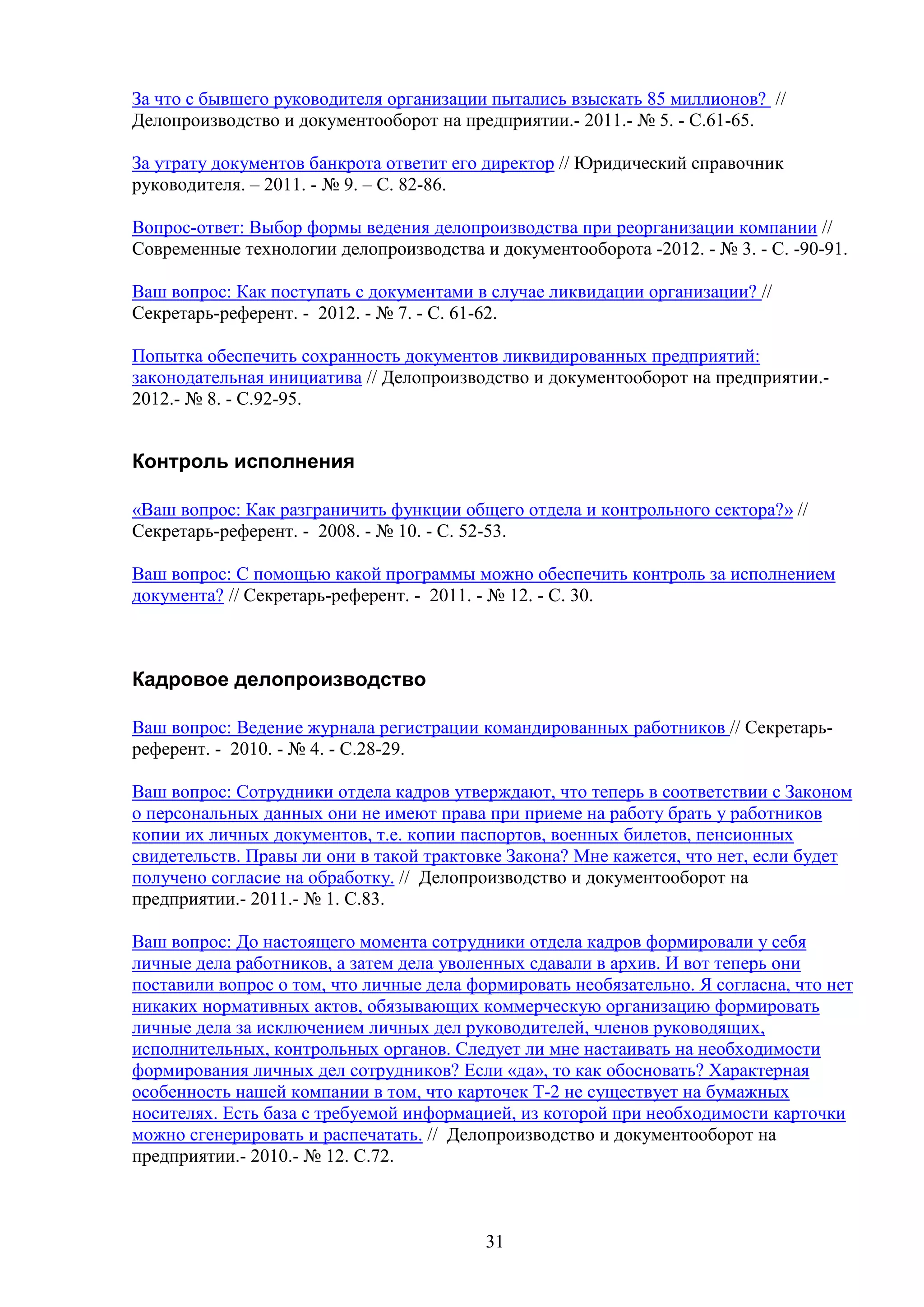 За что с бывшего руководителя организации пытались взыскать 85 миллионов? //
Делопроизводство и документооборот на предприятии.- 2011.- № 5. - С.61-65.
За утрату документов банкрота ответит его директор // Юридический справочник
руководителя. – 2011. - № 9. – С. 82-86.
Вопрос-ответ: Выбор формы ведения делопроизводства при реорганизации компании //
Современные технологии делопроизводства и документооборота -2012. - № 3. - C. -90-91.
Ваш вопрос: Как поступать с документами в случае ликвидации организации? //
Секретарь-референт. - 2012. - № 7. - С. 61-62.
Попытка обеспечить сохранность документов ликвидированных предприятий:
законодательная инициатива // Делопроизводство и документооборот на предприятии.2012.- № 8. - С.92-95.

Контроль исполнения
«Ваш вопрос: Как разграничить функции общего отдела и контрольного сектора?» //
Секретарь-референт. - 2008. - № 10. - С. 52-53.
Ваш вопрос: С помощью какой программы можно обеспечить контроль за исполнением
документа? // Секретарь-референт. - 2011. - № 12. - С. 30.

Кадровое делопроизводство
Ваш вопрос: Ведение журнала регистрации командированных работников // Секретарьреферент. - 2010. - № 4. - С.28-29.
Ваш вопрос: Сотрудники отдела кадров утверждают, что теперь в соответствии с Законом
о персональных данных они не имеют права при приеме на работу брать у работников
копии их личных документов, т.е. копии паспортов, военных билетов, пенсионных
свидетельств. Правы ли они в такой трактовке Закона? Мне кажется, что нет, если будет
получено согласие на обработку. // Делопроизводство и документооборот на
предприятии.- 2011.- № 1. С.83.
Ваш вопрос: До настоящего момента сотрудники отдела кадров формировали у себя
личные дела работников, а затем дела уволенных сдавали в архив. И вот теперь они
поставили вопрос о том, что личные дела формировать необязательно. Я согласна, что нет
никаких нормативных актов, обязывающих коммерческую организацию формировать
личные дела за исключением личных дел руководителей, членов руководящих,
исполнительных, контрольных органов. Следует ли мне настаивать на необходимости
формирования личных дел сотрудников? Если «да», то как обосновать? Характерная
особенность нашей компании в том, что карточек Т-2 не существует на бумажных
носителях. Есть база с требуемой информацией, из которой при необходимости карточки
можно сгенерировать и распечатать. // Делопроизводство и документооборот на
предприятии.- 2010.- № 12. С.72.

31

 