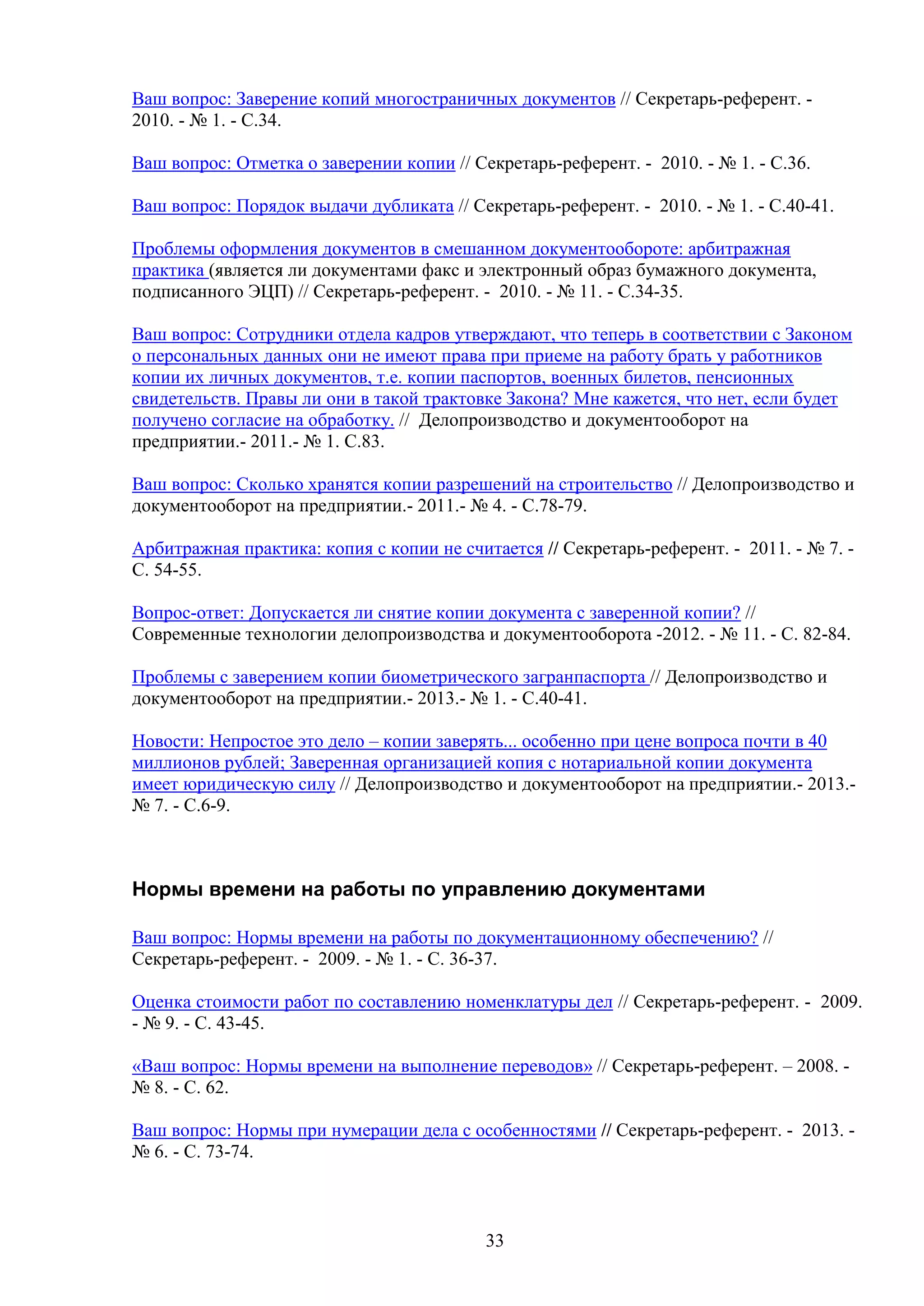 Ваш вопрос: Заверение копий многостраничных документов // Секретарь-референт. 2010. - № 1. - С.34.
Ваш вопрос: Отметка о заверении копии // Секретарь-референт. - 2010. - № 1. - С.36.
Ваш вопрос: Порядок выдачи дубликата // Секретарь-референт. - 2010. - № 1. - С.40-41.
Проблемы оформления документов в смешанном документообороте: арбитражная
практика (является ли документами факс и электронный образ бумажного документа,
подписанного ЭЦП) // Секретарь-референт. - 2010. - № 11. - С.34-35.
Ваш вопрос: Сотрудники отдела кадров утверждают, что теперь в соответствии с Законом
о персональных данных они не имеют права при приеме на работу брать у работников
копии их личных документов, т.е. копии паспортов, военных билетов, пенсионных
свидетельств. Правы ли они в такой трактовке Закона? Мне кажется, что нет, если будет
получено согласие на обработку. // Делопроизводство и документооборот на
предприятии.- 2011.- № 1. С.83.
Ваш вопрос: Сколько хранятся копии разрешений на строительство // Делопроизводство и
документооборот на предприятии.- 2011.- № 4. - С.78-79.
Арбитражная практика: копия с копии не считается // Секретарь-референт. - 2011. - № 7. С. 54-55.
Вопрос-ответ: Допускается ли снятие копии документа с заверенной копии? //
Современные технологии делопроизводства и документооборота -2012. - № 11. - C. 82-84.
Проблемы с заверением копии биометрического загранпаспорта // Делопроизводство и
документооборот на предприятии.- 2013.- № 1. - С.40-41.
Новости: Непростое это дело – копии заверять... особенно при цене вопроса почти в 40
миллионов рублей; Заверенная организацией копия с нотариальной копии документа
имеет юридическую силу // Делопроизводство и документооборот на предприятии.- 2013.№ 7. - С.6-9.

Нормы времени на работы по управлению документами
Ваш вопрос: Нормы времени на работы по документационному обеспечению? //
Секретарь-референт. - 2009. - № 1. - С. 36-37.
Оценка стоимости работ по составлению номенклатуры дел // Секретарь-референт. - 2009.
- № 9. - С. 43-45.
«Ваш вопрос: Нормы времени на выполнение переводов» // Секретарь-референт. – 2008. № 8. - С. 62.
Ваш вопрос: Нормы при нумерации дела с особенностями // Секретарь-референт. - 2013. № 6. - С. 73-74.

33

 
