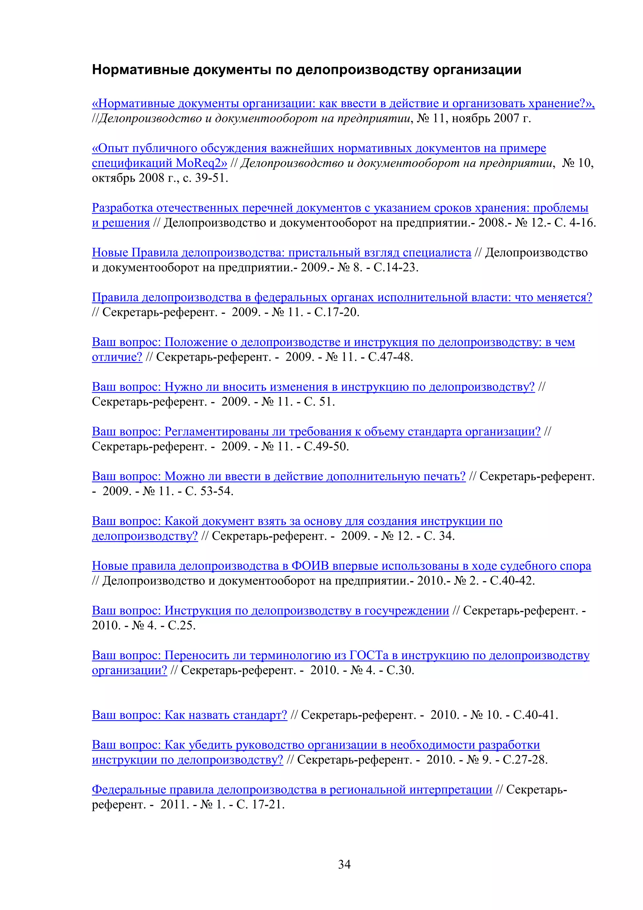 Нормативные документы по делопроизводству организации
«Нормативные документы организации: как ввести в действие и организовать хранение?»,
//Делопроизводство и документооборот на предприятии, № 11, ноябрь 2007 г.
«Опыт публичного обсуждения важнейших нормативных документов на примере
спецификаций MoReq2» // Делопроизводство и документооборот на предприятии, № 10,
октябрь 2008 г., с. 39-51.
Разработка отечественных перечней документов с указанием сроков хранения: проблемы
и решения // Делопроизводство и документооборот на предприятии.- 2008.- № 12.- С. 4-16.
Новые Правила делопроизводства: пристальный взгляд специалиста // Делопроизводство
и документооборот на предприятии.- 2009.- № 8. - С.14-23.
Правила делопроизводства в федеральных органах исполнительной власти: что меняется?
// Секретарь-референт. - 2009. - № 11. - С.17-20.
Ваш вопрос: Положение о делопроизводстве и инструкция по делопроизводству: в чем
отличие? // Секретарь-референт. - 2009. - № 11. - С.47-48.
Ваш вопрос: Нужно ли вносить изменения в инструкцию по делопроизводству? //
Секретарь-референт. - 2009. - № 11. - С. 51.
Ваш вопрос: Регламентированы ли требования к объему стандарта организации? //
Секретарь-референт. - 2009. - № 11. - С.49-50.
Ваш вопрос: Можно ли ввести в действие дополнительную печать? // Секретарь-референт.
- 2009. - № 11. - С. 53-54.
Ваш вопрос: Какой документ взять за основу для создания инструкции по
делопроизводству? // Секретарь-референт. - 2009. - № 12. - С. 34.
Новые правила делопроизводства в ФОИВ впервые использованы в ходе судебного спора
// Делопроизводство и документооборот на предприятии.- 2010.- № 2. - С.40-42.
Ваш вопрос: Инструкция по делопроизводству в госучреждении // Секретарь-референт. 2010. - № 4. - С.25.
Ваш вопрос: Переносить ли терминологию из ГОСТа в инструкцию по делопроизводству
организации? // Секретарь-референт. - 2010. - № 4. - С.30.
Ваш вопрос: Как назвать стандарт? // Секретарь-референт. - 2010. - № 10. - С.40-41.
Ваш вопрос: Как убедить руководство организации в необходимости разработки
инструкции по делопроизводству? // Секретарь-референт. - 2010. - № 9. - С.27-28.
Федеральные правила делопроизводства в региональной интерпретации // Секретарьреферент. - 2011. - № 1. - С. 17-21.

34

 