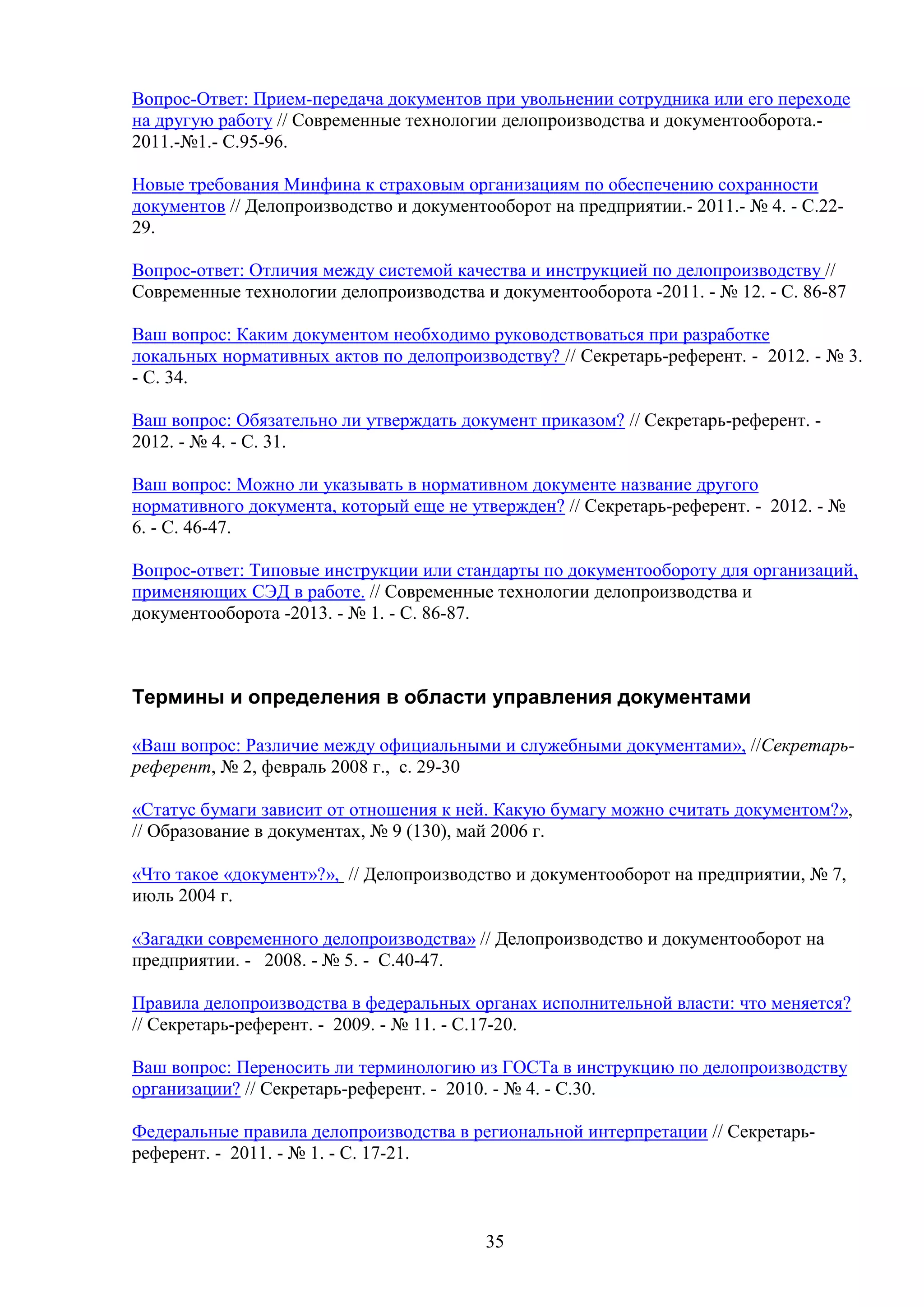 Вопрос-Ответ: Прием-передача документов при увольнении сотрудника или его переходе
на другую работу // Современные технологии делопроизводства и документооборота.2011.-№1.- С.95-96.
Новые требования Минфина к страховым организациям по обеспечению сохранности
документов // Делопроизводство и документооборот на предприятии.- 2011.- № 4. - С.2229.
Вопрос-ответ: Отличия между системой качества и инструкцией по делопроизводству //
Современные технологии делопроизводства и документооборота -2011. - № 12. - C. 86-87
Ваш вопрос: Каким документом необходимо руководствоваться при разработке
локальных нормативных актов по делопроизводству? // Секретарь-референт. - 2012. - № 3.
- С. 34.
Ваш вопрос: Обязательно ли утверждать документ приказом? // Секретарь-референт. 2012. - № 4. - С. 31.
Ваш вопрос: Можно ли указывать в нормативном документе название другого
нормативного документа, который еще не утвержден? // Секретарь-референт. - 2012. - №
6. - С. 46-47.
Вопрос-ответ: Типовые инструкции или стандарты по документообороту для организаций,
применяющих СЭД в работе. // Современные технологии делопроизводства и
документооборота -2013. - № 1. - C. 86-87.

Термины и определения в области управления документами
«Ваш вопрос: Различие между официальными и служебными документами», //Секретарьреферент, № 2, февраль 2008 г., с. 29-30
«Статус бумаги зависит от отношения к ней. Какую бумагу можно считать документом?»,
// Образование в документах, № 9 (130), май 2006 г.
«Что такое «документ»?», // Делопроизводство и документооборот на предприятии, № 7,
июль 2004 г.
«Загадки современного делопроизводства» // Делопроизводство и документооборот на
предприятии. - 2008. - № 5. - С.40-47.
Правила делопроизводства в федеральных органах исполнительной власти: что меняется?
// Секретарь-референт. - 2009. - № 11. - С.17-20.
Ваш вопрос: Переносить ли терминологию из ГОСТа в инструкцию по делопроизводству
организации? // Секретарь-референт. - 2010. - № 4. - С.30.
Федеральные правила делопроизводства в региональной интерпретации // Секретарьреферент. - 2011. - № 1. - С. 17-21.

35

 
