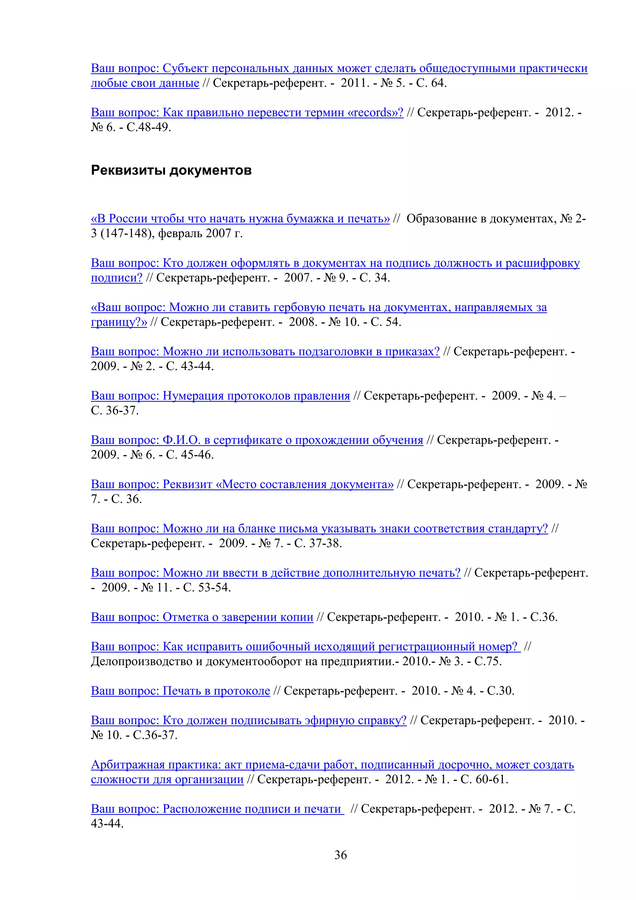 Ваш вопрос: Субъект персональных данных может сделать общедоступными практически
любые свои данные // Секретарь-референт. - 2011. - № 5. - С. 64.
Ваш вопрос: Как правильно перевести термин «records»? // Секретарь-референт. - 2012. № 6. - С.48-49.

Реквизиты документов
«В России чтобы что начать нужна бумажка и печать» // Образование в документах, № 23 (147-148), февраль 2007 г.
Ваш вопрос: Кто должен оформлять в документах на подпись должность и расшифровку
подписи? // Секретарь-референт. - 2007. - № 9. - С. 34.
«Ваш вопрос: Можно ли ставить гербовую печать на документах, направляемых за
границу?» // Секретарь-референт. - 2008. - № 10. - С. 54.
Ваш вопрос: Можно ли использовать подзаголовки в приказах? // Секретарь-референт. 2009. - № 2. - С. 43-44.
Ваш вопрос: Нумерация протоколов правления // Секретарь-референт. - 2009. - № 4. –
С. 36-37.
Ваш вопрос: Ф.И.О. в сертификате о прохождении обучения // Секретарь-референт. 2009. - № 6. - С. 45-46.
Ваш вопрос: Реквизит «Место составления документа» // Секретарь-референт. - 2009. - №
7. - С. 36.
Ваш вопрос: Можно ли на бланке письма указывать знаки соответствия стандарту? //
Секретарь-референт. - 2009. - № 7. - С. 37-38.
Ваш вопрос: Можно ли ввести в действие дополнительную печать? // Секретарь-референт.
- 2009. - № 11. - С. 53-54.
Ваш вопрос: Отметка о заверении копии // Секретарь-референт. - 2010. - № 1. - С.36.
Ваш вопрос: Как исправить ошибочный исходящий регистрационный номер? //
Делопроизводство и документооборот на предприятии.- 2010.- № 3. - С.75.
Ваш вопрос: Печать в протоколе // Секретарь-референт. - 2010. - № 4. - С.30.
Ваш вопрос: Кто должен подписывать эфирную справку? // Секретарь-референт. - 2010. № 10. - С.36-37.
Арбитражная практика: акт приема-сдачи работ, подписанный досрочно, может создать
сложности для организации // Секретарь-референт. - 2012. - № 1. - С. 60-61.
Ваш вопрос: Расположение подписи и печати // Секретарь-референт. - 2012. - № 7. - С.
43-44.
36

 