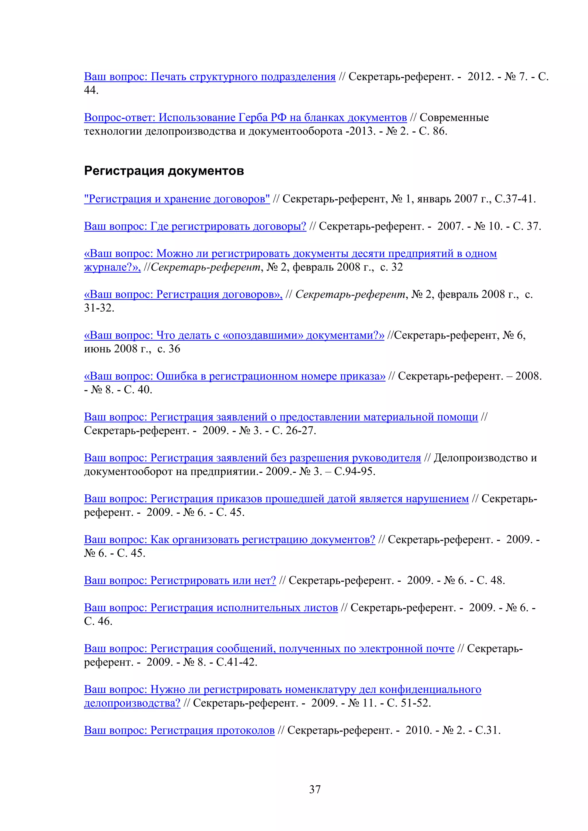 Ваш вопрос: Печать структурного подразделения // Секретарь-референт. - 2012. - № 7. - С.
44.
Вопрос-ответ: Использование Герба РФ на бланках документов // Современные
технологии делопроизводства и документооборота -2013. - № 2. - C. 86.

Регистрация документов
"Регистрация и хранение договоров" // Секретарь-референт, № 1, январь 2007 г., С.37-41.
Ваш вопрос: Где регистрировать договоры? // Секретарь-референт. - 2007. - № 10. - С. 37.
«Ваш вопрос: Можно ли регистрировать документы десяти предприятий в одном
журнале?», //Секретарь-референт, № 2, февраль 2008 г., с. 32
«Ваш вопрос: Регистрация договоров», // Секретарь-референт, № 2, февраль 2008 г., с.
31-32.
«Ваш вопрос: Что делать с «опоздавшими» документами?» //Секретарь-референт, № 6,
июнь 2008 г., с. 36
«Ваш вопрос: Ошибка в регистрационном номере приказа» // Секретарь-референт. – 2008.
- № 8. - С. 40.
Ваш вопрос: Регистрация заявлений о предоставлении материальной помощи //
Секретарь-референт. - 2009. - № 3. - С. 26-27.
Ваш вопрос: Регистрация заявлений без разрешения руководителя // Делопроизводство и
документооборот на предприятии.- 2009.- № 3. – С.94-95.
Ваш вопрос: Регистрация приказов прошедшей датой является нарушением // Секретарьреферент. - 2009. - № 6. - С. 45.
Ваш вопрос: Как организовать регистрацию документов? // Секретарь-референт. - 2009. № 6. - С. 45.
Ваш вопрос: Регистрировать или нет? // Секретарь-референт. - 2009. - № 6. - С. 48.
Ваш вопрос: Регистрация исполнительных листов // Секретарь-референт. - 2009. - № 6. С. 46.
Ваш вопрос: Регистрация сообщений, полученных по электронной почте // Секретарьреферент. - 2009. - № 8. - С.41-42.
Ваш вопрос: Нужно ли регистрировать номенклатуру дел конфиденциального
делопроизводства? // Секретарь-референт. - 2009. - № 11. - С. 51-52.
Ваш вопрос: Регистрация протоколов // Секретарь-референт. - 2010. - № 2. - С.31.

37

 