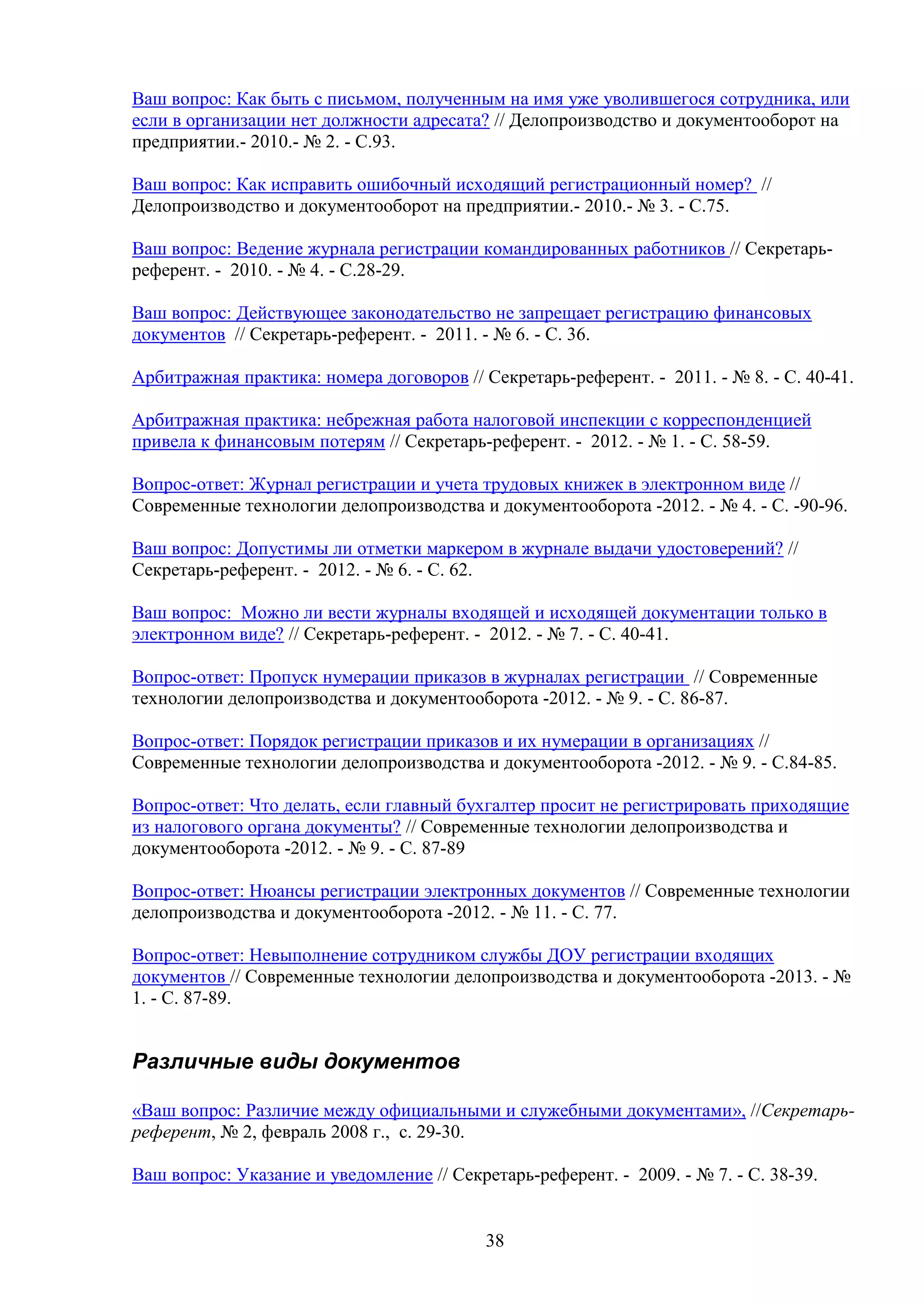 Ваш вопрос: Как быть с письмом, полученным на имя уже уволившегося сотрудника, или
если в организации нет должности адресата? // Делопроизводство и документооборот на
предприятии.- 2010.- № 2. - С.93.
Ваш вопрос: Как исправить ошибочный исходящий регистрационный номер? //
Делопроизводство и документооборот на предприятии.- 2010.- № 3. - С.75.
Ваш вопрос: Ведение журнала регистрации командированных работников // Секретарьреферент. - 2010. - № 4. - С.28-29.
Ваш вопрос: Действующее законодательство не запрещает регистрацию финансовых
документов // Секретарь-референт. - 2011. - № 6. - С. 36.
Арбитражная практика: номера договоров // Секретарь-референт. - 2011. - № 8. - С. 40-41.
Арбитражная практика: небрежная работа налоговой инспекции с корреспонденцией
привела к финансовым потерям // Секретарь-референт. - 2012. - № 1. - С. 58-59.
Вопрос-ответ: Журнал регистрации и учета трудовых книжек в электронном виде //
Современные технологии делопроизводства и документооборота -2012. - № 4. - C. -90-96.
Ваш вопрос: Допустимы ли отметки маркером в журнале выдачи удостоверений? //
Секретарь-референт. - 2012. - № 6. - С. 62.
Ваш вопрос: Можно ли вести журналы входящей и исходящей документации только в
электронном виде? // Секретарь-референт. - 2012. - № 7. - С. 40-41.
Вопрос-ответ: Пропуск нумерации приказов в журналах регистрации // Современные
технологии делопроизводства и документооборота -2012. - № 9. - C. 86-87.
Вопрос-ответ: Порядок регистрации приказов и их нумерации в организациях //
Современные технологии делопроизводства и документооборота -2012. - № 9. - C.84-85.
Вопрос-ответ: Что делать, если главный бухгалтер просит не регистрировать приходящие
из налогового органа документы? // Современные технологии делопроизводства и
документооборота -2012. - № 9. - C. 87-89
Вопрос-ответ: Нюансы регистрации электронных документов // Современные технологии
делопроизводства и документооборота -2012. - № 11. - C. 77.
Вопрос-ответ: Невыполнение сотрудником службы ДОУ регистрации входящих
документов // Современные технологии делопроизводства и документооборота -2013. - №
1. - C. 87-89.

Различные виды документов
«Ваш вопрос: Различие между официальными и служебными документами», //Секретарьреферент, № 2, февраль 2008 г., с. 29-30.
Ваш вопрос: Указание и уведомление // Секретарь-референт. - 2009. - № 7. - С. 38-39.

38

 