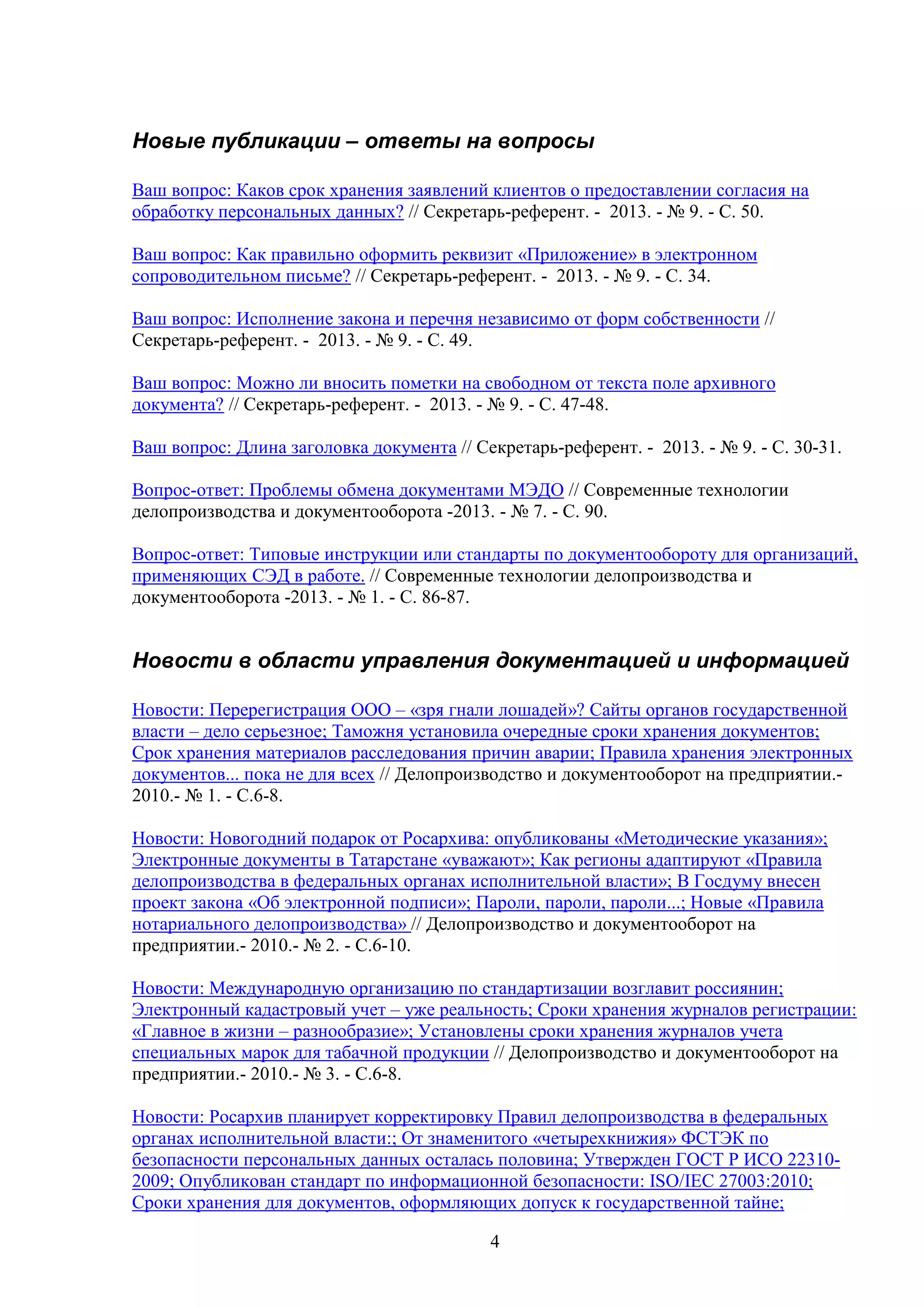 Новые публикации – ответы на вопросы
Ваш вопрос: Каков срок хранения заявлений клиентов о предоставлении согласия на
обработку персональных данных? // Секретарь-референт. - 2013. - № 9. - С. 50.
Ваш вопрос: Как правильно оформить реквизит «Приложение» в электронном
сопроводительном письме? // Секретарь-референт. - 2013. - № 9. - С. 34.
Ваш вопрос: Исполнение закона и перечня независимо от форм собственности //
Секретарь-референт. - 2013. - № 9. - С. 49.
Ваш вопрос: Можно ли вносить пометки на свободном от текста поле архивного
документа? // Секретарь-референт. - 2013. - № 9. - С. 47-48.
Ваш вопрос: Длина заголовка документа // Секретарь-референт. - 2013. - № 9. - С. 30-31.
Вопрос-ответ: Проблемы обмена документами МЭДО // Современные технологии
делопроизводства и документооборота -2013. - № 7. - C. 90.
Вопрос-ответ: Типовые инструкции или стандарты по документообороту для организаций,
применяющих СЭД в работе. // Современные технологии делопроизводства и
документооборота -2013. - № 1. - C. 86-87.

Новости в области управления документацией и информацией
Новости: Перерегистрация ООО – «зря гнали лошадей»? Сайты органов государственной
власти – дело серьезное; Таможня установила очередные сроки хранения документов;
Срок хранения материалов расследования причин аварии; Правила хранения электронных
документов... пока не для всех // Делопроизводство и документооборот на предприятии.2010.- № 1. - С.6-8.
Новости: Новогодний подарок от Росархива: опубликованы «Методические указания»;
Электронные документы в Татарстане «уважают»; Как регионы адаптируют «Правила
делопроизводства в федеральных органах исполнительной власти»; В Госдуму внесен
проект закона «Об электронной подписи»; Пароли, пароли, пароли...; Новые «Правила
нотариального делопроизводства» // Делопроизводство и документооборот на
предприятии.- 2010.- № 2. - С.6-10.
Новости: Международную организацию по стандартизации возглавит россиянин;
Электронный кадастровый учет – уже реальность; Сроки хранения журналов регистрации:
«Главное в жизни – разнообразие»; Установлены сроки хранения журналов учета
специальных марок для табачной продукции // Делопроизводство и документооборот на
предприятии.- 2010.- № 3. - С.6-8.
Новости: Росархив планирует корректировку Правил делопроизводства в федеральных
органах исполнительной власти:; От знаменитого «четырехкнижия» ФСТЭК по
безопасности персональных данных осталась половина; Утвержден ГОСТ Р ИСО 223102009; Опубликован стандарт по информационной безопасности: ISO/IEC 27003:2010;
Сроки хранения для документов, оформляющих допуск к государственной тайне;
4

 
