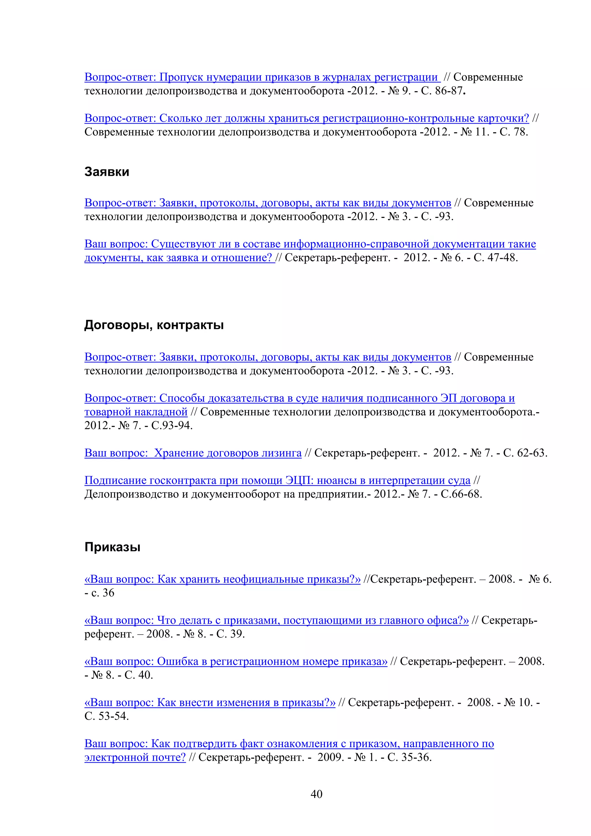 Вопрос-ответ: Пропуск нумерации приказов в журналах регистрации // Современные
технологии делопроизводства и документооборота -2012. - № 9. - C. 86-87.
Вопрос-ответ: Сколько лет должны храниться регистрационно-контрольные карточки? //
Современные технологии делопроизводства и документооборота -2012. - № 11. - C. 78.

Заявки
Вопрос-ответ: Заявки, протоколы, договоры, акты как виды документов // Современные
технологии делопроизводства и документооборота -2012. - № 3. - C. -93.
Ваш вопрос: Существуют ли в составе информационно-справочной документации такие
документы, как заявка и отношение? // Секретарь-референт. - 2012. - № 6. - С. 47-48.

Договоры, контракты
Вопрос-ответ: Заявки, протоколы, договоры, акты как виды документов // Современные
технологии делопроизводства и документооборота -2012. - № 3. - C. -93.
Вопрос-ответ: Способы доказательства в суде наличия подписанного ЭП договора и
товарной накладной // Современные технологии делопроизводства и документооборота.2012.- № 7. - С.93-94.
Ваш вопрос: Хранение договоров лизинга // Секретарь-референт. - 2012. - № 7. - С. 62-63.
Подписание госконтракта при помощи ЭЦП: нюансы в интерпретации суда //
Делопроизводство и документооборот на предприятии.- 2012.- № 7. - С.66-68.

Приказы
«Ваш вопрос: Как хранить неофициальные приказы?» //Секретарь-референт. – 2008. - № 6.
- с. 36
«Ваш вопрос: Что делать с приказами, поступающими из главного офиса?» // Секретарьреферент. – 2008. - № 8. - С. 39.
«Ваш вопрос: Ошибка в регистрационном номере приказа» // Секретарь-референт. – 2008.
- № 8. - С. 40.
«Ваш вопрос: Как внести изменения в приказы?» // Секретарь-референт. - 2008. - № 10. С. 53-54.
Ваш вопрос: Как подтвердить факт ознакомления с приказом, направленного по
электронной почте? // Секретарь-референт. - 2009. - № 1. - С. 35-36.
40

 