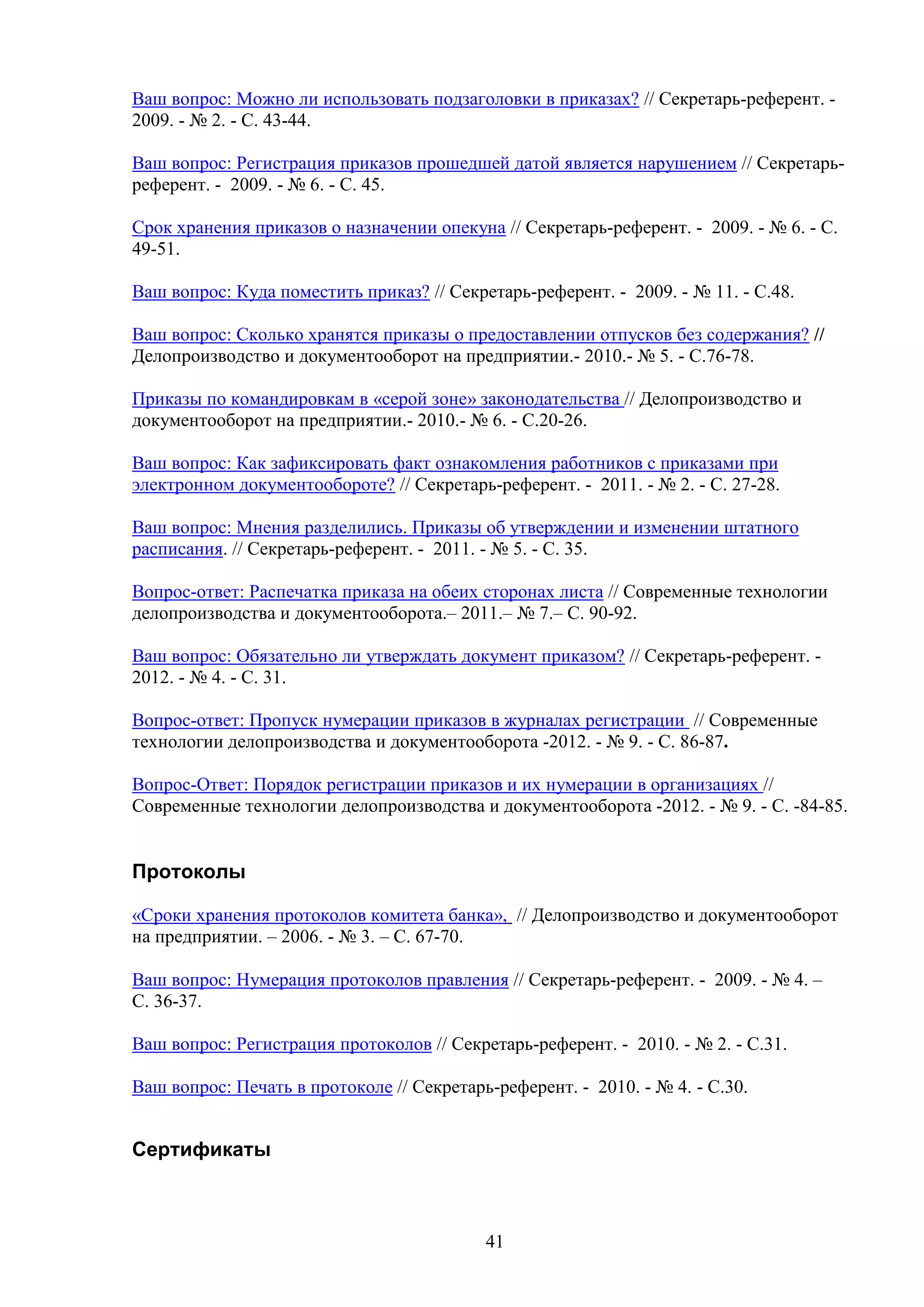 Ваш вопрос: Можно ли использовать подзаголовки в приказах? // Секретарь-референт. 2009. - № 2. - С. 43-44.
Ваш вопрос: Регистрация приказов прошедшей датой является нарушением // Секретарьреферент. - 2009. - № 6. - С. 45.
Срок хранения приказов о назначении опекуна // Секретарь-референт. - 2009. - № 6. - С.
49-51.
Ваш вопрос: Куда поместить приказ? // Секретарь-референт. - 2009. - № 11. - С.48.
Ваш вопрос: Сколько хранятся приказы о предоставлении отпусков без содержания? //
Делопроизводство и документооборот на предприятии.- 2010.- № 5. - С.76-78.
Приказы по командировкам в «серой зоне» законодательства // Делопроизводство и
документооборот на предприятии.- 2010.- № 6. - С.20-26.
Ваш вопрос: Как зафиксировать факт ознакомления работников с приказами при
электронном документообороте? // Секретарь-референт. - 2011. - № 2. - С. 27-28.
Ваш вопрос: Мнения разделились. Приказы об утверждении и изменении штатного
расписания. // Секретарь-референт. - 2011. - № 5. - С. 35.
Вопрос-ответ: Распечатка приказа на обеих сторонах листа // Современные технологии
делопроизводства и документооборота.– 2011.– № 7.– С. 90-92.
Ваш вопрос: Обязательно ли утверждать документ приказом? // Секретарь-референт. 2012. - № 4. - С. 31.
Вопрос-ответ: Пропуск нумерации приказов в журналах регистрации // Современные
технологии делопроизводства и документооборота -2012. - № 9. - C. 86-87.
Вопрос-Ответ: Порядок регистрации приказов и их нумерации в организациях //
Современные технологии делопроизводства и документооборота -2012. - № 9. - C. -84-85.

Протоколы
«Сроки хранения протоколов комитета банка», // Делопроизводство и документооборот
на предприятии. – 2006. - № 3. – С. 67-70.
Ваш вопрос: Нумерация протоколов правления // Секретарь-референт. - 2009. - № 4. –
С. 36-37.
Ваш вопрос: Регистрация протоколов // Секретарь-референт. - 2010. - № 2. - С.31.
Ваш вопрос: Печать в протоколе // Секретарь-референт. - 2010. - № 4. - С.30.

Сертификаты

41

 