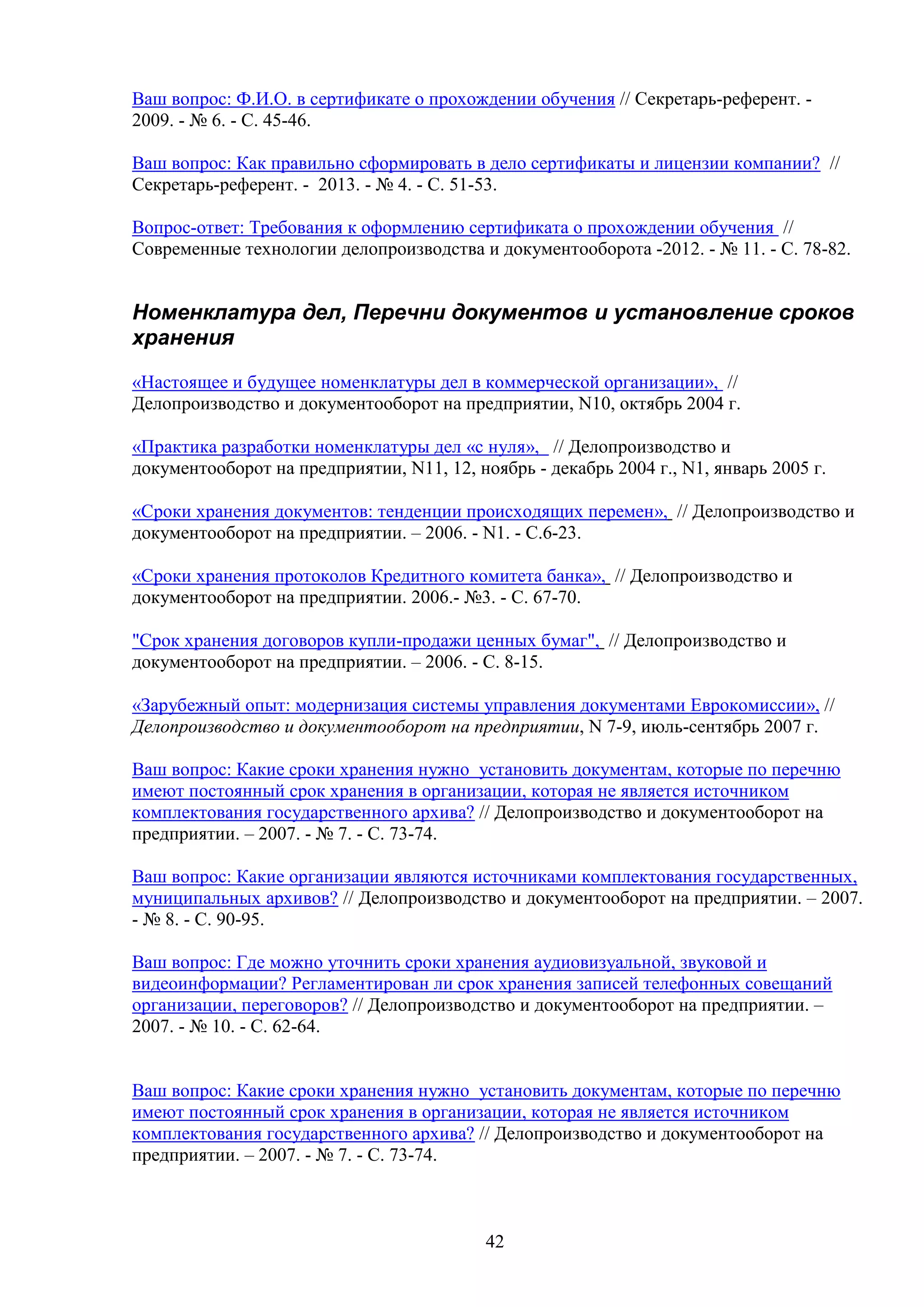 Ваш вопрос: Ф.И.О. в сертификате о прохождении обучения // Секретарь-референт. 2009. - № 6. - С. 45-46.
Ваш вопрос: Как правильно сформировать в дело сертификаты и лицензии компании? //
Секретарь-референт. - 2013. - № 4. - С. 51-53.
Вопрос-ответ: Требования к оформлению сертификата о прохождении обучения //
Современные технологии делопроизводства и документооборота -2012. - № 11. - C. 78-82.

Номенклатура дел, Перечни документов и установление сроков
хранения
«Настоящее и будущее номенклатуры дел в коммерческой организации», //
Делопроизводство и документооборот на предприятии, N10, октябрь 2004 г.
«Практика разработки номенклатуры дел «с нуля», // Делопроизводство и
документооборот на предприятии, N11, 12, ноябрь - декабрь 2004 г., N1, январь 2005 г.
«Сроки хранения документов: тенденции происходящих перемен», // Делопроизводство и
документооборот на предприятии. – 2006. - N1. - С.6-23.
«Сроки хранения протоколов Кредитного комитета банка», // Делопроизводство и
документооборот на предприятии. 2006.- №3. - С. 67-70.
"Срок хранения договоров купли-продажи ценных бумаг", // Делопроизводство и
документооборот на предприятии. – 2006. - С. 8-15.
«Зарубежный опыт: модернизация системы управления документами Еврокомиссии», //
Делопроизводство и документооборот на предприятии, N 7-9, июль-сентябрь 2007 г.
Ваш вопрос: Какие сроки хранения нужно установить документам, которые по перечню
имеют постоянный срок хранения в организации, которая не является источником
комплектования государственного архива? // Делопроизводство и документооборот на
предприятии. – 2007. - № 7. - С. 73-74.
Ваш вопрос: Какие организации являются источниками комплектования государственных,
муниципальных архивов? // Делопроизводство и документооборот на предприятии. – 2007.
- № 8. - С. 90-95.
Ваш вопрос: Где можно уточнить сроки хранения аудиовизуальной, звуковой и
видеоинформации? Регламентирован ли срок хранения записей телефонных совещаний
организации, переговоров? // Делопроизводство и документооборот на предприятии. –
2007. - № 10. - С. 62-64.
Ваш вопрос: Какие сроки хранения нужно установить документам, которые по перечню
имеют постоянный срок хранения в организации, которая не является источником
комплектования государственного архива? // Делопроизводство и документооборот на
предприятии. – 2007. - № 7. - С. 73-74.

42

 