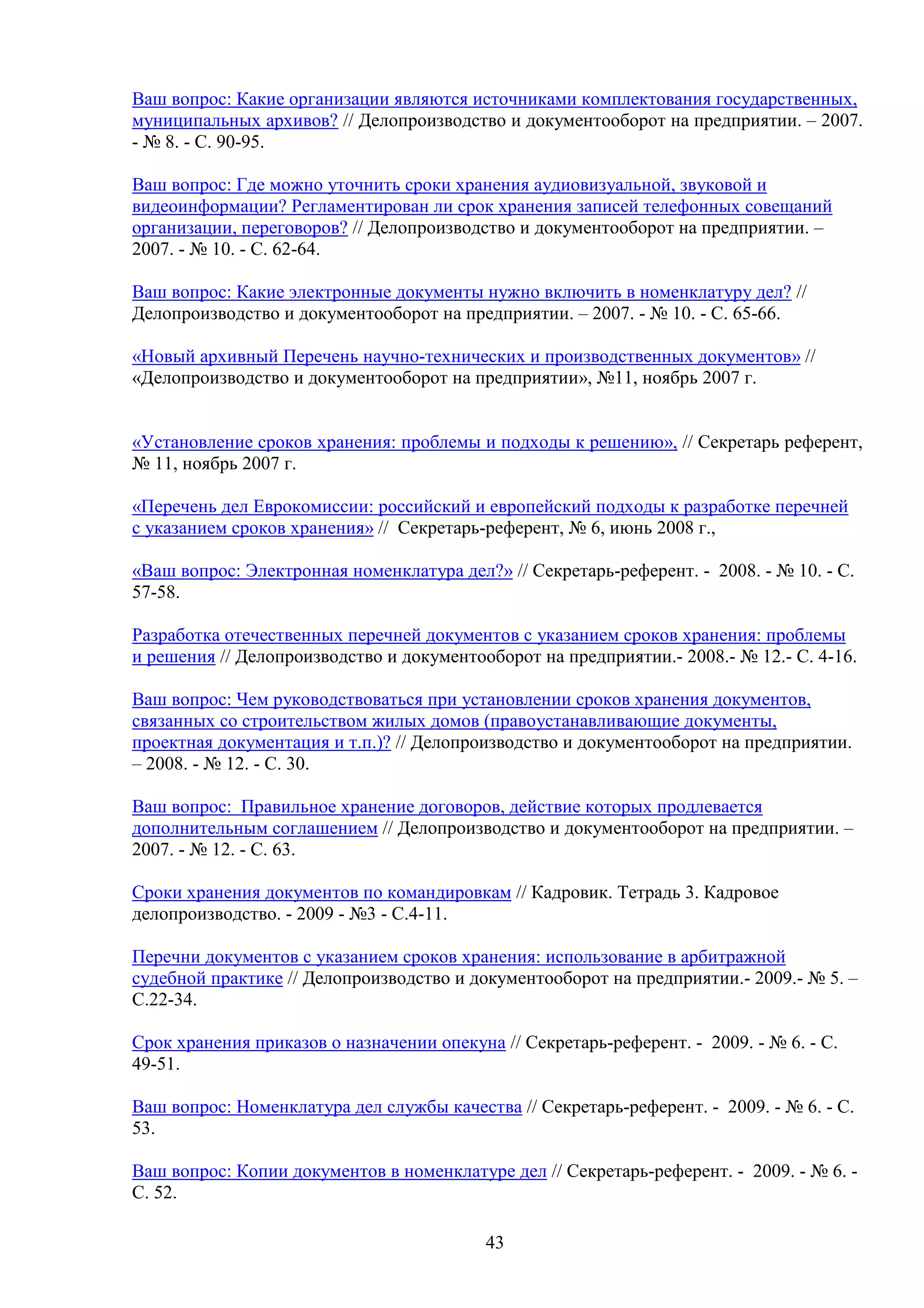 Ваш вопрос: Какие организации являются источниками комплектования государственных,
муниципальных архивов? // Делопроизводство и документооборот на предприятии. – 2007.
- № 8. - С. 90-95.
Ваш вопрос: Где можно уточнить сроки хранения аудиовизуальной, звуковой и
видеоинформации? Регламентирован ли срок хранения записей телефонных совещаний
организации, переговоров? // Делопроизводство и документооборот на предприятии. –
2007. - № 10. - С. 62-64.
Ваш вопрос: Какие электронные документы нужно включить в номенклатуру дел? //
Делопроизводство и документооборот на предприятии. – 2007. - № 10. - С. 65-66.
«Новый архивный Перечень научно-технических и производственных документов» //
«Делопроизводство и документооборот на предприятии», №11, ноябрь 2007 г.
«Установление сроков хранения: проблемы и подходы к решению», // Секретарь референт,
№ 11, ноябрь 2007 г.
«Перечень дел Еврокомиссии: российский и европейский подходы к разработке перечней
с указанием сроков хранения» // Секретарь-референт, № 6, июнь 2008 г.,
«Ваш вопрос: Электронная номенклатура дел?» // Секретарь-референт. - 2008. - № 10. - С.
57-58.
Разработка отечественных перечней документов с указанием сроков хранения: проблемы
и решения // Делопроизводство и документооборот на предприятии.- 2008.- № 12.- С. 4-16.
Ваш вопрос: Чем руководствоваться при установлении сроков хранения документов,
связанных со строительством жилых домов (правоустанавливающие документы,
проектная документация и т.п.)? // Делопроизводство и документооборот на предприятии.
– 2008. - № 12. - С. 30.
Ваш вопрос: Правильное хранение договоров, действие которых продлевается
дополнительным соглашением // Делопроизводство и документооборот на предприятии. –
2007. - № 12. - С. 63.
Сроки хранения документов по командировкам // Кадровик. Тетрадь 3. Кадровое
делопроизводство. - 2009 - №3 - С.4-11.
Перечни документов с указанием сроков хранения: использование в арбитражной
судебной практике // Делопроизводство и документооборот на предприятии.- 2009.- № 5. –
С.22-34.
Срок хранения приказов о назначении опекуна // Секретарь-референт. - 2009. - № 6. - С.
49-51.
Ваш вопрос: Номенклатура дел службы качества // Секретарь-референт. - 2009. - № 6. - С.
53.
Ваш вопрос: Копии документов в номенклатуре дел // Секретарь-референт. - 2009. - № 6. С. 52.
43

 