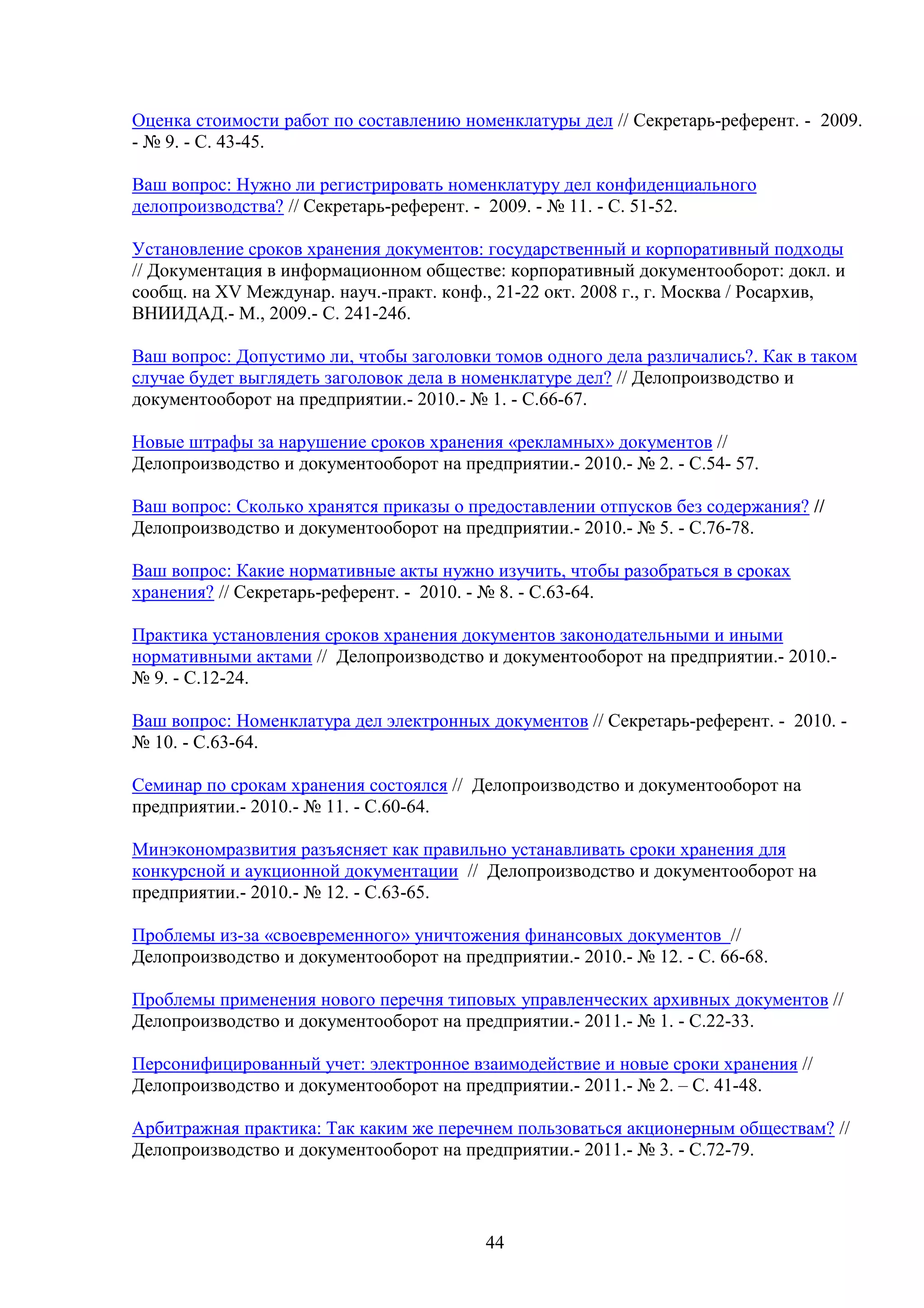 Оценка стоимости работ по составлению номенклатуры дел // Секретарь-референт. - 2009.
- № 9. - С. 43-45.
Ваш вопрос: Нужно ли регистрировать номенклатуру дел конфиденциального
делопроизводства? // Секретарь-референт. - 2009. - № 11. - С. 51-52.
Установление сроков хранения документов: государственный и корпоративный подходы
// Документация в информационном обществе: корпоративный документооборот: докл. и
сообщ. на XV Междунар. науч.-практ. конф., 21-22 окт. 2008 г., г. Москва / Росархив,
ВНИИДАД.- М., 2009.- С. 241-246.
Ваш вопрос: Допустимо ли, чтобы заголовки томов одного дела различались?. Как в таком
случае будет выглядеть заголовок дела в номенклатуре дел? // Делопроизводство и
документооборот на предприятии.- 2010.- № 1. - С.66-67.
Новые штрафы за нарушение сроков хранения «рекламных» документов //
Делопроизводство и документооборот на предприятии.- 2010.- № 2. - С.54- 57.
Ваш вопрос: Сколько хранятся приказы о предоставлении отпусков без содержания? //
Делопроизводство и документооборот на предприятии.- 2010.- № 5. - С.76-78.
Ваш вопрос: Какие нормативные акты нужно изучить, чтобы разобраться в сроках
хранения? // Секретарь-референт. - 2010. - № 8. - С.63-64.
Практика установления сроков хранения документов законодательными и иными
нормативными актами // Делопроизводство и документооборот на предприятии.- 2010.№ 9. - С.12-24.
Ваш вопрос: Номенклатура дел электронных документов // Секретарь-референт. - 2010. № 10. - С.63-64.
Семинар по срокам хранения состоялся // Делопроизводство и документооборот на
предприятии.- 2010.- № 11. - С.60-64.
Минэкономразвития разъясняет как правильно устанавливать сроки хранения для
конкурсной и аукционной документации // Делопроизводство и документооборот на
предприятии.- 2010.- № 12. - С.63-65.
Проблемы из-за «своевременного» уничтожения финансовых документов //
Делопроизводство и документооборот на предприятии.- 2010.- № 12. - С. 66-68.
Проблемы применения нового перечня типовых управленческих архивных документов //
Делопроизводство и документооборот на предприятии.- 2011.- № 1. - С.22-33.
Персонифицированный учет: электронное взаимодействие и новые сроки хранения //
Делопроизводство и документооборот на предприятии.- 2011.- № 2. – С. 41-48.
Арбитражная практика: Так каким же перечнем пользоваться акционерным обществам? //
Делопроизводство и документооборот на предприятии.- 2011.- № 3. - С.72-79.

44

 