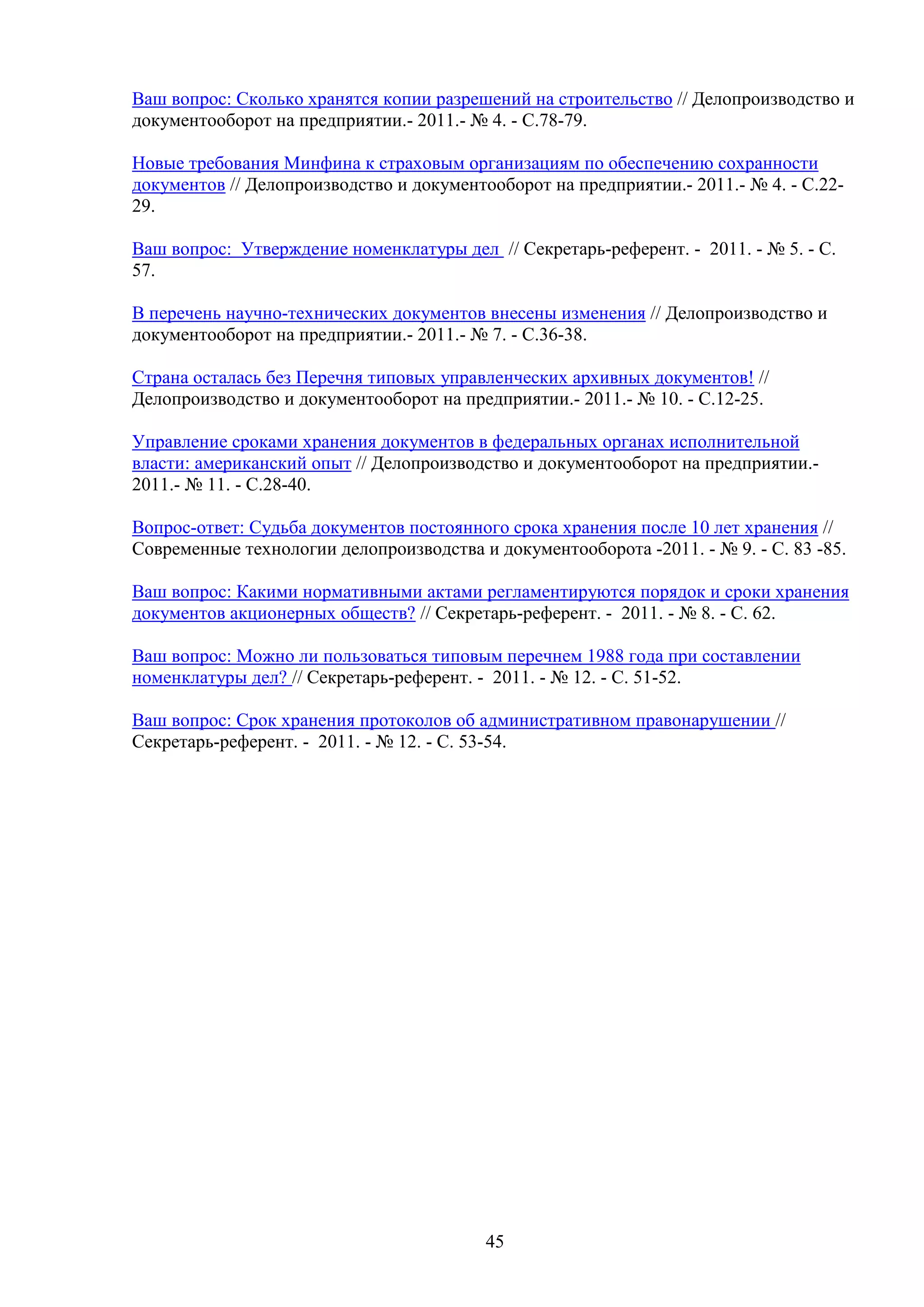 Ваш вопрос: Сколько хранятся копии разрешений на строительство // Делопроизводство и
документооборот на предприятии.- 2011.- № 4. - С.78-79.
Новые требования Минфина к страховым организациям по обеспечению сохранности
документов // Делопроизводство и документооборот на предприятии.- 2011.- № 4. - С.2229.
Ваш вопрос: Утверждение номенклатуры дел // Секретарь-референт. - 2011. - № 5. - С.
57.
В перечень научно-технических документов внесены изменения // Делопроизводство и
документооборот на предприятии.- 2011.- № 7. - С.36-38.
Страна осталась без Перечня типовых управленческих архивных документов! //
Делопроизводство и документооборот на предприятии.- 2011.- № 10. - С.12-25.
Управление сроками хранения документов в федеральных органах исполнительной
власти: американский опыт // Делопроизводство и документооборот на предприятии.2011.- № 11. - С.28-40.
Вопрос-ответ: Судьба документов постоянного срока хранения после 10 лет хранения //
Современные технологии делопроизводства и документооборота -2011. - № 9. - C. 83 -85.
Ваш вопрос: Какими нормативными актами регламентируются порядок и сроки хранения
документов акционерных обществ? // Секретарь-референт. - 2011. - № 8. - С. 62.
Ваш вопрос: Можно ли пользоваться типовым перечнем 1988 года при составлении
номенклатуры дел? // Секретарь-референт. - 2011. - № 12. - С. 51-52.
Ваш вопрос: Срок хранения протоколов об административном правонарушении //
Секретарь-референт. - 2011. - № 12. - С. 53-54.

45

 