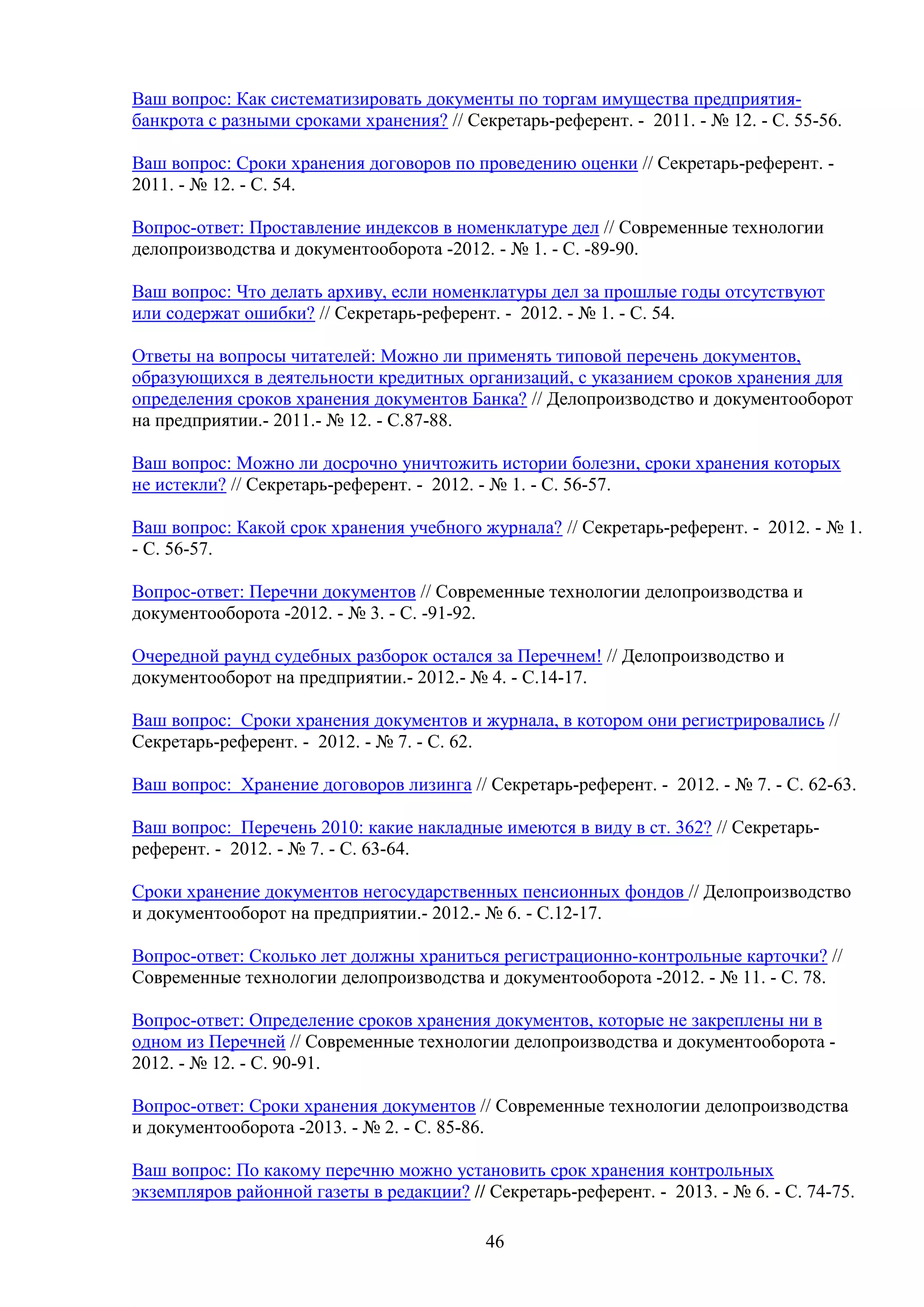 Ваш вопрос: Как систематизировать документы по торгам имущества предприятиябанкрота с разными сроками хранения? // Секретарь-референт. - 2011. - № 12. - С. 55-56.
Ваш вопрос: Сроки хранения договоров по проведению оценки // Секретарь-референт. 2011. - № 12. - С. 54.
Вопрос-ответ: Проставление индексов в номенклатуре дел // Современные технологии
делопроизводства и документооборота -2012. - № 1. - C. -89-90.
Ваш вопрос: Что делать архиву, если номенклатуры дел за прошлые годы отсутствуют
или содержат ошибки? // Секретарь-референт. - 2012. - № 1. - С. 54.
Ответы на вопросы читателей: Можно ли применять типовой перечень документов,
образующихся в деятельности кредитных организаций, с указанием сроков хранения для
определения сроков хранения документов Банка? // Делопроизводство и документооборот
на предприятии.- 2011.- № 12. - С.87-88.
Ваш вопрос: Можно ли досрочно уничтожить истории болезни, сроки хранения которых
не истекли? // Секретарь-референт. - 2012. - № 1. - С. 56-57.
Ваш вопрос: Какой срок хранения учебного журнала? // Секретарь-референт. - 2012. - № 1.
- С. 56-57.
Вопрос-ответ: Перечни документов // Современные технологии делопроизводства и
документооборота -2012. - № 3. - C. -91-92.
Очередной раунд судебных разборок остался за Перечнем! // Делопроизводство и
документооборот на предприятии.- 2012.- № 4. - С.14-17.
Ваш вопрос: Сроки хранения документов и журнала, в котором они регистрировались //
Секретарь-референт. - 2012. - № 7. - С. 62.
Ваш вопрос: Хранение договоров лизинга // Секретарь-референт. - 2012. - № 7. - С. 62-63.
Ваш вопрос: Перечень 2010: какие накладные имеются в виду в ст. 362? // Секретарьреферент. - 2012. - № 7. - С. 63-64.
Сроки хранение документов негосударственных пенсионных фондов // Делопроизводство
и документооборот на предприятии.- 2012.- № 6. - С.12-17.
Вопрос-ответ: Сколько лет должны храниться регистрационно-контрольные карточки? //
Современные технологии делопроизводства и документооборота -2012. - № 11. - C. 78.
Вопрос-ответ: Определение сроков хранения документов, которые не закреплены ни в
одном из Перечней // Современные технологии делопроизводства и документооборота 2012. - № 12. - C. 90-91.
Вопрос-ответ: Сроки хранения документов // Современные технологии делопроизводства
и документооборота -2013. - № 2. - C. 85-86.
Ваш вопрос: По какому перечню можно установить срок хранения контрольных
экземпляров районной газеты в редакции? // Секретарь-референт. - 2013. - № 6. - С. 74-75.
46

 
