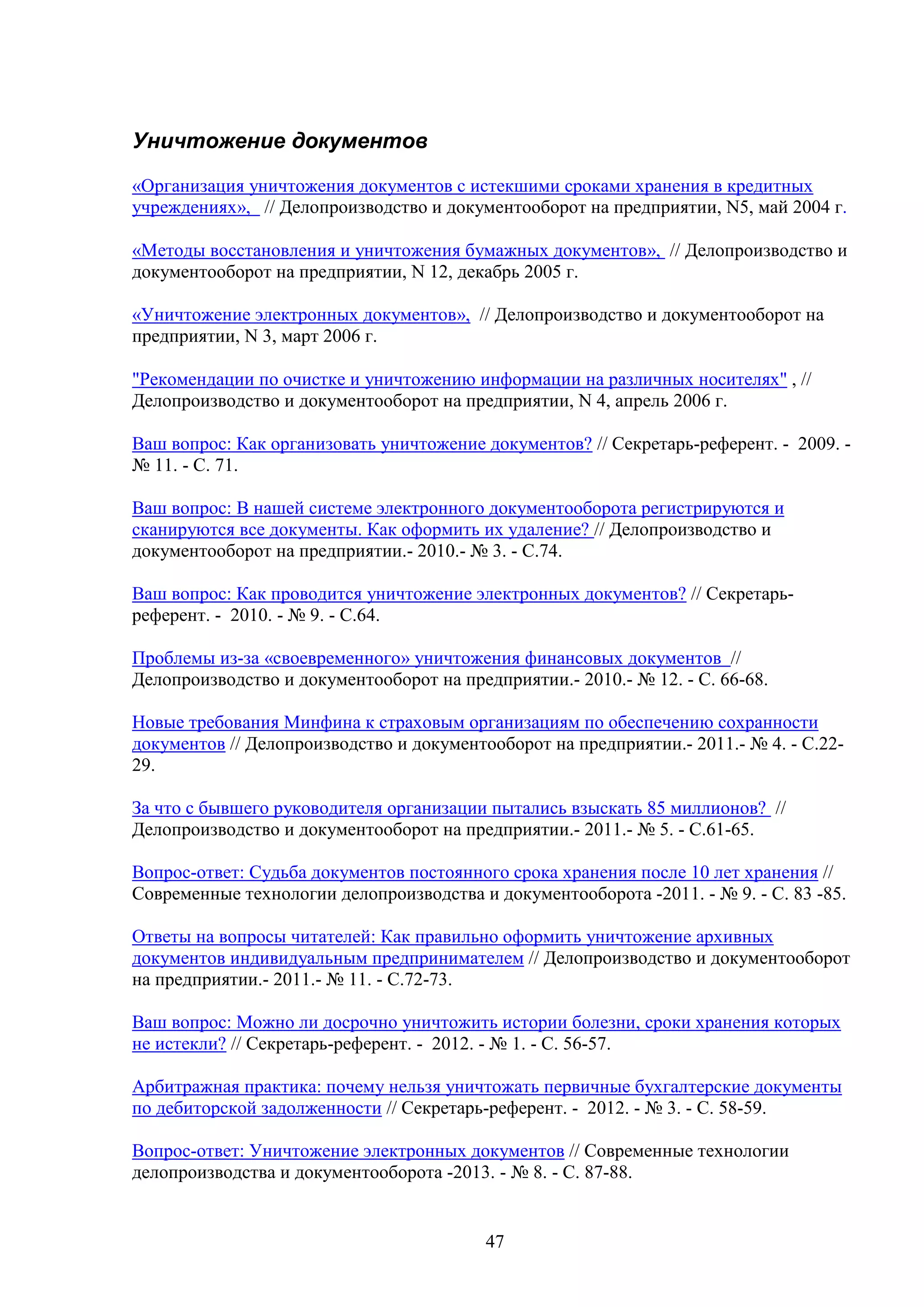 Уничтожение документов
«Организация уничтожения документов с истекшими сроками хранения в кредитных
учреждениях», // Делопроизводство и документооборот на предприятии, N5, май 2004 г.
«Методы восстановления и уничтожения бумажных документов», // Делопроизводство и
документооборот на предприятии, N 12, декабрь 2005 г.
«Уничтожение электронных документов», // Делопроизводство и документооборот на
предприятии, N 3, март 2006 г.
"Рекомендации по очистке и уничтожению информации на различных носителях" , //
Делопроизводство и документооборот на предприятии, N 4, апрель 2006 г.
Ваш вопрос: Как организовать уничтожение документов? // Секретарь-референт. - 2009. № 11. - С. 71.
Ваш вопрос: В нашей системе электронного документооборота регистрируются и
сканируются все документы. Как оформить их удаление? // Делопроизводство и
документооборот на предприятии.- 2010.- № 3. - С.74.
Ваш вопрос: Как проводится уничтожение электронных документов? // Секретарьреферент. - 2010. - № 9. - С.64.
Проблемы из-за «своевременного» уничтожения финансовых документов //
Делопроизводство и документооборот на предприятии.- 2010.- № 12. - С. 66-68.
Новые требования Минфина к страховым организациям по обеспечению сохранности
документов // Делопроизводство и документооборот на предприятии.- 2011.- № 4. - С.2229.
За что с бывшего руководителя организации пытались взыскать 85 миллионов? //
Делопроизводство и документооборот на предприятии.- 2011.- № 5. - С.61-65.
Вопрос-ответ: Судьба документов постоянного срока хранения после 10 лет хранения //
Современные технологии делопроизводства и документооборота -2011. - № 9. - C. 83 -85.
Ответы на вопросы читателей: Как правильно оформить уничтожение архивных
документов индивидуальным предпринимателем // Делопроизводство и документооборот
на предприятии.- 2011.- № 11. - С.72-73.
Ваш вопрос: Можно ли досрочно уничтожить истории болезни, сроки хранения которых
не истекли? // Секретарь-референт. - 2012. - № 1. - С. 56-57.
Арбитражная практика: почему нельзя уничтожать первичные бухгалтерские документы
по дебиторской задолженности // Секретарь-референт. - 2012. - № 3. - С. 58-59.
Вопрос-ответ: Уничтожение электронных документов // Современные технологии
делопроизводства и документооборота -2013. - № 8. - C. 87-88.

47

 