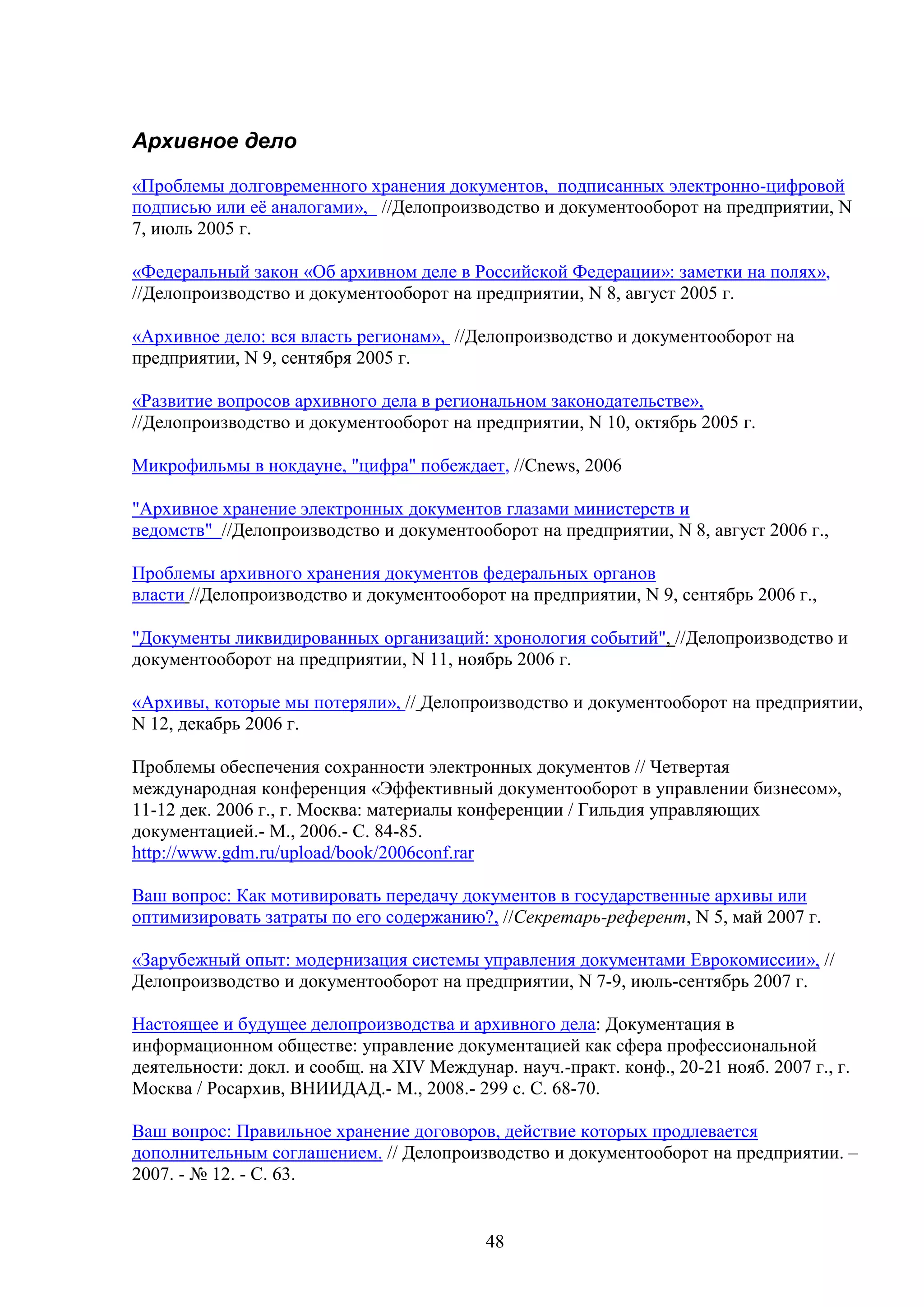 Архивное дело
«Проблемы долговременного хранения документов, подписанных электронно-цифровой
подписью или её аналогами», //Делопроизводство и документооборот на предприятии, N
7, июль 2005 г.
«Федеральный закон «Об архивном деле в Российской Федерации»: заметки на полях»,
//Делопроизводство и документооборот на предприятии, N 8, август 2005 г.
«Архивное дело: вся власть регионам», //Делопроизводство и документооборот на
предприятии, N 9, сентября 2005 г.
«Развитие вопросов архивного дела в региональном законодательстве»,
//Делопроизводство и документооборот на предприятии, N 10, октябрь 2005 г.
Микрофильмы в нокдауне, "цифра" побеждает, //Cnews, 2006
"Архивное хранение электронных документов глазами министерств и
ведомств" //Делопроизводство и документооборот на предприятии, N 8, август 2006 г.,
Проблемы архивного хранения документов федеральных органов
власти //Делопроизводство и документооборот на предприятии, N 9, сентябрь 2006 г.,
"Документы ликвидированных организаций: хронология событий", //Делопроизводство и
документооборот на предприятии, N 11, ноябрь 2006 г.
«Архивы, которые мы потеряли», // Делопроизводство и документооборот на предприятии,
N 12, декабрь 2006 г.
Проблемы обеспечения сохранности электронных документов // Четвертая
международная конференция «Эффективный документооборот в управлении бизнесом»,
11-12 дек. 2006 г., г. Москва: материалы конференции / Гильдия управляющих
документацией.- М., 2006.- С. 84-85.
http://www.gdm.ru/upload/book/2006conf.rar
Ваш вопрос: Как мотивировать передачу документов в государственные архивы или
оптимизировать затраты по его содержанию?, //Секретарь-референт, N 5, май 2007 г.
«Зарубежный опыт: модернизация системы управления документами Еврокомиссии», //
Делопроизводство и документооборот на предприятии, N 7-9, июль-сентябрь 2007 г.
Настоящее и будущее делопроизводства и архивного дела: Документация в
информационном обществе: управление документацией как сфера профессиональной
деятельности: докл. и сообщ. на XIV Междунар. науч.-практ. конф., 20-21 нояб. 2007 г., г.
Москва / Росархив, ВНИИДАД.- М., 2008.- 299 с. С. 68-70.
Ваш вопрос: Правильное хранение договоров, действие которых продлевается
дополнительным соглашением. // Делопроизводство и документооборот на предприятии. –
2007. - № 12. - С. 63.

48

 