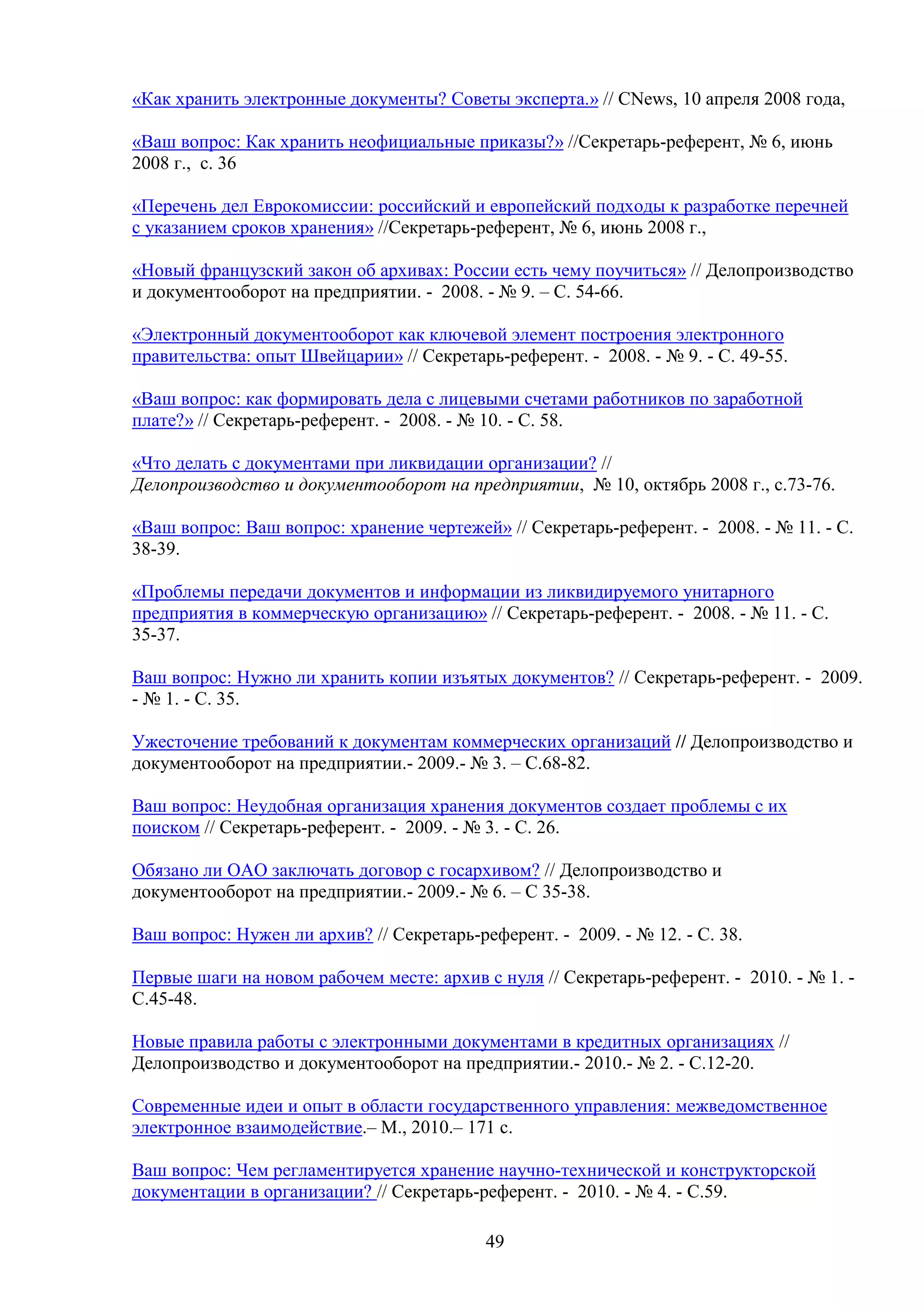 «Как хранить электронные документы? Советы эксперта.» // CNews, 10 апреля 2008 года,
«Ваш вопрос: Как хранить неофициальные приказы?» //Секретарь-референт, № 6, июнь
2008 г., с. 36
«Перечень дел Еврокомиссии: российский и европейский подходы к разработке перечней
с указанием сроков хранения» //Секретарь-референт, № 6, июнь 2008 г.,
«Новый французский закон об архивах: России есть чему поучиться» // Делопроизводство
и документооборот на предприятии. - 2008. - № 9. – С. 54-66.
«Электронный документооборот как ключевой элемент построения электронного
правительства: опыт Швейцарии» // Секретарь-референт. - 2008. - № 9. - С. 49-55.
«Ваш вопрос: как формировать дела с лицевыми счетами работников по заработной
плате?» // Секретарь-референт. - 2008. - № 10. - С. 58.
«Что делать с документами при ликвидации организации? //
Делопроизводство и документооборот на предприятии, № 10, октябрь 2008 г., с.73-76.
«Ваш вопрос: Ваш вопрос: хранение чертежей» // Секретарь-референт. - 2008. - № 11. - С.
38-39.
«Проблемы передачи документов и информации из ликвидируемого унитарного
предприятия в коммерческую организацию» // Секретарь-референт. - 2008. - № 11. - С.
35-37.
Ваш вопрос: Нужно ли хранить копии изъятых документов? // Секретарь-референт. - 2009.
- № 1. - С. 35.
Ужесточение требований к документам коммерческих организаций // Делопроизводство и
документооборот на предприятии.- 2009.- № 3. – С.68-82.
Ваш вопрос: Неудобная организация хранения документов создает проблемы с их
поиском // Секретарь-референт. - 2009. - № 3. - С. 26.
Обязано ли ОАО заключать договор с госархивом? // Делопроизводство и
документооборот на предприятии.- 2009.- № 6. – С 35-38.
Ваш вопрос: Нужен ли архив? // Секретарь-референт. - 2009. - № 12. - С. 38.
Первые шаги на новом рабочем месте: архив с нуля // Секретарь-референт. - 2010. - № 1. С.45-48.
Новые правила работы с электронными документами в кредитных организациях //
Делопроизводство и документооборот на предприятии.- 2010.- № 2. - С.12-20.
Современные идеи и опыт в области государственного управления: межведомственное
электронное взаимодействие.– М., 2010.– 171 с.
Ваш вопрос: Чем регламентируется хранение научно-технической и конструкторской
документации в организации? // Секретарь-референт. - 2010. - № 4. - С.59.
49

 