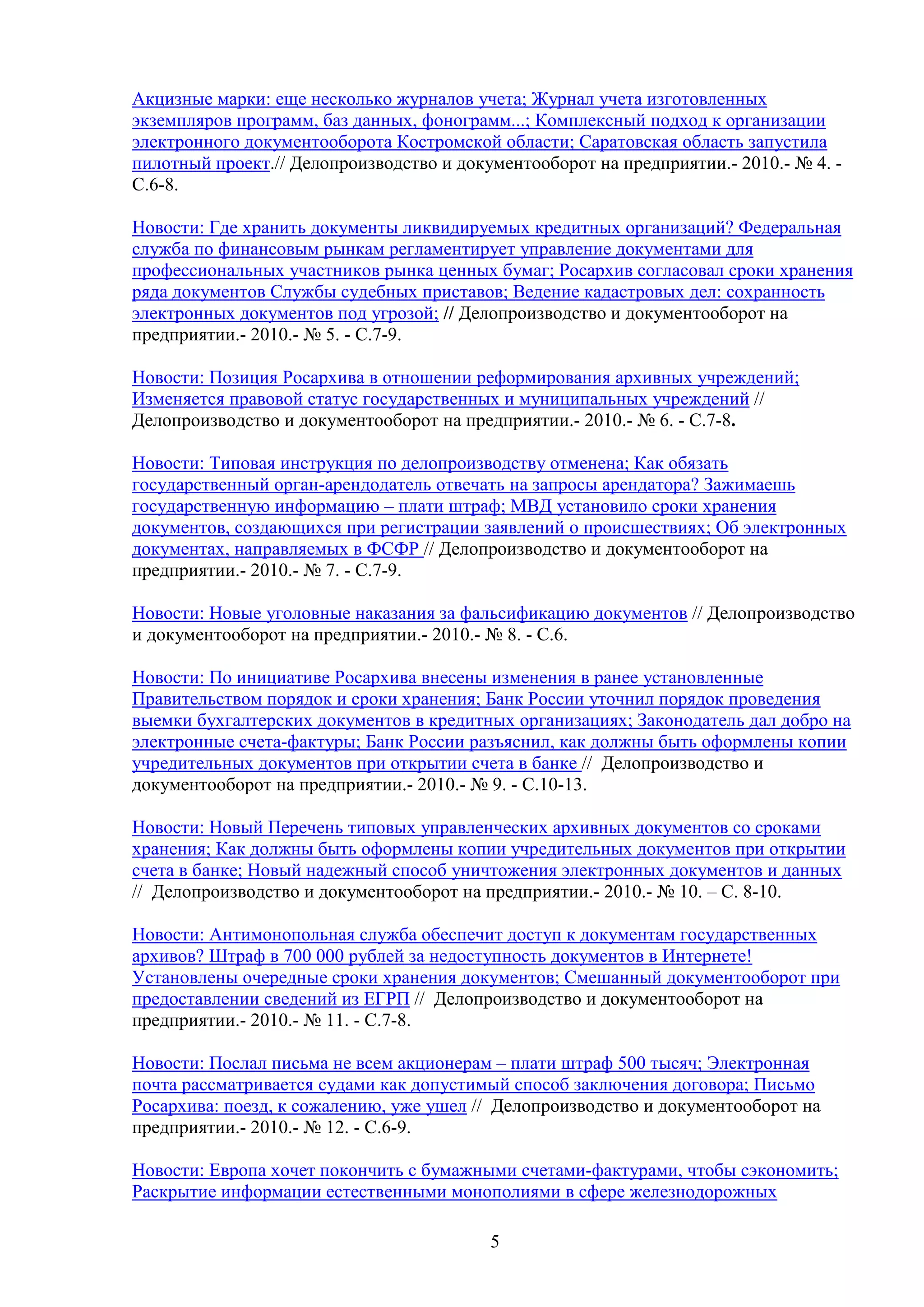 Акцизные марки: еще несколько журналов учета; Журнал учета изготовленных
экземпляров программ, баз данных, фонограмм...; Комплексный подход к организации
электронного документооборота Костромской области; Саратовская область запустила
пилотный проект.// Делопроизводство и документооборот на предприятии.- 2010.- № 4. С.6-8.
Новости: Где хранить документы ликвидируемых кредитных организаций? Федеральная
служба по финансовым рынкам регламентирует управление документами для
профессиональных участников рынка ценных бумаг; Росархив согласовал сроки хранения
ряда документов Службы судебных приставов; Ведение кадастровых дел: сохранность
электронных документов под угрозой; // Делопроизводство и документооборот на
предприятии.- 2010.- № 5. - С.7-9.
Новости: Позиция Росархива в отношении реформирования архивных учреждений;
Изменяется правовой статус государственных и муниципальных учреждений //
Делопроизводство и документооборот на предприятии.- 2010.- № 6. - С.7-8.
Новости: Типовая инструкция по делопроизводству отменена; Как обязать
государственный орган­арендодатель отвечать на запросы арендатора? Зажимаешь
государственную информацию – плати штраф; МВД установило сроки хранения
документов, создающихся при регистрации заявлений о происшествиях; Об электронных
документах, направляемых в ФСФР // Делопроизводство и документооборот на
предприятии.- 2010.- № 7. - С.7-9.
Новости: Новые уголовные наказания за фальсификацию документов // Делопроизводство
и документооборот на предприятии.- 2010.- № 8. - С.6.
Новости: По инициативе Росархива внесены изменения в ранее установленные
Правительством порядок и сроки хранения; Банк России уточнил порядок проведения
выемки бухгалтерских документов в кредитных организациях; Законодатель дал добро на
электронные счета-фактуры; Банк России разъяснил, как должны быть оформлены копии
учредительных документов при открытии счета в банке // Делопроизводство и
документооборот на предприятии.- 2010.- № 9. - С.10-13.
Новости: Новый Перечень типовых управленческих архивных документов со сроками
хранения; Как должны быть оформлены копии учредительных документов при открытии
счета в банке; Новый надежный способ уничтожения электронных документов и данных
// Делопроизводство и документооборот на предприятии.- 2010.- № 10. – С. 8-10.
Новости: Антимонопольная служба обеспечит доступ к документам государственных
архивов? Штраф в 700 000 рублей за недоступность документов в Интернете!
Установлены очередные сроки хранения документов; Смешанный документооборот при
предоставлении сведений из ЕГРП // Делопроизводство и документооборот на
предприятии.- 2010.- № 11. - С.7-8.
Новости: Послал письма не всем акционерам – плати штраф 500 тысяч; Электронная
почта рассматривается судами как допустимый способ заключения договора; Письмо
Росархива: поезд, к сожалению, уже ушел // Делопроизводство и документооборот на
предприятии.- 2010.- № 12. - С.6-9.
Новости: Европа хочет покончить с бумажными счетами-фактурами, чтобы сэкономить;
Раскрытие информации естественными монополиями в сфере железнодорожных
5

 