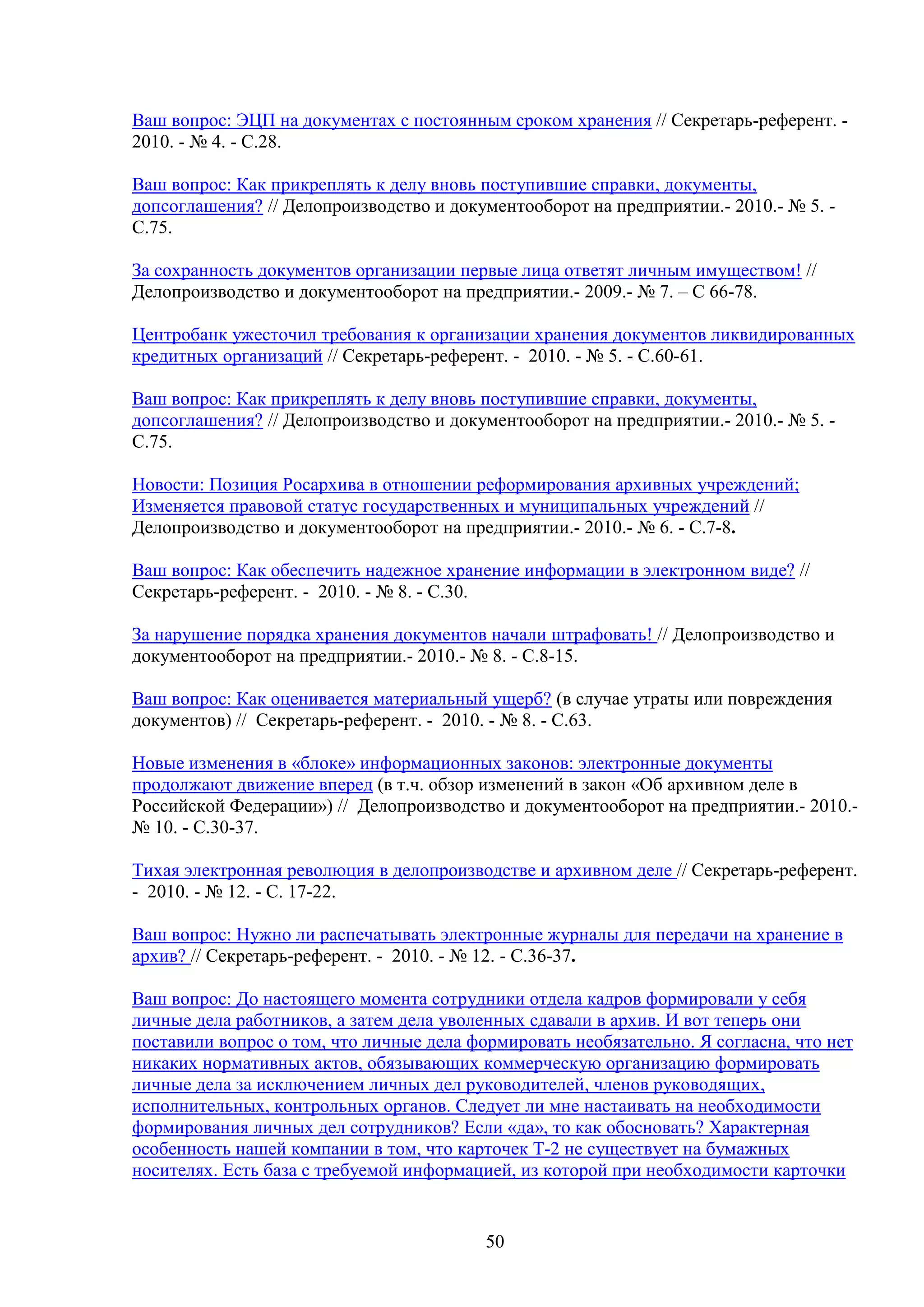 Ваш вопрос: ЭЦП на документах с постоянным сроком хранения // Секретарь-референт. 2010. - № 4. - С.28.
Ваш вопрос: Как прикреплять к делу вновь поступившие справки, документы,
допсоглашения? // Делопроизводство и документооборот на предприятии.- 2010.- № 5. С.75.
За сохранность документов организации первые лица ответят личным имуществом! //
Делопроизводство и документооборот на предприятии.- 2009.- № 7. – С 66-78.
Центробанк ужесточил требования к организации хранения документов ликвидированных
кредитных организаций // Секретарь-референт. - 2010. - № 5. - С.60-61.
Ваш вопрос: Как прикреплять к делу вновь поступившие справки, документы,
допсоглашения? // Делопроизводство и документооборот на предприятии.- 2010.- № 5. С.75.
Новости: Позиция Росархива в отношении реформирования архивных учреждений;
Изменяется правовой статус государственных и муниципальных учреждений //
Делопроизводство и документооборот на предприятии.- 2010.- № 6. - С.7-8.
Ваш вопрос: Как обеспечить надежное хранение информации в электронном виде? //
Секретарь-референт. - 2010. - № 8. - С.30.
За нарушение порядка хранения документов начали штрафовать! // Делопроизводство и
документооборот на предприятии.- 2010.- № 8. - С.8-15.
Ваш вопрос: Как оценивается материальный ущерб? (в случае утраты или повреждения
документов) // Секретарь-референт. - 2010. - № 8. - С.63.
Новые изменения в «блоке» информационных законов: электронные документы
продолжают движение вперед (в т.ч. обзор изменений в закон «Об архивном деле в
Российской Федерации») // Делопроизводство и документооборот на предприятии.- 2010.№ 10. - С.30-37.
Тихая электронная революция в делопроизводстве и архивном деле // Секретарь-референт.
- 2010. - № 12. - С. 17-22.
Ваш вопрос: Нужно ли распечатывать электронные журналы для передачи на хранение в
архив? // Секретарь-референт. - 2010. - № 12. - С.36-37.
Ваш вопрос: До настоящего момента сотрудники отдела кадров формировали у себя
личные дела работников, а затем дела уволенных сдавали в архив. И вот теперь они
поставили вопрос о том, что личные дела формировать необязательно. Я согласна, что нет
никаких нормативных актов, обязывающих коммерческую организацию формировать
личные дела за исключением личных дел руководителей, членов руководящих,
исполнительных, контрольных органов. Следует ли мне настаивать на необходимости
формирования личных дел сотрудников? Если «да», то как обосновать? Характерная
особенность нашей компании в том, что карточек Т-2 не существует на бумажных
носителях. Есть база с требуемой информацией, из которой при необходимости карточки

50

 