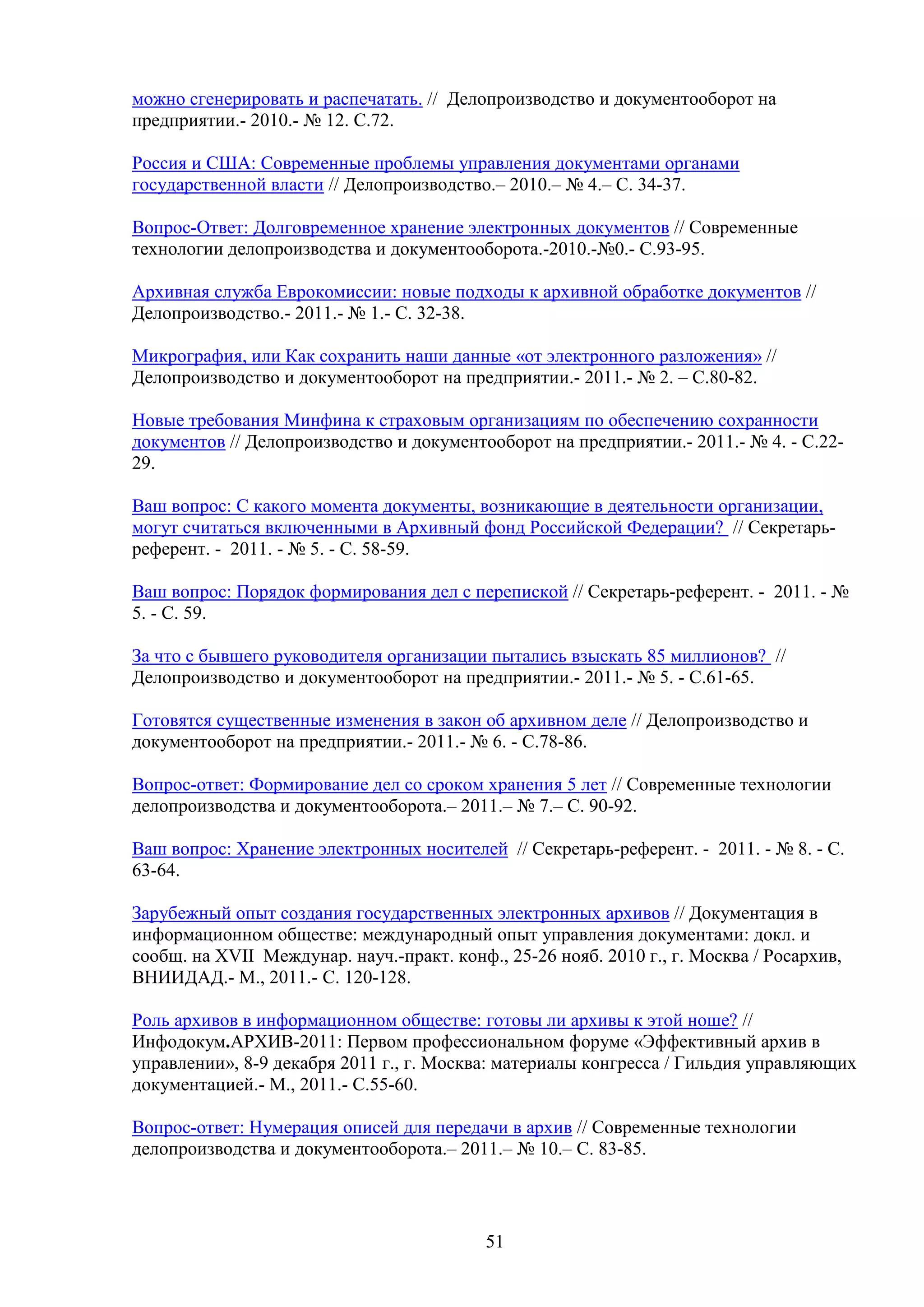 можно сгенерировать и распечатать. // Делопроизводство и документооборот на
предприятии.- 2010.- № 12. С.72.
Россия и США: Современные проблемы управления документами органами
государственной власти // Делопроизводство.– 2010.– № 4.– С. 34-37.
Вопрос-Ответ: Долговременное хранение электронных документов // Современные
технологии делопроизводства и документооборота.-2010.-№0.- С.93-95.
Архивная служба Еврокомиссии: новые подходы к архивной обработке документов //
Делопроизводство.- 2011.- № 1.- С. 32-38.
Микрография, или Как сохранить наши данные «от электронного разложения» //
Делопроизводство и документооборот на предприятии.- 2011.- № 2. – С.80-82.
Новые требования Минфина к страховым организациям по обеспечению сохранности
документов // Делопроизводство и документооборот на предприятии.- 2011.- № 4. - С.2229.
Ваш вопрос: С какого момента документы, возникающие в деятельности организации,
могут считаться включенными в Архивный фонд Российской Федерации? // Секретарьреферент. - 2011. - № 5. - С. 58-59.
Ваш вопрос: Порядок формирования дел с перепиской // Секретарь-референт. - 2011. - №
5. - С. 59.
За что с бывшего руководителя организации пытались взыскать 85 миллионов? //
Делопроизводство и документооборот на предприятии.- 2011.- № 5. - С.61-65.
Готовятся существенные изменения в закон об архивном деле // Делопроизводство и
документооборот на предприятии.- 2011.- № 6. - С.78-86.
Вопрос-ответ: Формирование дел со сроком хранения 5 лет // Современные технологии
делопроизводства и документооборота.– 2011.– № 7.– С. 90-92.
Ваш вопрос: Хранение электронных носителей // Секретарь-референт. - 2011. - № 8. - С.
63-64.
Зарубежный опыт создания государственных электронных архивов // Документация в
информационном обществе: международный опыт управления документами: докл. и
сообщ. на XVII Междунар. науч.-практ. конф., 25-26 нояб. 2010 г., г. Москва / Росархив,
ВНИИДАД.- М., 2011.- С. 120-128.
Роль архивов в информационном обществе: готовы ли архивы к этой ноше? //
Инфодокум.АРХИВ-2011: Первом профессиональном форуме «Эффективный архив в
управлении», 8-9 декабря 2011 г., г. Москва: материалы конгресса / Гильдия управляющих
документацией.- М., 2011.- С.55-60.
Вопрос-ответ: Нумерация описей для передачи в архив // Современные технологии
делопроизводства и документооборота.– 2011.– № 10.– С. 83-85.

51

 