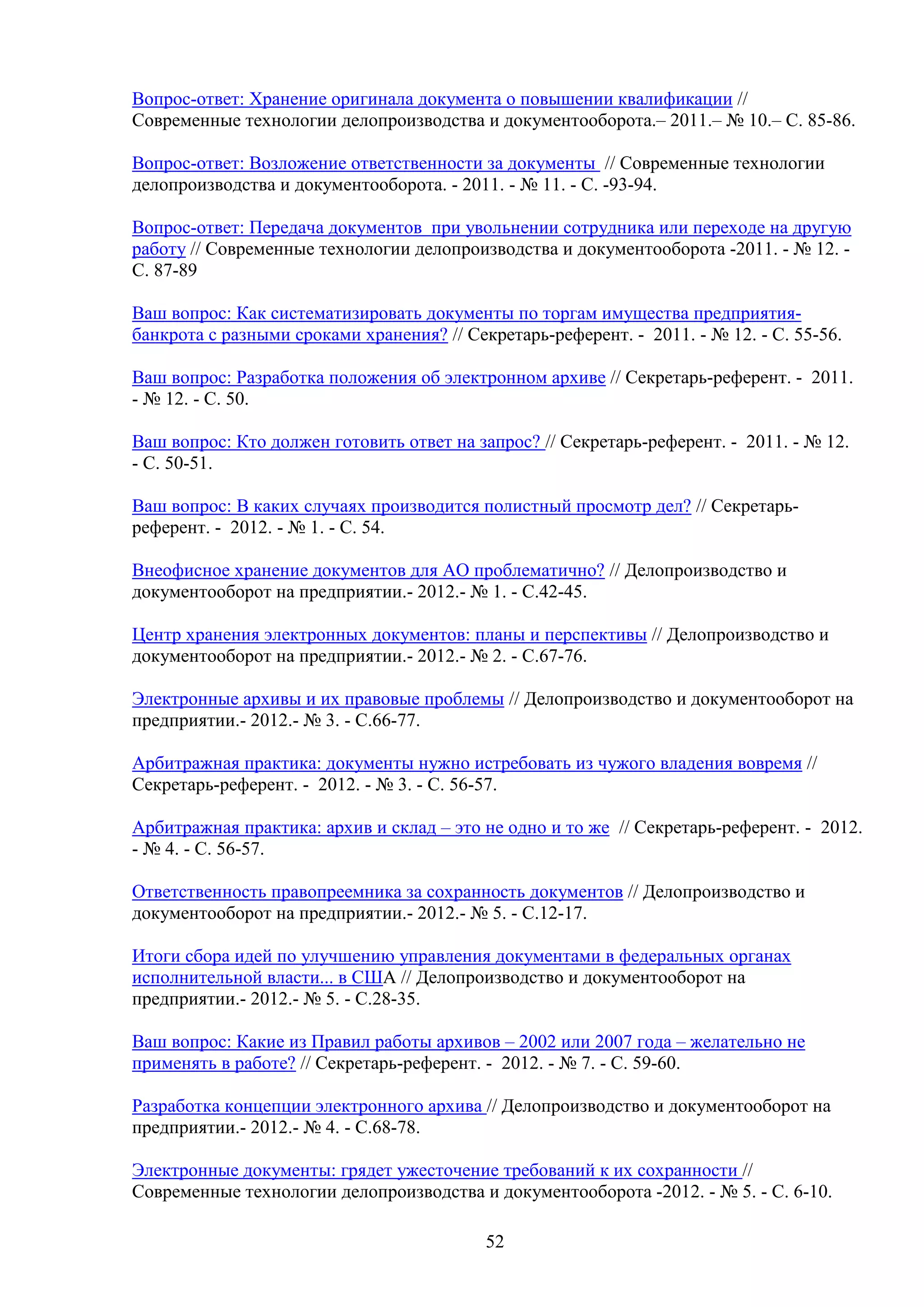 Вопрос-ответ: Хранение оригинала документа о повышении квалификации //
Современные технологии делопроизводства и документооборота.– 2011.– № 10.– С. 85-86.
Вопрос-ответ: Возложение ответственности за документы // Современные технологии
делопроизводства и документооборота. - 2011. - № 11. - C. -93-94.
Вопрос-ответ: Передача документов при увольнении сотрудника или переходе на другую
работу // Современные технологии делопроизводства и документооборота -2011. - № 12. C. 87-89
Ваш вопрос: Как систематизировать документы по торгам имущества предприятиябанкрота с разными сроками хранения? // Секретарь-референт. - 2011. - № 12. - С. 55-56.
Ваш вопрос: Разработка положения об электронном архиве // Секретарь-референт. - 2011.
- № 12. - С. 50.
Ваш вопрос: Кто должен готовить ответ на запрос? // Секретарь-референт. - 2011. - № 12.
- С. 50-51.
Ваш вопрос: В каких случаях производится полистный просмотр дел? // Секретарьреферент. - 2012. - № 1. - С. 54.
Внеофисное хранение документов для АО проблематично? // Делопроизводство и
документооборот на предприятии.- 2012.- № 1. - С.42-45.
Центр хранения электронных документов: планы и перспективы // Делопроизводство и
документооборот на предприятии.- 2012.- № 2. - С.67-76.
Электронные архивы и их правовые проблемы // Делопроизводство и документооборот на
предприятии.- 2012.- № 3. - С.66-77.
Арбитражная практика: документы нужно истребовать из чужого владения вовремя //
Секретарь-референт. - 2012. - № 3. - С. 56-57.
Арбитражная практика: архив и склад – это не одно и то же // Секретарь-референт. - 2012.
- № 4. - С. 56-57.
Ответственность правопреемника за сохранность документов // Делопроизводство и
документооборот на предприятии.- 2012.- № 5. - С.12-17.
Итоги сбора идей по улучшению управления документами в федеральных органах
исполнительной власти... в США // Делопроизводство и документооборот на
предприятии.- 2012.- № 5. - С.28-35.
Ваш вопрос: Какие из Правил работы архивов – 2002 или 2007 года – желательно не
применять в работе? // Секретарь-референт. - 2012. - № 7. - С. 59-60.
Разработка концепции электронного архива // Делопроизводство и документооборот на
предприятии.- 2012.- № 4. - С.68-78.
Электронные документы: грядет ужесточение требований к их сохранности //
Современные технологии делопроизводства и документооборота -2012. - № 5. - C. 6-10.
52

 
