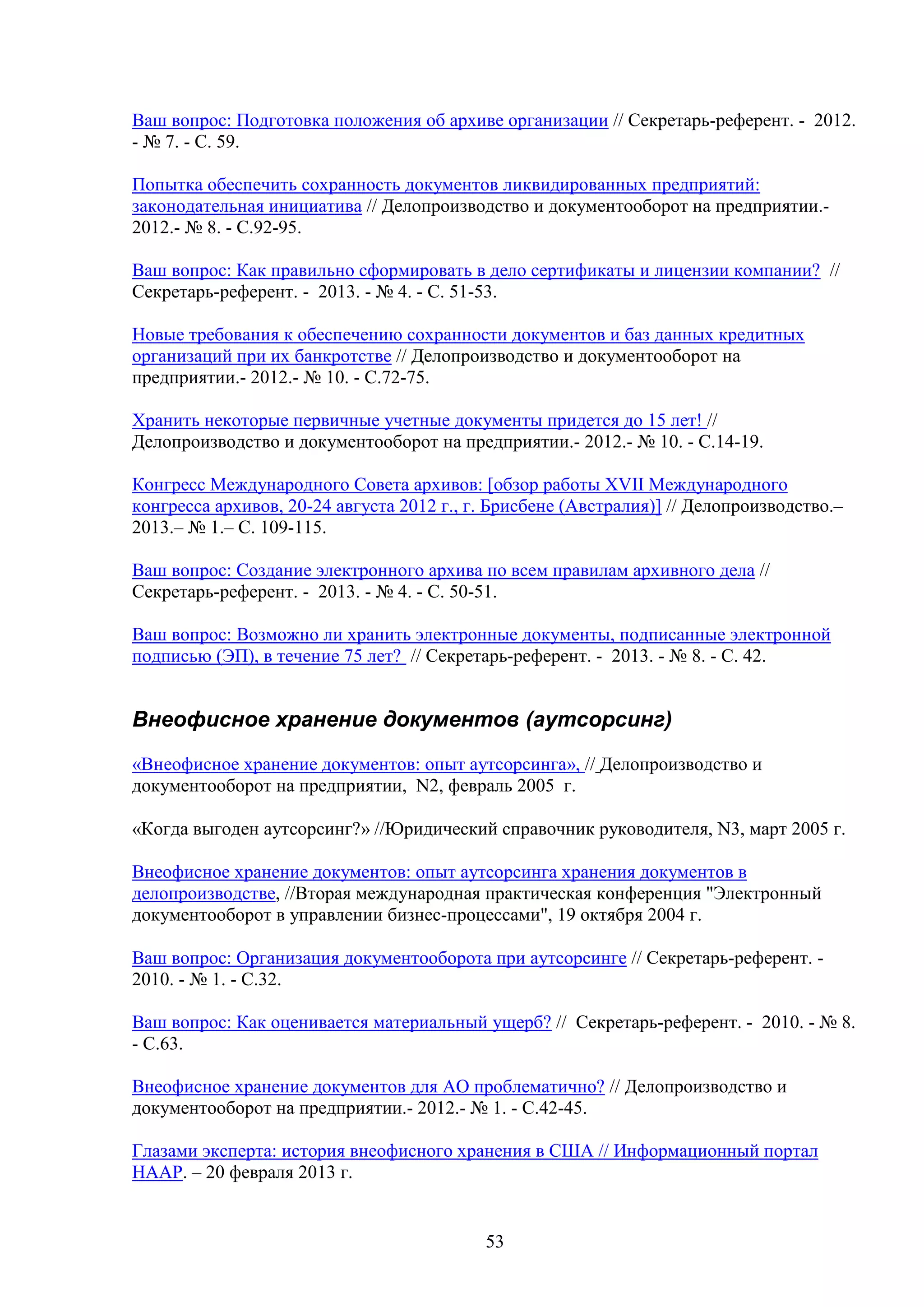 Ваш вопрос: Подготовка положения об архиве организации // Секретарь-референт. - 2012.
- № 7. - С. 59.
Попытка обеспечить сохранность документов ликвидированных предприятий:
законодательная инициатива // Делопроизводство и документооборот на предприятии.2012.- № 8. - С.92-95.
Ваш вопрос: Как правильно сформировать в дело сертификаты и лицензии компании? //
Секретарь-референт. - 2013. - № 4. - С. 51-53.
Новые требования к обеспечению сохранности документов и баз данных кредитных
организаций при их банкротстве // Делопроизводство и документооборот на
предприятии.- 2012.- № 10. - С.72-75.
Хранить некоторые первичные учетные документы придется до 15 лет! //
Делопроизводство и документооборот на предприятии.- 2012.- № 10. - С.14-19.
Конгресс Международного Совета архивов: [обзор работы XVII Международного
конгресса архивов, 20-24 августа 2012 г., г. Брисбене (Австралия)] // Делопроизводство.–
2013.– № 1.– С. 109-115.
Ваш вопрос: Создание электронного архива по всем правилам архивного дела //
Секретарь-референт. - 2013. - № 4. - С. 50-51.
Ваш вопрос: Возможно ли хранить электронные документы, подписанные электронной
подписью (ЭП), в течение 75 лет? // Секретарь-референт. - 2013. - № 8. - С. 42.

Внеофисное хранение документов (аутсорсинг)
«Внеофисное хранение документов: опыт аутсорсинга», // Делопроизводство и
документооборот на предприятии, N2, февраль 2005 г.
«Когда выгоден аутсорсинг?» //Юридический справочник руководителя, N3, март 2005 г.
Внеофисное хранение документов: опыт аутсорсинга хранения документов в
делопроизводстве, //Вторая международная практическая конференция "Электронный
документооборот в управлении бизнес-процессами", 19 октября 2004 г.
Ваш вопрос: Организация документооборота при аутсорсинге // Секретарь-референт. 2010. - № 1. - С.32.
Ваш вопрос: Как оценивается материальный ущерб? // Секретарь-референт. - 2010. - № 8.
- С.63.
Внеофисное хранение документов для АО проблематично? // Делопроизводство и
документооборот на предприятии.- 2012.- № 1. - С.42-45.
Глазами эксперта: история внеофисного хранения в США // Информационный портал
НААР. – 20 февраля 2013 г.

53

 