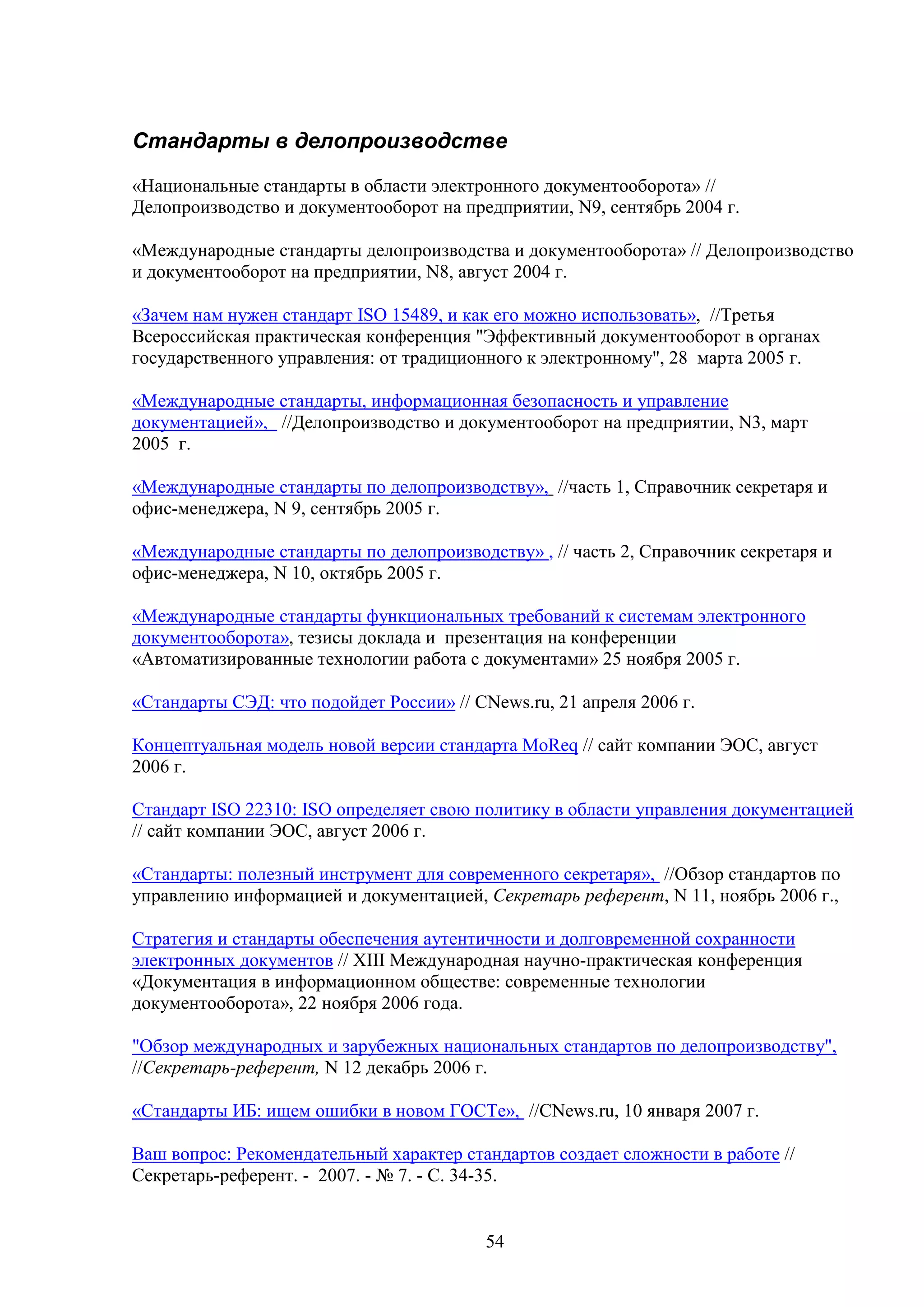 Стандарты в делопроизводстве
«Национальные стандарты в области электронного документооборота» //
Делопроизводство и документооборот на предприятии, N9, сентябрь 2004 г.
«Международные стандарты делопроизводства и документооборота» // Делопроизводство
и документооборот на предприятии, N8, август 2004 г.
«Зачем нам нужен стандарт ISO 15489, и как его можно использовать», //Третья
Всероссийская практическая конференция "Эффективный документооборот в органах
государственного управления: от традиционного к электронному", 28 марта 2005 г.
«Международные стандарты, информационная безопасность и управление
документацией», //Делопроизводство и документооборот на предприятии, N3, март
2005 г.
«Международные стандарты по делопроизводству», //часть 1, Справочник секретаря и
офис-менеджера, N 9, сентябрь 2005 г.
«Международные стандарты по делопроизводству» , // часть 2, Справочник секретаря и
офис-менеджера, N 10, октябрь 2005 г.
«Международные стандарты функциональных требований к системам электронного
документооборота», тезисы доклада и презентация на конференции
«Автоматизированные технологии работа с документами» 25 ноября 2005 г.
«Стандарты СЭД: что подойдет России» // CNews.ru, 21 апреля 2006 г.
Концептуальная модель новой версии стандарта MoReq // сайт компании ЭОС, август
2006 г.
Стандарт ISO 22310: ISO определяет свою политику в области управления документацией
// сайт компании ЭОС, август 2006 г.
«Стандарты: полезный инструмент для современного секретаря», //Обзор стандартов по
управлению информацией и документацией, Секретарь референт, N 11, ноябрь 2006 г.,
Стратегия и стандарты обеспечения аутентичности и долговременной сохранности
электронных документов // XIII Международная научно-практическая конференция
«Документация в информационном обществе: современные технологии
документооборота», 22 ноября 2006 года.
"Обзор международных и зарубежных национальных стандартов по делопроизводству",
//Секретарь-референт, N 12 декабрь 2006 г.
«Стандарты ИБ: ищем ошибки в новом ГОСТе», //CNews.ru, 10 января 2007 г.
Ваш вопрос: Рекомендательный характер стандартов создает сложности в работе //
Секретарь-референт. - 2007. - № 7. - С. 34-35.

54

 