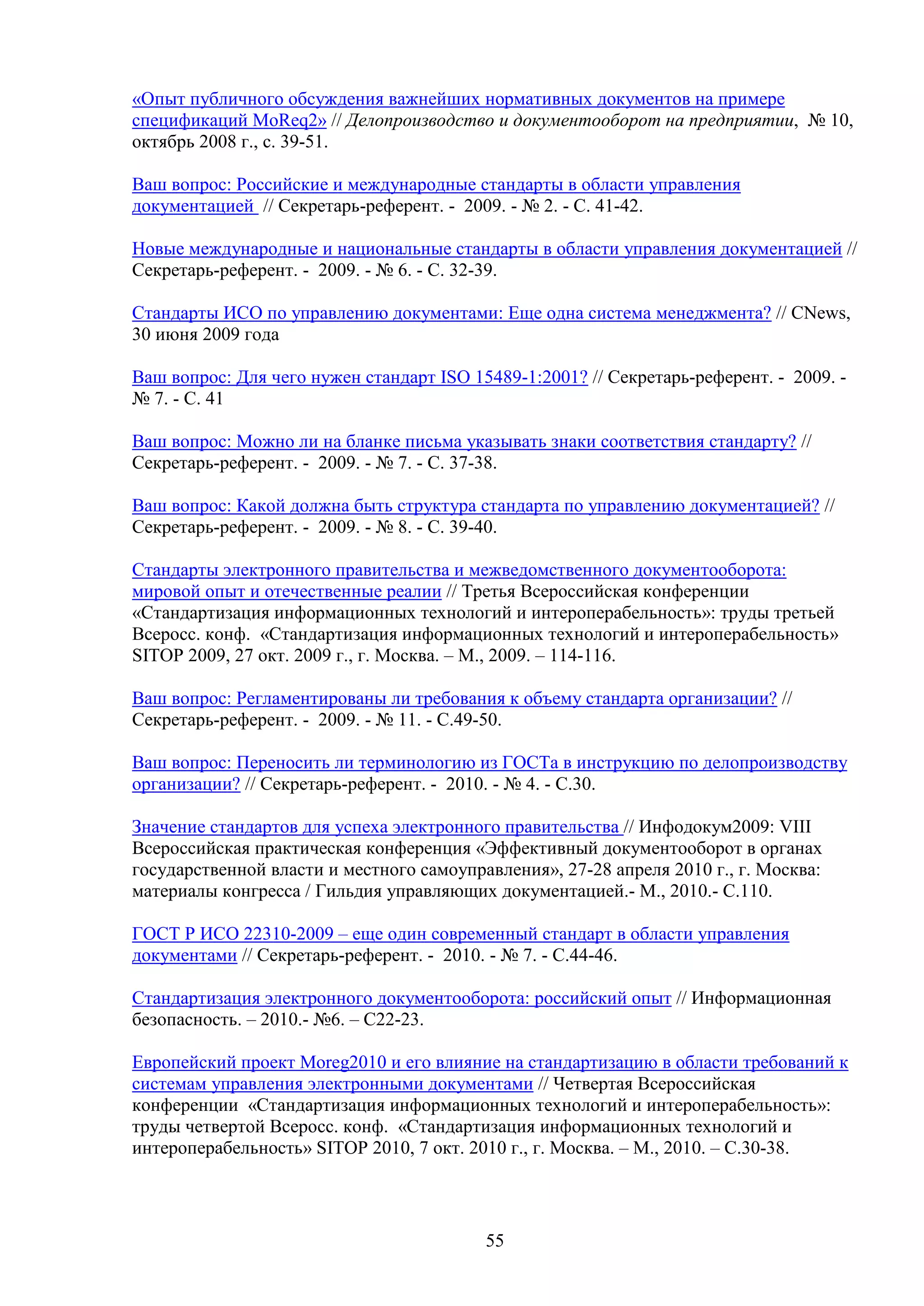 «Опыт публичного обсуждения важнейших нормативных документов на примере
спецификаций MoReq2» // Делопроизводство и документооборот на предприятии, № 10,
октябрь 2008 г., с. 39-51.
Ваш вопрос: Российские и международные стандарты в области управления
документацией // Секретарь-референт. - 2009. - № 2. - С. 41-42.
Новые международные и национальные стандарты в области управления документацией //
Секретарь-референт. - 2009. - № 6. - С. 32-39.
Стандарты ИСО по управлению документами: Еще одна система менеджмента? // CNews,
30 июня 2009 года
Ваш вопрос: Для чего нужен стандарт ISO 15489-1:2001? // Секретарь-референт. - 2009. № 7. - С. 41
Ваш вопрос: Можно ли на бланке письма указывать знаки соответствия стандарту? //
Секретарь-референт. - 2009. - № 7. - С. 37-38.
Ваш вопрос: Какой должна быть структура стандарта по управлению документацией? //
Секретарь-референт. - 2009. - № 8. - С. 39-40.
Стандарты электронного правительства и межведомственного документооборота:
мировой опыт и отечественные реалии // Третья Всероссийская конференции
«Стандартизация информационных технологий и интероперабельность»: труды третьей
Всеросс. конф. «Стандартизация информационных технологий и интероперабельность»
SITOP 2009, 27 окт. 2009 г., г. Москва. – М., 2009. – 114-116.
Ваш вопрос: Регламентированы ли требования к объему стандарта организации? //
Секретарь-референт. - 2009. - № 11. - С.49-50.
Ваш вопрос: Переносить ли терминологию из ГОСТа в инструкцию по делопроизводству
организации? // Секретарь-референт. - 2010. - № 4. - С.30.
Значение стандартов для успеха электронного правительства // Инфодокум2009: VIII
Всероссийская практическая конференция «Эффективный документооборот в органах
государственной власти и местного самоуправления», 27-28 апреля 2010 г., г. Москва:
материалы конгресса / Гильдия управляющих документацией.- М., 2010.- С.110.
ГОСТ Р ИСО 22310-2009 – еще один современный стандарт в области управления
документами // Секретарь-референт. - 2010. - № 7. - С.44-46.
Стандартизация электронного документооборота: российский опыт // Информационная
безопасность. – 2010.- №6. – С22-23.
Европейский проект Moreg2010 и его влияние на стандартизацию в области требований к
системам управления электронными документами // Четвертая Всероссийская
конференции «Стандартизация информационных технологий и интероперабельность»:
труды четвертой Всеросс. конф. «Стандартизация информационных технологий и
интероперабельность» SITOP 2010, 7 окт. 2010 г., г. Москва. – М., 2010. – С.30-38.

55

 