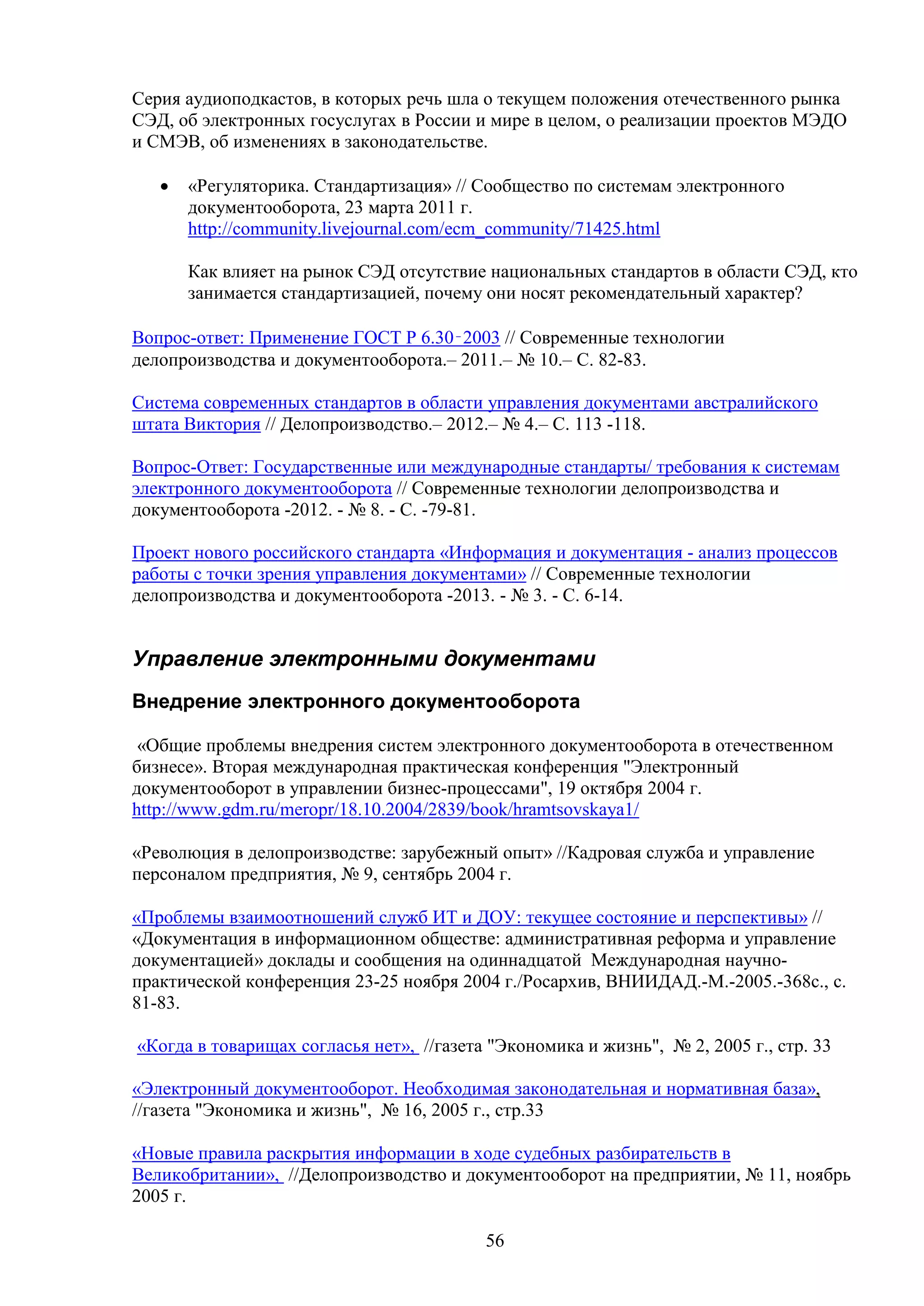 Серия аудиоподкастов, в которых речь шла о текущем положения отечественного рынка
СЭД, об электронных госуслугах в России и мире в целом, о реализации проектов МЭДО
и СМЭВ, об изменениях в законодательстве.
•

«Регуляторика. Стандартизация» // Сообщество по системам электронного
документооборота, 23 марта 2011 г.
http://community.livejournal.com/ecm_community/71425.html
Как влияет на рынок СЭД отсутствие национальных стандартов в области СЭД, кто
занимается стандартизацией, почему они носят рекомендательный характер?

Вопрос-ответ: Применение ГОСТ Р 6.30‑2003 // Современные технологии
делопроизводства и документооборота.– 2011.– № 10.– С. 82-83.
Система современных стандартов в области управления документами австралийского
штата Виктория // Делопроизводство.– 2012.– № 4.– С. 113 -118.
Вопрос-Ответ: Государственные или международные стандарты/ требования к системам
электронного документооборота // Современные технологии делопроизводства и
документооборота -2012. - № 8. - C. -79-81.
Проект нового российского стандарта «Информация и документация - анализ процессов
работы с точки зрения управления документами» // Современные технологии
делопроизводства и документооборота -2013. - № 3. - C. 6-14.

Управление электронными документами
Внедрение электронного документооборота
«Общие проблемы внедрения систем электронного документооборота в отечественном
бизнесе». Вторая международная практическая конференция "Электронный
документооборот в управлении бизнес-процессами", 19 октября 2004 г.
http://www.gdm.ru/meropr/18.10.2004/2839/book/hramtsovskaya1/
«Революция в делопроизводстве: зарубежный опыт» //Кадровая служба и управление
персоналом предприятия, № 9, сентябрь 2004 г.
«Проблемы взаимоотношений служб ИТ и ДОУ: текущее состояние и перспективы» //
«Документация в информационном обществе: административная реформа и управление
документацией» доклады и сообщения на одиннадцатой Международная научнопрактической конференция 23-25 ноября 2004 г./Росархив, ВНИИДАД.-М.-2005.-368с., с.
81-83.
«Когда в товарищах согласья нет», //газета "Экономика и жизнь", № 2, 2005 г., стр. 33
«Электронный документооборот. Необходимая законодательная и нормативная база»,
//газета "Экономика и жизнь", № 16, 2005 г., стр.33
«Новые правила раскрытия информации в ходе судебных разбирательств в
Великобритании», //Делопроизводство и документооборот на предприятии, № 11, ноябрь
2005 г.
56

 