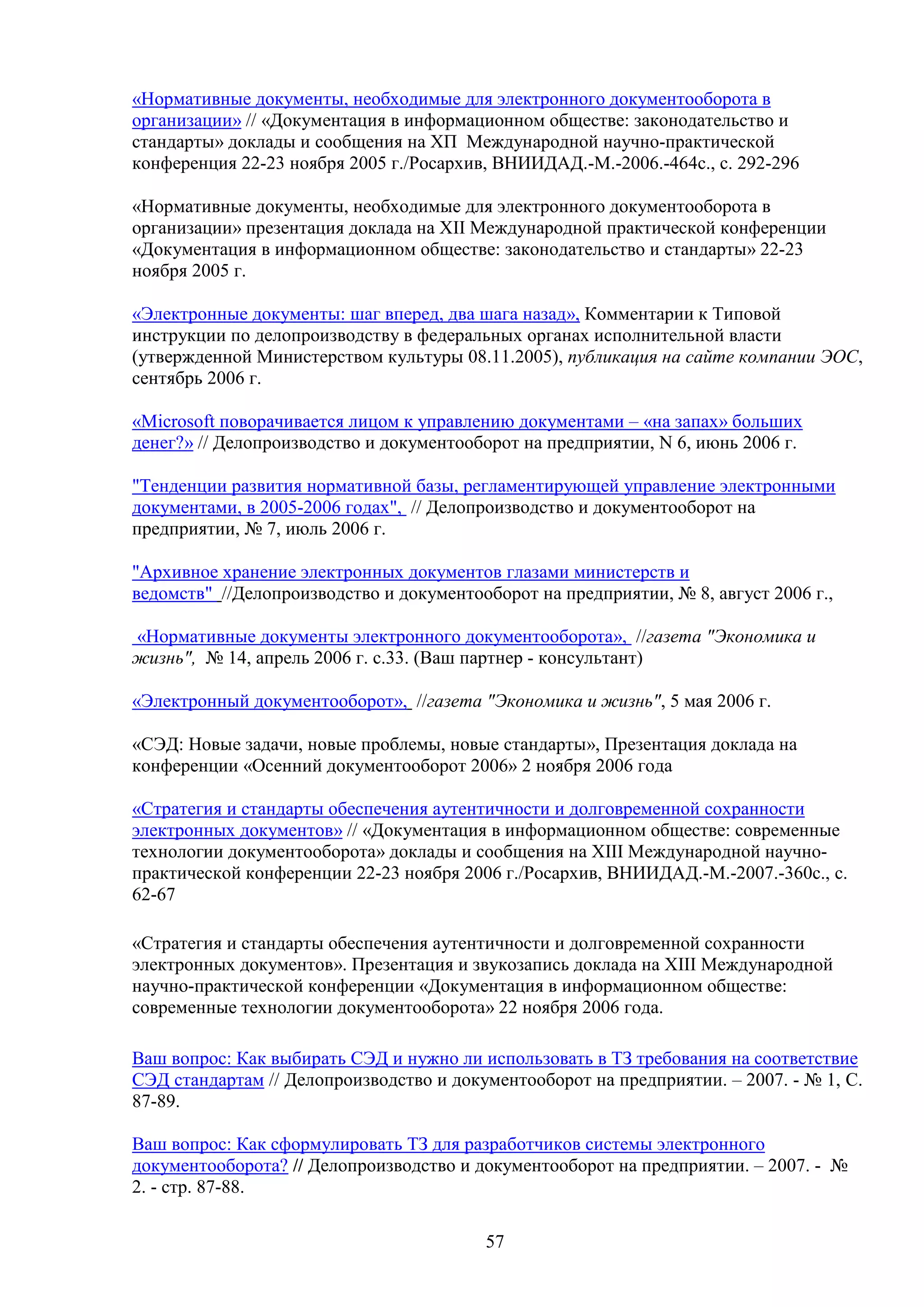 «Нормативные документы, необходимые для электронного документооборота в
организации» // «Документация в информационном обществе: законодательство и
стандарты» доклады и сообщения на ХП Международной научно-практической
конференция 22-23 ноября 2005 г./Росархив, ВНИИДАД.-М.-2006.-464с., с. 292-296
«Нормативные документы, необходимые для электронного документооборота в
организации» презентация доклада на ХII Международной практической конференции
«Документация в информационном обществе: законодательство и стандарты» 22-23
ноября 2005 г.
«Электронные документы: шаг вперед, два шага назад», Комментарии к Типовой
инструкции по делопроизводству в федеральных органах исполнительной власти
(утвержденной Министерством культуры 08.11.2005), публикация на сайте компании ЭОС,
сентябрь 2006 г.
«Microsoft поворачивается лицом к управлению документами – «на запах» больших
денег?» // Делопроизводство и документооборот на предприятии, N 6, июнь 2006 г.
"Тенденции развития нормативной базы, регламентирующей управление электронными
документами, в 2005-2006 годах", // Делопроизводство и документооборот на
предприятии, № 7, июль 2006 г.
"Архивное хранение электронных документов глазами министерств и
ведомств" //Делопроизводство и документооборот на предприятии, № 8, август 2006 г.,
«Нормативные документы электронного документооборота», //газета "Экономика и
жизнь", № 14, апрель 2006 г. с.33. (Ваш партнер - консультант)
«Электронный документооборот», //газета "Экономика и жизнь", 5 мая 2006 г.
«СЭД: Новые задачи, новые проблемы, новые стандарты», Презентация доклада на
конференции «Осенний документооборот 2006» 2 ноября 2006 года
«Стратегия и стандарты обеспечения аутентичности и долговременной сохранности
электронных документов» // «Документация в информационном обществе: современные
технологии документооборота» доклады и сообщения на XIII Международной научнопрактической конференции 22-23 ноября 2006 г./Росархив, ВНИИДАД.-М.-2007.-360с., с.
62-67
«Стратегия и стандарты обеспечения аутентичности и долговременной сохранности
электронных документов». Презентация и звукозапись доклада на XIII Международной
научно-практической конференции «Документация в информационном обществе:
современные технологии документооборота» 22 ноября 2006 года.
Ваш вопрос: Как выбирать СЭД и нужно ли использовать в ТЗ требования на соответствие
СЭД стандартам // Делопроизводство и документооборот на предприятии. – 2007. - № 1, С.
87-89.
Ваш вопрос: Как сформулировать ТЗ для разработчиков системы электронного
документооборота? // Делопроизводство и документооборот на предприятии. – 2007. - №
2. - стр. 87-88.
57

 