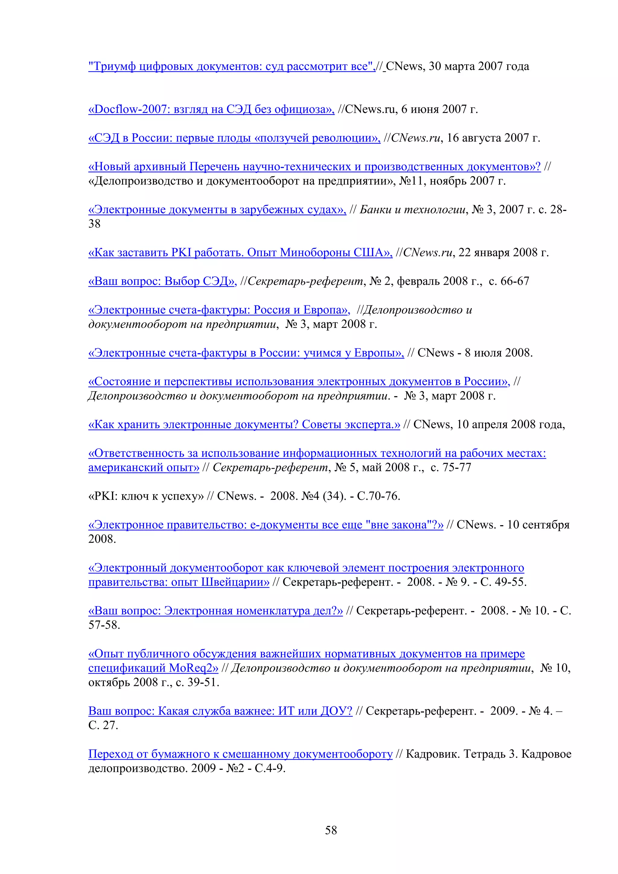 "Триумф цифровых документов: суд рассмотрит все",// CNews, 30 марта 2007 года
«Docflow-2007: взгляд на СЭД без официоза», //CNews.ru, 6 июня 2007 г.
«СЭД в России: первые плоды «ползучей революции», //CNews.ru, 16 августа 2007 г.
«Новый архивный Перечень научно-технических и производственных документов»? //
«Делопроизводство и документооборот на предприятии», №11, ноябрь 2007 г.
«Электронные документы в зарубежных судах», // Банки и технологии, № 3, 2007 г. с. 2838
«Как заставить PKI работать. Опыт Минобороны США», //CNews.ru, 22 января 2008 г.
«Ваш вопрос: Выбор СЭД», //Секретарь-референт, № 2, февраль 2008 г., с. 66-67
«Электронные счета-фактуры: Россия и Европа», //Делопроизводство и
документооборот на предприятии, № 3, март 2008 г.
«Электронные счета-фактуры в России: учимся у Европы», // CNews - 8 июля 2008.
«Состояние и перспективы использования электронных документов в России», //
Делопроизводство и документооборот на предприятии. - № 3, март 2008 г.
«Как хранить электронные документы? Советы эксперта.» // CNews, 10 апреля 2008 года,
«Ответственность за использование информационных технологий на рабочих местах:
американский опыт» // Секретарь-референт, № 5, май 2008 г., с. 75-77
«PKI: ключ к успеху» // CNews. - 2008. №4 (34). - С.70-76.
«Электронное правительство: e-документы все еще "вне закона"?» // CNews. - 10 сентября
2008.
«Электронный документооборот как ключевой элемент построения электронного
правительства: опыт Швейцарии» // Секретарь-референт. - 2008. - № 9. - С. 49-55.
«Ваш вопрос: Электронная номенклатура дел?» // Секретарь-референт. - 2008. - № 10. - С.
57-58.
«Опыт публичного обсуждения важнейших нормативных документов на примере
спецификаций MoReq2» // Делопроизводство и документооборот на предприятии, № 10,
октябрь 2008 г., с. 39-51.
Ваш вопрос: Какая служба важнее: ИТ или ДОУ? // Секретарь-референт. - 2009. - № 4. –
С. 27.
Переход от бумажного к смешанному документообороту // Кадровик. Тетрадь 3. Кадровое
делопроизводство. 2009 - №2 - С.4-9.

58

 