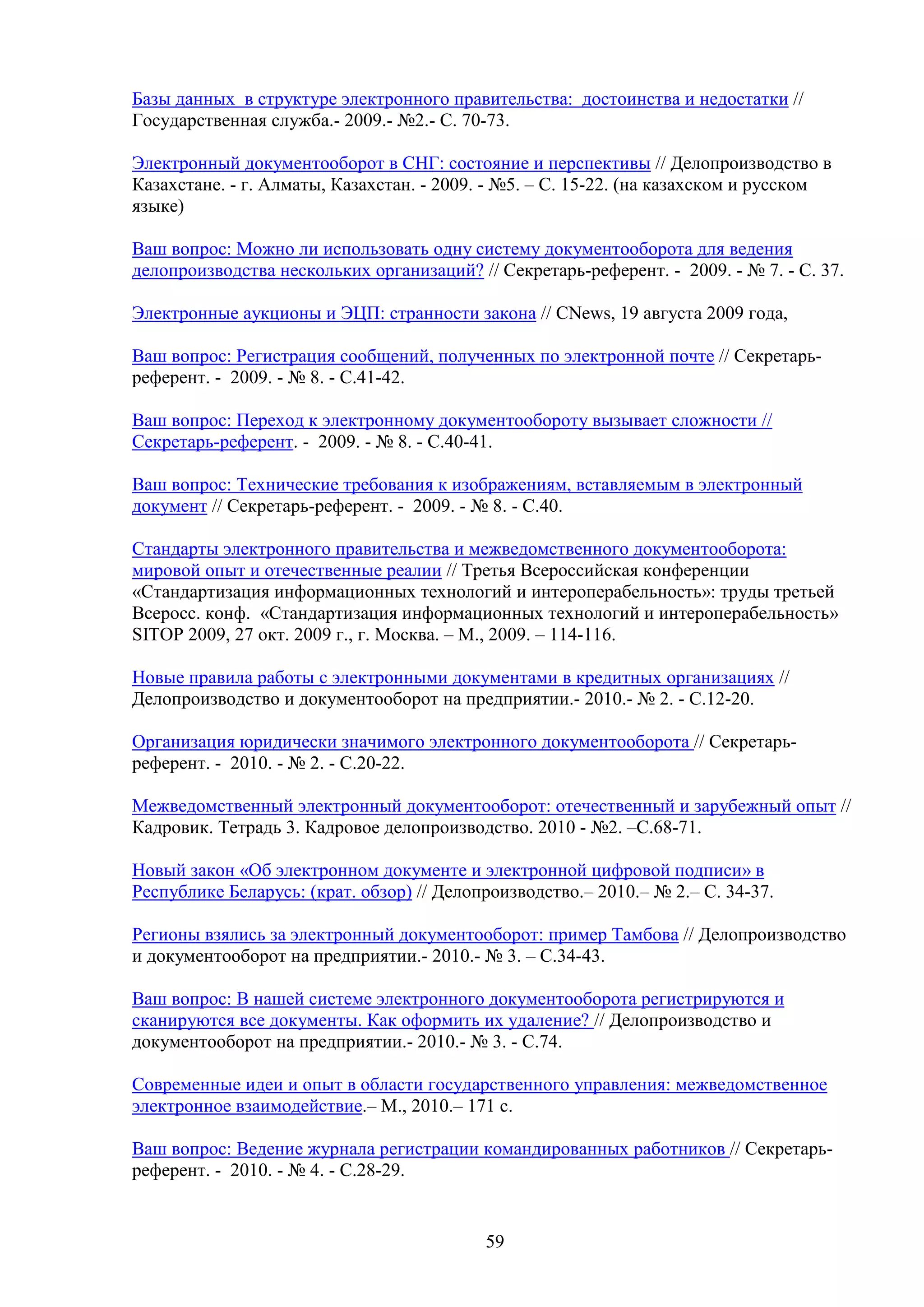 Базы данных в структуре электронного правительства: достоинства и недостатки //
Государственная служба.- 2009.- №2.- С. 70-73.
Электронный документооборот в СНГ: состояние и перспективы // Делопроизводство в
Казахстане. - г. Алматы, Казахстан. - 2009. - №5. – С. 15-22. (на казахском и русском
языке)
Ваш вопрос: Можно ли использовать одну систему документооборота для ведения
делопроизводства нескольких организаций? // Секретарь-референт. - 2009. - № 7. - С. 37.
Электронные аукционы и ЭЦП: странности закона // CNews, 19 августа 2009 года,
Ваш вопрос: Регистрация сообщений, полученных по электронной почте // Секретарьреферент. - 2009. - № 8. - С.41-42.
Ваш вопрос: Переход к электронному документообороту вызывает сложности //
Секретарь-референт. - 2009. - № 8. - C.40-41.
Ваш вопрос: Технические требования к изображениям, вставляемым в электронный
документ // Секретарь-референт. - 2009. - № 8. - C.40.
Стандарты электронного правительства и межведомственного документооборота:
мировой опыт и отечественные реалии // Третья Всероссийская конференции
«Стандартизация информационных технологий и интероперабельность»: труды третьей
Всеросс. конф. «Стандартизация информационных технологий и интероперабельность»
SITOP 2009, 27 окт. 2009 г., г. Москва. – М., 2009. – 114-116.
Новые правила работы с электронными документами в кредитных организациях //
Делопроизводство и документооборот на предприятии.- 2010.- № 2. - С.12-20.
Организация юридически значимого электронного документооборота // Секретарьреферент. - 2010. - № 2. - С.20-22.
Межведомственный электронный документооборот: отечественный и зарубежный опыт //
Кадровик. Тетрадь 3. Кадровое делопроизводство. 2010 - №2. –С.68-71.
Новый закон «Об электронном документе и электронной цифровой подписи» в
Республике Беларусь: (крат. обзор) // Делопроизводство.– 2010.– № 2.– С. 34-37.
Регионы взялись за электронный документооборот: пример Тамбова // Делопроизводство
и документооборот на предприятии.- 2010.- № 3. – С.34-43.
Ваш вопрос: В нашей системе электронного документооборота регистрируются и
сканируются все документы. Как оформить их удаление? // Делопроизводство и
документооборот на предприятии.- 2010.- № 3. - С.74.
Современные идеи и опыт в области государственного управления: межведомственное
электронное взаимодействие.– М., 2010.– 171 с.
Ваш вопрос: Ведение журнала регистрации командированных работников // Секретарьреферент. - 2010. - № 4. - С.28-29.

59

 
